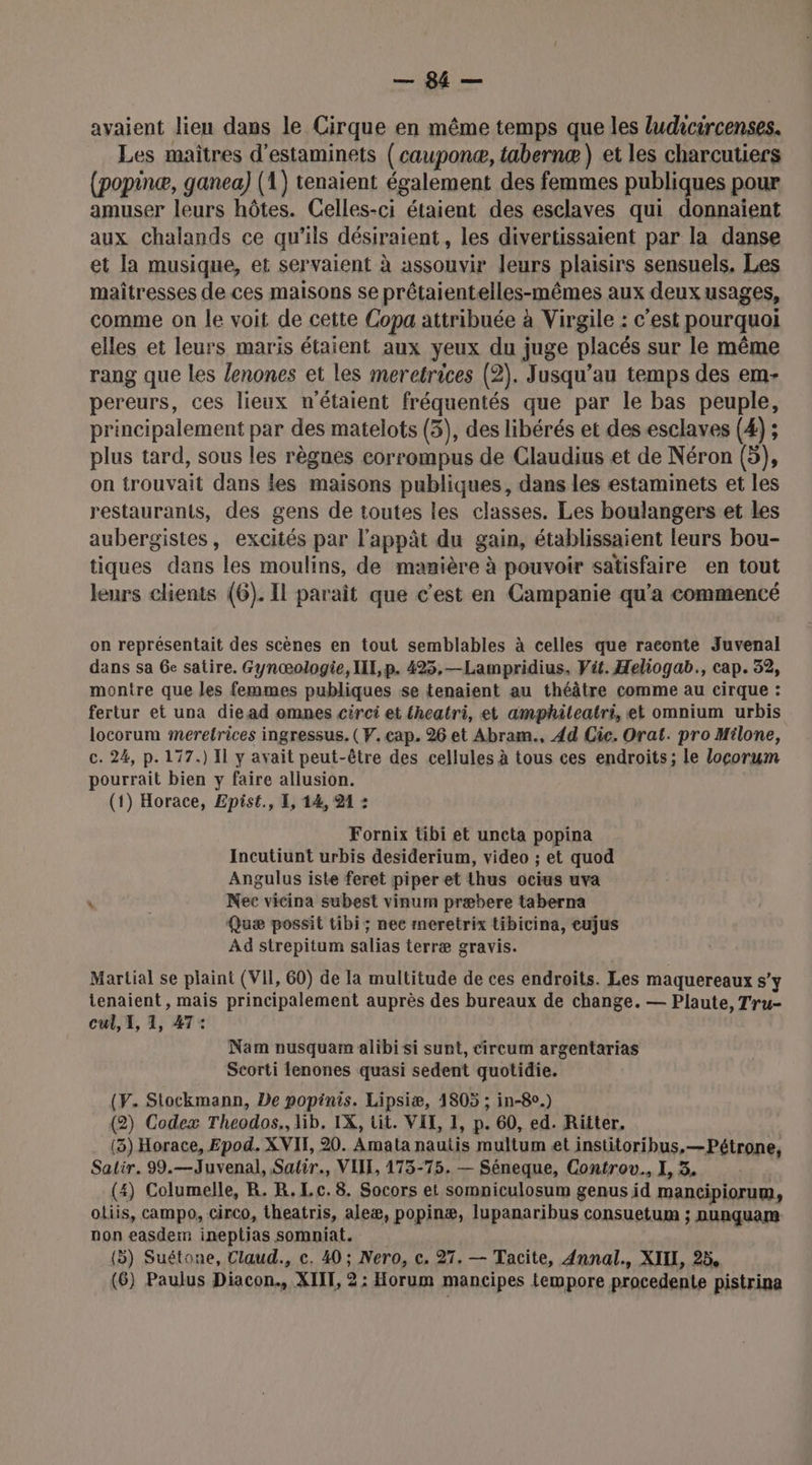 avaient lieu dans le Cirque en même temps que les ludicircenses. Les maitres d’estaminets (cauponæ, tabernæ ) et les charcutiers (popinæ, ganea) (1) tenaient également des femmes publiques pour amuser leurs hôtes. Celles-ci étaient des esclaves qui donnaient aux chalands ce qu'ils désiraient, les divertissaient par la danse et la musique, et servaient à assouvir leurs plaisirs sensuels. Les maîtresses de ces maisons se prêtaientelles-mêmes aux deux usages, comme on le voit de cette Copa attribuée à Virgile : c’est pourquoi elles et leurs maris étaient aux yeux du juge placés sur le même rang que les /enones et les meretrices (2). Jusqu’au temps des em- pereurs, ces lieux n'étaient fréquentés que par le bas peuple, principalement par des matelots (3), des libérés et des esclaves (4) ; plus tard, sous les règnes corrompus de Claudius et de Néron (5), on trouvait dans les maisons publiques, dans les estaminets et les restaurants, des gens de toutes les classes. Les boulangers et les aubergistes, excités par l'appât du gain, établissaient leurs bou- tiques dans les moulins, de mamière à pouvoir satisfaire en tout leurs clients (6). IL paraît que c'est en Campanie qu'a commencé on représentait des scènes en tout semblables à celles que raecnte Juvenal dans sa 6e satire. Gynœologie, III, p. 425,—Lampridius, Vit. Heliogab., cap. 32, montre que les femmes publiques se tenaient au théâtre comme au cirque : fertur et una die ad omnes circi et fheatri, et amphiteatri, et omnium urbis locorum meretrices ingressus. (V. cap. 26 et Abram., 4d Cic. Orat. pro Milone, c. 24, p.177.) Il y avait peut-être des cellules à tous ces endroits; le locorum pourrait bien y faire allusion. (1) Horace, Epist., I, 14, 21 : Fornix tibi et uncta popina Incutiunt urbis desiderium, video ; et quod Angulus iste feret piper et thus ocius uva N Nec vicina subest vinum præbere taberna Quæ possit tibi; nec rneretrix tibicina, eujus Ad strepitum salias terræ gravis. Martial se plaint (VII, 60) de la multitude de ces endroits. Les maquereaux s'y tenaient, mais principalement auprès des bureaux de change. — Plaute, Tru- cul, 1, 1, 47: Nam nusquam alibi si sunt, cireum argentarias Scorti fenones quasi sedent quotidie. (Y. Stockmann, De popinis. Lipsiæ, 1805 ; in-8°.) (2) Codex Theodos., lib, IX, tit. VIT, 1, p. 60, ed. Ritter. (3) Horace, Epod. XVII, 20. Amata nautis multum et institoribus,—Pétrone, Salir. 99.—Juvenal, Satir., VITE, 1735-75. — Séneque, Controv., I, 3. (4) Columelle, R. R.Lc. 8. Socors et somniculosum genus id mancipiorum, oliis, campo, circo, theatris, aleæ, popinæ, lupanaribus consuetum ; nunquam non easdem ineptias somniat. £ (5) Suétone, Claud., c. 40 ; Nero, c. 27. — Tacite, Annal., XIIL, 25,
