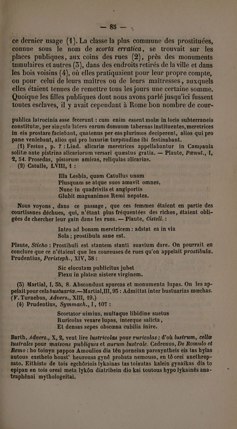 ce dernier usage (1). La classe la plus commune des prostituées, connue sous le nom de scorta erratica, se trouvait sur les places publiques, aux coïns des rues (2), près des monuments tumulaires et autres (3), dans des endroits retirés de la ville et dans les bois voisins (4), où elles pratiquaient pour leur propre compte, ou pour celui de leurs maîtres ou de leurs maîtresses, auxquels elles étaient tenues de remettre tous les jours une certaine somme. Quoique les filles publiques dont nous avons parlé jusqu'ici fussent toutes esclaves, il y avait cependant à Rome bon nombre de cour- publica Jatrocinia esse fecerunt : cum enim essent molæ in locis subterraneis constitutæ, per singula latera earum domuum tabernas instituentes, meretrices in eis prostare faciebant, quatenus per eas plurimos deciperent, alios qui pro pane veniebant, alios qui pro luxuriæ turpitudine ibi festinabant. (1) Festus, p. 7 : Lind. alicariæ meretrices appellabantur in Campania solitæ ante pistrina alicariorum versari quæstus gratia. — Plaute, Pænul., I, 2, 54. Prosedas, pistorum amicas, HqUrS alicarias. (2) Catulle, LVIIL, 1 : Illa Lesbia, quam Catullus unam Plusquam se atque suos amavit omnes, Nunc in quadriviis et angiportis Glubit magnanimos Remi nepotes. Nous voyons , dans ce passage, que ces femmes étaient en partie des courtisanes déchues, qui, n'étant plus fréquentées des riches, étaient obli- gées de chercher leur gain dans les rues. — Plaute, Cistell. : Intro ad bonam meretricem : adstat ea in via Sola ; prostibula sane est. Plaute, Sticho : Prostibuli est stantem stanti suavium dare. On pourrait en conclure que ce n’étaient que les coureuses de rues qu’on appelait prostibula. Prudentius, Peristeph., XIV, 58 : Sic elocutam publicitus jubet _Fiexu in plateæ sistere virginem. (3) Martial, I, 35, 8. Abscondunt spurcas et monumenta lupas. On les ap- pelait pour celabustuariæ.—Martial,IIt, 93 : Admittat inter bustuarias mœchas. (V.Turnebus, Advers., XIII, 19.) (4) Prudentius, Symmach., 1, 107 : Scortator nimius, multaque libidine suetus Ruricolas vexare lupas, interque salicta, Et densas sepes obscœna cubilia inire. Barth, Advers., X, 2, veut lire lustricolas pour ruricolas ; d'où lustrum, cellæ lustrales pour maisons publiques et aurum lustrale. Cedrenus, De Romulo et Remo : ho toinyn pappos Amoulios dia tên porneian paroxyntheis eis tas hylas autous exetheto houst’ heurousa gynè probata nemousa, en tô orei anethrep- sato. Eithisto de tois egchôriois lykainas tas toiautas kalein gynaïkas dia to epipan en tois oresi meta lykôn diatribein dio kai toutous hypo lykainês ana- traphênai mythologeitai.
