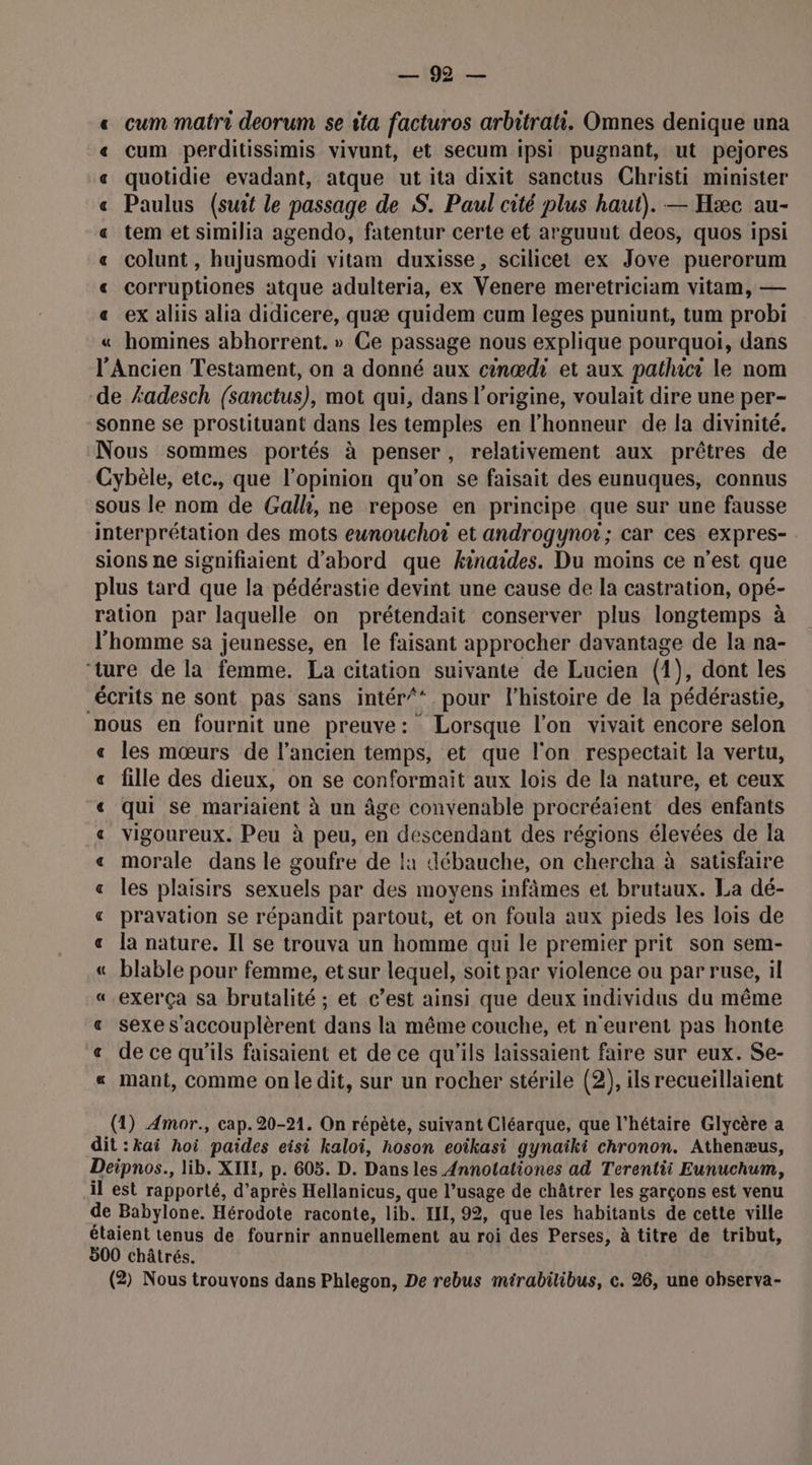 100 cum matri deorum se ita facturos arbitrati. Omnes denique una cum perditissimis vivunt, et secum ipsi pugnant, ut pejores quotidie evadant, atque ut ita dixit sanctus Christi minister Paulus (suit le passage de S. Paul cité plus haut). — Hæc au- tem et similia agendo, fatentur certe et arguunt deos, quos ipsi colunt , hujusmodi vitam duxisse, scilicet ex Jove puerorum corruptiones atque adulteria, ex Venere meretriciam vitam, — ex aliis alia didicere, quæ quidem cum leges puniunt, tum probi homines abhorrent. » Ce passage nous explique pourquoi, dans l'Ancien Testament, on a donné aux cinœdi et aux pathicr le nom de Æadesch (sanctus), mot qui, dans l'origine, voulait dire une per- sonne se prostituant dans les temples en l'honneur de la divinité. Nous sommes portés à penser, relativement aux prêtres de Cybèle, etc., que l'opinion qu’on se faisait des eunuques, connus sous le nom de Galh, ne repose en principe que sur une fausse interprétation des mots eunouchoï et androgynot; car ces expres- sions ne signifiaient d’abord que kinaides. Du moins ce n’est que plus tard que la pédérastie devint une cause de la castration, opé- ration par laquelle on prétendait conserver plus longtemps à l’homme sa jeunesse, en le faisant approcher davantage de la na- ‘ture de la femme. La citation suivante de Lucien (1), dont les écrits ne sont pas sans intér/* pour l’histoire de la pédérastie, nous en fournit une preuve: Lorsque l’on vivait encore selon les mœurs de l’ancien temps, et que l'on respectait la vertu, fille des dieux, on se conformait aux lois de la nature, et ceux qui se mariaient à un âge convenable procréaient des enfants vigoureux. Peu à peu, en descendant des régions élevées de la morale dans le goufre de !1 Aébauche, on chercha à satisfaire les plaisirs sexuels par des moyens infâmes et brutaux. La dé- pravation se répandit partout, et on foula aux pieds les lois de la nature. Il se trouva un homme qui le premier prit son sem- blable pour femme, etsur lequel, soit par violence ou par ruse, il exerça sa brutalité ; et c’est ainsi que deux individus du même sexe s'accouplèrent dans la même couche, et n'eurent pas honte « de ce qu’ils faisaient et de ce qu'ils laissaient faire sur eux. Se- « mant, comme onle dit, sur un rocher stérile (2), ils recueillaient Z RAA RAR A À À « R&B À A A À A A am = = (1) Amor., cap. 20-21. On répète, suivant Cléarque, que l'hétaire Glycère a dit :kai hoi paides eisi kaloi, hoson eoikasi gynaiki chronon. Athenæus, Deipnos., lib. XILL, p. 605. D. Dans les 4nnotationes ad Terentii Eunuchum, il est rapporté, d'après Hellanicus, que l’usage de châtrer les garçons est venu de Babylone. Hérodote raconte, lib. EI, 92, que les habitants de cette ville étaient tenus de fournir annuellement au roi des Perses, à titre de tribut, 500 châtrés.