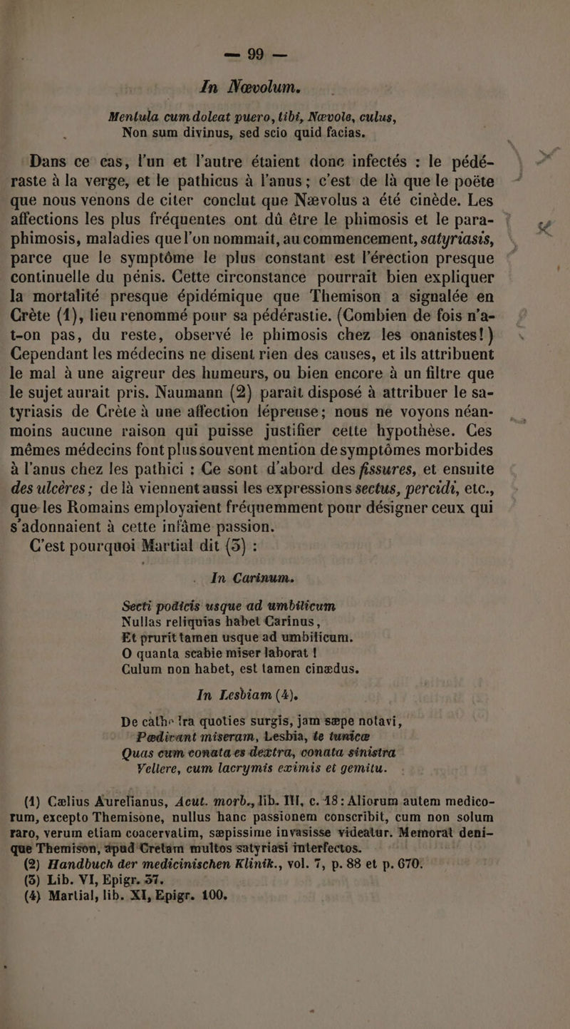 RE In Nœvolum. Mentula cum doleat puero, tibi, Nœvote, culus, Non sum divinus, sed scio quid facias. Dans ce cas, l’un et l’autre étaient done infectés : le pédé- raste à la verge, et le pathicus à l'anus ; c'est de là que le poëte que nous venons de citer conclut que Nævolus à été cinède. Les affections les plus fréquentes ont dù être le phimosis et le para- phimosis, maladies que l’on nommait, au commencement, satyriasis, parce que le symptôme le plus constant est l'érection presque continuelle du pénis. Cette circonstance pourrait bien expliquer la mortalité presque épidémique que Themison a signalée en Crète (1), lieu renommé pour sa pédérastie. (Combien de fois n’a- t-on pas, du reste, observé le phimosis chez les onanistes!) Cependant les médecins ne disent rien des causes, et ils attribuent le mal à une aigreur des humeurs, ou bien encore à un filtre que le sujet aurait pris. Naumann (2) paraît disposé à attribuer le sa- tyriasis de Crète à une affection lépreuse; nous ne voyons néan- moins aucune raison qui puisse justifier cette hypothèse. Ces mêmes médecins font plussouvent mention desymptômes morbides à l'anus chez les pathici : Ce sont d'abord des fissures, et ensuite des ulcères ; de là viennent aussi les expressions sectus, percidi, etc., que les Romains employaient fréquemment pour désigner ceux qui s'adonnaient à cette infâme passion. C’est pourquoi Martial dit (5) : In Carinum. Secti podicis usque ad umbilicum Nullas reliquias habet Carinus, Et prurit tamen usque ad umbiticum. O quanta seabie miser laborat ! Culum non habet, est tamen cinædus. In Lesbiam (4). De cathr {ra quoties surgis, jam sæpe notavi, Pœdirant miseram, Lesbia, {e tunicæ Quas cum conataes dettra, conala sinistra Vellere, cum lacrymis eximis et gemitu. (4) Cælius Aurelianus, Acut. morb., lib. TH, c. 18 : Aliorum autem medico- rum, excepto Themisone, nullus hanc passionem conscribit, cum non solum raro, verum etiam coacervatim, sæpissime invasisse videatur. Memorat deni- que Themison, äpud Cretam multos satyriasi mterfectos. (2) Handbuch der medicinischen Klinik., vol. 7, p. 88 et p. 670. (3) Lib. VI, Epigr. 517.