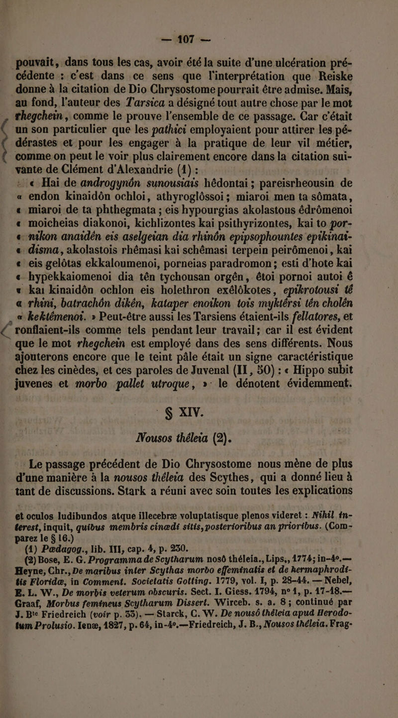 1407 = pouvait, dans tous les cas, avoir été la suite d’une ulcération pré- cédente : c'est dans ce sens que l'interprétation que Reiske donne à la citation de Dio Chrysostome pourrait être admise. Mais, au fond, l’auteur des Tarsica a désigné tout autre chose par le mot rhegchein, comme le prouve l’ensemble de ce passage. Car c'était un son particulier que les pathici employaient pour attirer les pé- dérastes et pour les engager à la pratique de leur vil métier, comme.on peut le voir plus clairement encore dans la citation sui- vante de Clément d'Alexandrie (1) : € Hai de androgynôn sunousiais hêdontai ; pareisrheousin de endon kinaidôn ochloi, athyroglôssoi; miaroi men ta sômata, miaroi de ta phthegmata ; éis hypourgias akolastous édrômenoi moicheias diakonoi, kichlizontes kai psithyrizontes, kai to por- nikon anaidën eis aselgeian dia rhinôn epipsophountes epikinat- . disma, akolastois rhêmasi kai schêmasi terpein peirômenoi, kaï eis gelôtas ekkaloumenoi, porneias paradromon ; esti d’hote kai hypekkaiomenoi dia tên tychousan orgën, étoi pornoi autoi ê ka: kinaidôn ochlon eis holethron exélôkotes, epikrotousi té rhini, batrachôn dikén, kataper enoikon tois myktérsi tén cholén . s kektémenot. » Peut-être aussi les Tarsiens étaient-ils fellatores, et € ronflaient-ils comme tels pendant leur travail; car il est évident ” que le mot rhegchein est employé dans des sens différents. Nous ajouterons encore que le teint pâle était un signe caractéristique chez les cinèdes, et ces paroles de Juvenal (II, 50) : « Hippo subit juvenes et morbo pallet utroque, »: le dénotent évidemment. : 6 XIV. DNousos théleia (2). Le passage précédent de Dio Chrysostome nous mène de plus d’une manière à la nousos thélea des Scythes, qui a donné lieu à tant de discussions. Stark a réuni avec soin toutes les explications et oculos ludibundos atque illecebræ voluptatisque plenos videret :. Nihil 1n- terest, inquit, quibus membris cinædi sitis,posterioribus an prioribus. (Com- parez le $ 16.) (1) Pædagog., lib. III, cap. #, p. 250. (2) Bose, E. G. Programma de Scytharum nosô théleia., Lips,, 1774; in-40.— Heyne, Chr., De maribus inter Scythas morbo effeminatis et de hermaphrodi- tis Floridæ, in Comment. Socielatis Golting. 1779, vol. I, p. 28-44, — Nebel, E. L. W., De morbis veterum nbscuris. Sect. I. Giess. 1794, n° 1, p. 17-18.— Graaf, Morbus femineus Scytharum Dissert. Wirceb. s. a. 8; continué par 3. Bt Friedreich (voir p.33). — Starck, C. W. De nousô {héleia apud Herodo- tum Prolusio. lenæ, 1827, p. 64, in-40.—Friedreich, J. B., Nousos théleia. Frag-