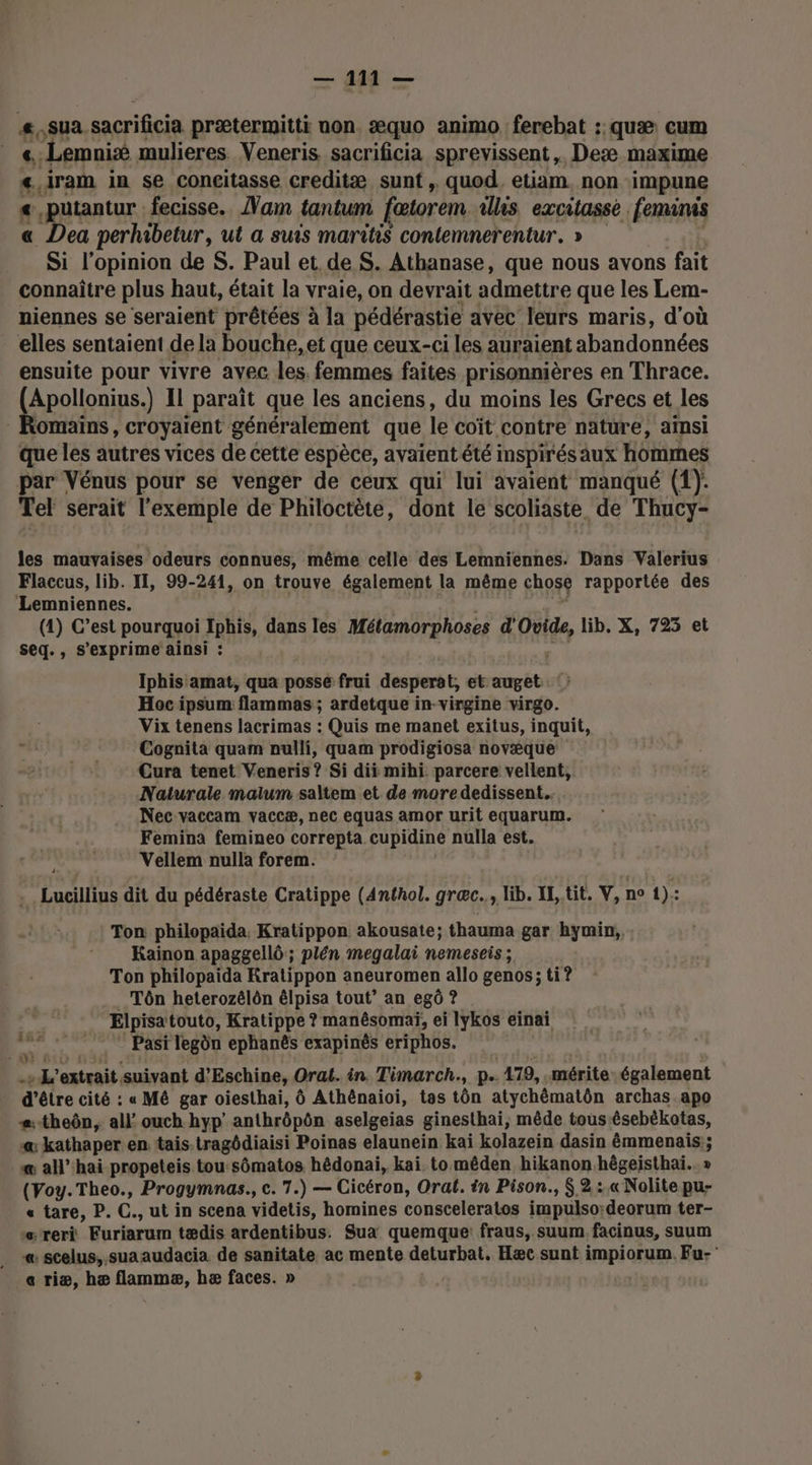£. sua. sacrificia prætermitti non. æquo animo ferebat :. quæ: cum } 4: -Lemnié mulieres. Veneris. sacrificia sprevissent, Deæ maxime &lt;.iram in se concitasse creditæ sunt , quod, etiam, non impune «,putantur fecisse.. Nam tantum fætorem ils excitassé feminis « Dea perhibetur, ut a suis maritiS contemnerentur. » Si l'opinion de S. Paul et de S. Athanase, que nous avons fait connaître plus haut, était la vraie, on devrait admettre que les Lem- niennes se seraient prêtées à la pédérastie avec leurs maris, d'où elles sentaient de la bouche, et que ceux-ci les auraient abandonnées ensuite pour vivre avec les. femmes faites prisonnières en Thrace. Apollonius.) Il paraît que les anciens, du moins les Grecs et les omains , croyaient généralement que le coit contre nature, aïnsi que les autres vices de cette espèce, avaient été inspirés aux hommes par Vénus pour se venger de ceux qui lui avaient manqué (1). Tel serait l'exemple de Philoctète, dont le scoliaste de Thucy- les mauvaises odeurs connues, même celle des Lemniennes. Dans Valerius Flaccus, lib. II, 99-241, on trouve également la même chose rapportée des Lemniennes. (1) C’est pourquoi Iphis, dans les Métamorphoses d Grid lib, X, 725 et seq., s'exprime ainsi : Iphis amat, qua posse frui desperat, et soit Hoc ipsum: ‘flammas ; ardetque in-virgine virgo. Vix tenens lacrimas : Quis me manet exitus, inquit, Cognita quam nulli, quam prodigiosa novæque Cura tenet Veneris ? Si dii mihi. parcere vellent, Naturale malum saltem et de more dedissent. Nec vaccam vaccæ, nec equas amor urit equarum. Femina femineo correpta cupidine nulla est. Vellem nulla forem. Lucillius dit du pédéraste Cratippe (Anéhol. græc.., lib. IL, tit. V, n° 1): Ton philopaida, Kratippon akousate; thauma gar hymin, Kainon apaggellô; plén megalai nemeseis; Ton philopaida Kratippon aneuromen allo genos; ti? Tôn heterozélôn êlpisa tout’ an egô ? Elpisa touto, Kratippe ? manésomaï, ei lykos einai ar Pasi legôn ephanës exapinés eriphos. 2: L'extrait suivant d’Eschine, Orat. in. Timarch., p.. 479, . mérite-également d’être cité : « Mê gar oiesthai, Ô Athénaioi, tas tôn atychématôn archas.apo s:theôn, all’ ouch hyp' anthrôpôn aselgeias ginesthai, mêde tous ésebékotas, «: kathaper en tais.tragôdiaisi Poinas elaunein kaï kolazein dasin émmenais:; æ all’‘hai propeteis tou:sômatos hédonai, kai. to mêden hikanon hêgeisthaï.. » (Voy.Theo., Progymnas., c. 7.) — Cicéron, Orat. in Pison., $,2:.« Nolite pu- « tare, P. C., ut in scena videlis, homines consceleratos impulso:deorum ter- reri Furisrum tædis ardentibus. Sua quemque: fraus, suum facinus, suum « scelus,. suaaudacia de sanitate ac mente deturbat. Hæc sunt impiorum. Fu- ae riæ, hæ flammæ, hæ faces. »