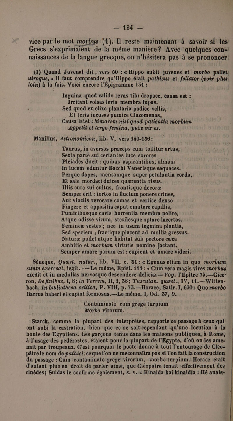 vice par le mot morbus (4). Il reste maintenant à savoir si les Grecs s’exprimaient de la même manière? Avec quelques con=! naissances de la langue grecque, on n’hésitera pas à se prononcer (1) Quand Juvyenal dit, vers 50 : « Hippo subit juvenes et morbo pallet: utroque, » il faut comprendre qu'Hippo était pathicus et fellator (voir plus loin) à la fois. Voici encore l'Epigramme 151 : Inguina quod calido levas tibi dropace, causa est : | Irritant volsas levia membra lupas. ” Sed quod ex elixo plantaria podice vellis, Et teris incusas pumice Clazomenas, Causa latet : bimarem nisi quod patientiu morbum Appetil et tergo femina, pube vir es. Manilius, {stronomicon, lib. V, vers 140-156 : Taurus, in aversos præceps cum tollitur artus, Sexla parte sui certantes luce sorores Pleiades ducit : quibus aspirantibus, almam In lucem eduntur Bacchi Venerisque sequaces. Perque dapes, mensamque super petulantia corda, Et sale mordaci dulces quærentia risus. Hilis cura sui cultus, frontisque decoræ Semper érit : tortos in fluctum ponere crines, Aut vinclis revocare comas et vertice denso Fingere et appositis caput emutare capillis, Pumicibusque cavis horrentia membra polire, Atque odisse virum, sterilesque optare lacertos. Femineæ vestes; nec in usum tegmina plantis, Sed speciem ; fractique placent ad mollia gressus. Naturæ pudet atque habitat sub pectore cæca Ambitio et morbum virtutis nomine jactant. Semper amare parum est : cupient et amare videri. Séneque, Quæst. natur., lib. VII, c. 31: « Egenus etiam in quo morbum suum exerceal, legit. —Le même, Epist. 114: « Cum vero magis vires Mmorbus exedit et in medullas nervosque descendere deliciæ.—Voy. l'Epitre 75.—Cice- ron, De finibus, I, 8; in Verrem, IL, 1, 36; Tusculan. quæst., IV, 11.—Witten- bach, In bibliotheca crilica, P. VII, p. 75.—Horace, Satir. I, 630 : Quo morbo Barrus haberi et cupiat formosus.—Le même, I, Od. 37, 9. Contaminato cum grege turpium Morbo virorum. Starck, comme la plupart des interprètes, rapporte ce passage à ceux qui ont subi la castration, bien que ce ne soit cependant qu’une locution à la honte des Egyptiens. Les garçons tenus dans les maisons publiques, à Rome, ! à l’usage des pédérastes, étaient pour la plupart de l'Egypte, d'où on les ame- nait par troupeaux. C’est pourquoi le poëte donne à tout l’entourage de Cléo- pâtre le nom de pathici; ce que l'on ne meconnaîtra pas si l’on fait Ja construction du passage : Cum contaminato grege virorum, :morbo turpium. Horace était d'autant plus en droit de parler ainsi, que Cléopatre tenait effectivement des cinèdes; Suidas le confirme également, s. v.« Kinaida kai kinaïdia : Hé anais-