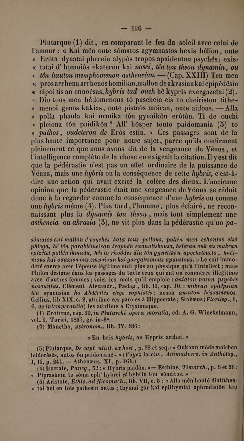Plutarque (1) dit, en comparant le feu du soleil avec celui de l'amour : « Kai mên oute sômatos agymnastos hexis hélion, oute « Erôta dynatai pherein alypôs tropos apaideutou psychés; exis- « tatai d’homoiôs ekateron kai noser, tén tou theou dynamin, ou « tên hautou memphomenon astheneian. — (Cap. XXIIT) Ten men « prosarrhena arrhenos homilian,mallon de akrasiankai epipédésin « eipoitis an ennoësas, hybris tad' ouch hè kypris exergazetai (2). « Dio tous men hêdomenous tô paschein eis to chelnis (on tithe- « menoi genos kakias, oute pisteôs moiran, oute aidous. — Alla « polla phaula kai manika tôn gynaikôn erôtôn. Ti de ouchi « pleiona tôn paidikôn ? AI hôsper touto paidomania (3) to « pathos, oudeteron de Erôs estin. » Ces passages sont de la plus haute importance pour notre sujet, parce qu'ils confirment pleinement ce que nous avons dit de la vengeance de Vénus, et l'intelligence complète de la chose en exigeait la citation. Il y est dit que la pédérastie n'est pas un effet ordinaire de la puissance de Vénus, mais une hybris ou la conséquence de cette hybris, c'est-à- dire une action qui avait excité la colère des dieux. L'ancienne opinion que la pédérastie était une vengeance de Vénus se réduit donc à la regarder comme la conséquence d’une hybris ou comme une hybris même (4). Plus tard, l’homme, plus éclairé, ne recon- naissant plus la dynamis tou theou , mais tout simplement une astheneiïa ou akrasia (5), ne vit plus dans la pédérastie qu’un pa- sômatos esti mallon é psychés kala tous pollous, pollén men echontos eisô phloga, hé lén parablétheisan trophén exanaliskousa, heleran ouk eis makran cpizélei pollén ikmada, hés to rhoôdes dia tôn gynélikôn apocheleueto , knés- mous kai odaxismous empoioun kai gargalismous apaustlous. » Le coït immo- déré exercé avec l'épouse légilime nuit plus au physique qu’à l’intellect ; mais avec d’autres femmes ; voici les mots qu’il emploie : anialon noson psychés nosountas. Clément Alexandr., Pædag., lib. IE, cap. 10.: mikran epilépsian tén synousian ho Abdéritès elege sophistés ; ; noson aniaton MAN LE Gellius, lib XIX, c. 2, attribue ces paroles à Hippocrate ; Stobæus (Florileg., 1 6, de intemperanlia) les attribue à Eryximaque. (1) Eroticus, cap.19,in Plularchi opera moralia, ed. A. G. Ninckeios vol. I, Turici, 1836, gr. in-80. (2) Manetho, 4stronom., lib. IV. 486: «En hais Aybris, ou Kypris archei. » (5) Plutarque, De capt. ulilit. ex host, p.88 et seq.: « Oukoun mêde moichon loidorêsès, autos ôn ARE à » (Voyez Jacobs, Animadvers. in Antholog., I, 11, p. 244. — Rue XI, p. 464.) (4) Isocrate, Paneg., 52: « Hybris paidôn.»— Eschine, Timarch., p. 5 et 26: « Dibrikon Lo sôma eph' hybrei et hybrin tou sômatos. » (5) Aristote, Ethic. ad Nicomach., lib. VIE, c. 5 : « Alla mên houlô diatithén, « tai hoien tois pathesin ontes ; hymoi gar kaï epithymiai aphrodisiôn kaï