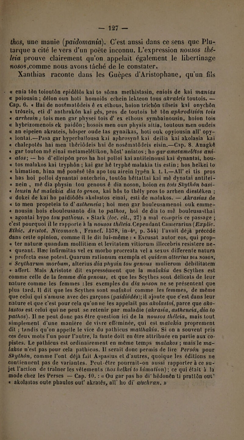 = 197:— thos, une manie (paidomania). C’est aussi dans ce sens que Plu- tarque à cité le vers d’un poëte inconnu. L'expression nousos thé- nosos,comme nous avons tâché de le constater. Xanthias raconte dans les Guèpes d'Aristophane, qu'un fils « enia tôn toioutôn epidélôs kai to sôma methistasin, eniois de kai manias « poiousin ; délon oun hoti homoiôs echein lekteon tous akraleis toutois. — Cap. 6. « Haï de nosématôdeis ê ex ethous, hoion trichôn tilseis kaïi onychôn trôxeis, eti d’ anthrakôn kai gês, pros de toutois hê tôn aphrodisiôn lois arrhesin ; lois men gar physei Lois d’ ex ethous symbainousin, hoion tois hybrizomenois ek paidôn; hosois men oun physis aitia, toutous men oudeis an eipeien akrateis, hôsper oude las gynaikas, hoti ouk opyiousin all opy- iontai.—Pasa gar hyperballousa kai aphrosynê kai deilia kai akolasia kai chalepotès hai men thériôdeis hai de nosématôdeis eisin.—Cap. 8. Anagkê gar touton mê einai melamelêlikon, hôst’ aniatos ; ho gar ametamelétos ani- alos; — ho d’elleipôn pros ha hoi polloi kaiï antileinousi kai dynantai, hou- tos malakos kai tryphôn ; kai gar hé tryphé malakia tis estin; hos helkei to himation, hina mê ponésé Lën apo Lou airein lypén k. t. 1.—All ei tis pros has hoi polloi dynantai antechein, toutôn hêttattai kai mè dynatai antitei- nein , mé dia physin tou genous à dia noson, hoion en tois Skylhôn basi- leusin hé malakia dia lo genos, kai hôs to thêly pros to arrhen dieslêken ; dokei de kai ho paidiôdès akolasios einai, esti de malakos. — Akrasias de to men propeleia to d’aslheneia ; hoi men gar bouleusamenoi ouk emme- « nousin hois ebouleusanto dia to palhos, hoi de dia Lo mê bouleusasthai « agontai hypo tou pathous. » Stark (loc. cil., 27) a mal compris ce passage ; c est pourquoi il le rapporte à la nousos théteia. Cependant Camerarius (Explic. Elhic. Aristot. Nicomach., Francf. 1578, in-4°, p. 344) l'avait déjà précédé dans cetle opinion, comme il le dit lui-même : « Excusat autor eos, qui prop- « ter naturæ quandam mollitiem et levitalem vitiorum illecebris resistere ne- « queant. Hæc infirmitas vel ex morbo procreata vel a sexus differente natura « profecta esse potest. Quarum rationum exempla et quidem alterius bia Nosox, « Scylharum morbum, alterius dia physin lou genous mulierum débilitatem s affert. Mais Aristote dit expressément que la malakia des Scythes est comme celle de la femme dia genous, et que les Scythes sont délicats de leur nalure comme les femmes :les exemples du dia nason ne se présentent que plus tard. 11 dit que les Scythes sont malakoi comme les femmes, de même que celui qui s'amuse avec des garçons (paidiôdés); il ajoute que c’est dans leur nalure et que c’est pour cela qu’on ne les appelait pas akolasloi, parce que ako- lastos est celui qui ne peut se retenir par maladie (akrasia, astheneïa, dia to pathos). Il ne peut donc pas être question ici de la nousos théleia, mais tout simplement d’une manière de vivre efféminée, qui est malakia proprement dit ; tandis qu'on appelle le vice du pathicus matlhakia. Si on a souvent pris ces DEUX mots l'un pour l’autre, la faute doit en être attribuée en partie aux co- pistes. Le pathicus est ordinairement en même temps malakos ; mais le ma- AL Ra Re A RE 2 A «a Skylhôn, comme l'ont déjà fait Aspasius et d’autres, quoique les éditions ne contiennent pas de variantes. Peut-être pourrait-on aussi rapporter à ce su- jet l’action de trainer les vêtements (Los helkei to kimalion); ce qui était à la mode chez les Perses — Cap. 10. : « Ou gar pas ho di’ hêdonên ti prat{ôn out” + akolastos oule phaulos out’ akratés, all” ho di aischran, »