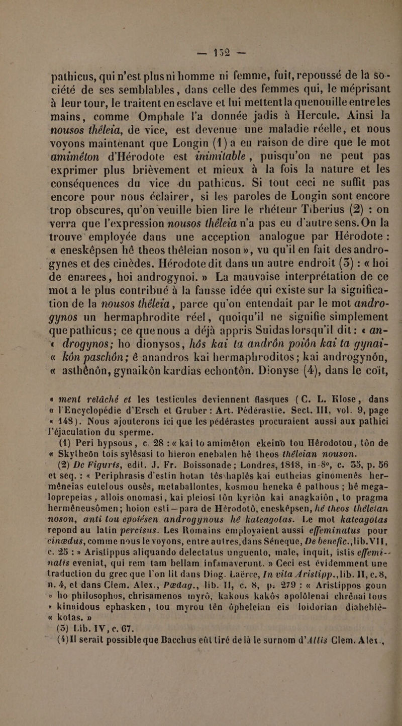 A9 E pathicus, qui n’est plus ni homme ni femme, fuit, repoussé de la s0- ciété de ses semblables, dans celle des femmes qui, le méprisant à leur tour, le traitent en esclave et lui mettent la quenouille entreles mains, comme Omphale l’a donnée jadis à Hercule, Aïnsi la nousos théleia, de vice, est devenue une maladie réelle, et nous voyons maintenant que Longin (1) a eu raison de dire que le mot amiméton d'Hérodote est inimitable, puisqu'on ne peut pas exprimer plus brièvement et mieux à la fois la nature et les conséquences du vice du pathicus. Si tout ceci ne suffit pas encore pour nous éclairer, si les paroles de Longin sont encore trop obscures, qu’on veuille bien lire le rhéteur Tiberius (2) : on verra que l'expression nousos théleia n’a pas eu d'autre sens. On la trouve employée dans une acception analogue par Hérodote : « eneskêpsen hé theos théleian noson», vu qu'il en fait des andro- gynes et des cinèdes. Hérodote dit dans un autre endroit (3) : « hoi de enurees, hoï androgynoiï. » La mauvaise interprétation de ce mot a le plus contribué à la fausse idée qui existe sur la siguifica- tion de la nousos théleia, parce qu'on entendait par le mot andro- gynos un hermaphrodite réel, quoiqu'il ne signifie simplement que pathicus; ce que nous à déjà appris Suidas lorsqu'il dit: « an- «&lt; drogynos; ho dionysos, hô6s kai ta andrôn porn kaï ta gynaï- « kôn paschôn; à anandros kaï hermaphroditos; kai androgynôn, « asthénôn, gynaikôn kardias echontôn. Dionyse (4), dans le coït, «a ment relâché et les testicules deviennent flasques (C. L. Klose, dans « l'Encyclopédie d'Ersch el Gruber : Art. Pédérastie. Secl. III, vol. 9, page « 148). Nous ajouterons ici que les pédérastes procuraient aussi aux pathici J'éjaculation du sperme. (1) Peri hypsous, c. 28 : « kai to amiméton ekeino tou Hérodotou, tôn de « Skylheôn Lois sylêsasi to hieron enebalen hê theos théleian nouson. (2) De Figurts, edit. J, Fr. Boissonade ; Londres, 1818, in-8°, c. 55, p. 56 et seq. : « Periphrasis d'estin hotan tês\haplés kai eutheias ginomenês her- mêneias eulclous ousès, metaballontes, kosmou heneka ê pathous ; hé mega- loprepeias , allois onomasi, kai pleiosi tôn kyriôn kai anagkaïôn, Lo pragma hermêneusômen; hoion esti— para de Hérodotô, enesképsen, hé theos théleian noson, anti lou epoiésen androgynous hé khateagolas. Le mot kateagotas repond au latin percisus. Les Romains employaient aussi efeminalus pour cinædus, comme nous le voyons, entre autres,dans Séneque, De benefic., lib. VIF, €. 25 : » Aristippus aliquando delectatus unguento, male, inquit, islis effemi-- nalis eveniat, qui rem tam bellam infamaverunt. » Ceci est évidemment une traduction du grec que l'on lit dans Diog. Laërce, In vila Arislipp., lib. HE, c.8, n. 4, et dans Clem. Alex., Pœædag., lib. EH, c. 8, p: 279 : « Aristippos goun « ho philosophos, chrisamenos myrô, kakous kakôs apolôlenai chrévai tous « kinuidous ephasken, tou myrou tên ôpheleian eis loidorian diabeblè- « kolas, » (3) Lib. IV, c. 67. (#)Il serait possible que Bacchus eût Liré de là le surnom d’A{lis Clem. Alex.,