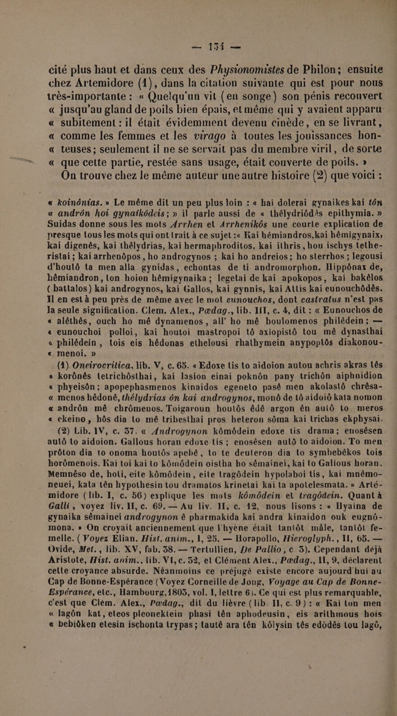 — 151 — cité plus haut et dans ceux des Physionomustes de Philon; ensuite chez Artemidore (1), dans la citation suivante qui est pour nous très-importante : « Quelqu'un vit (en songe) son pénis recouvert € jusqu’au gland de poils bien épais, et même qui y avaient apparu « subitement : il était évidemment devenu cinède, en se livrant, « comme les femmes et les wrago à toutes les jouissances hon- « teuses ; seulement il ne se servait pas du membre viril, de sorte « que cette partie, restée sans usage, était couverte de poils. » On trouve chez le même auteur une autre histoire (2) que voici : « koinônias. » Le même dit un peu plus loin : « hai dolerai gynaikes kaiï tôn « andrôn hoi gynaïkôdeis ; » il parle aussi de « thélydriôdès epithymia. » Suidas donne sous les mots Arrhen et Arrhenikôs une courte explication de presque tous les mots qui ont trait à ce sujet :« Kaï hbémiandros,kai hêmigynaix; kai digenês, kai thélydrias, kai hermaphroditos, kai ithris , hou ischys tethe- ristai ; kai arrhenôpos, ho androgynos ; kai ho andreios; ho sterrhos ; legousi d'houtô ta men alla gynidas, echontas de ti andromorphon. Hippônax de, hêmiandron, on hoion hêmigynaika ; legetai de kai apokopos, kai bakélos ({ battalos) kai androgynos, kai Gallos, kai gynnis, kai Allis kai eunouchôdés. Il en est à peu près de même avec le mot eunouchos, dont castralus n’est pas Ja seule significalion. Clem, Alex., Pædag., lib. IH, c. 4, dit : « Eunouchos de « alêthès, ouch ho mê dynamenos , all’ ho mê boulomenos philêdein; — « eunouchoi polloi, kai houtoi mastropoi tô axiopistô tou mê dynasthai « philédein, tois eis hédunas ethelousi rhathymein anypoplôs diakonou- « menoi. » (4) Oneirocrilica, lib. V, c. 65. « Edoxe tis to aidoion autou achris akras tês « korônês tetrichôsthai, kai lasion einai poknôn pany trichôn aiphnidion « phyeisôn ; apopephasmenos kinaidos egenelo pasê men akolastô chrêsa- « menos hêdoné, thélydrias ôn kai androgynos, mon de tô aidoiô kata nomon « andrôn mê chrômenos. Toigaroun houtôs êdé argon ên aulô Lo meros « ekeino, hôs dia to mê tribesthai pros heteron sôma kai trichas ekphysai. (2) Lib. IV, c. 37. « Androgynon kômôdein edoxe tis drama; enosêsen autô Lo aidoion. Gallous horan edoxe tis ; enosésen autô to aidoion. To men prôton dia to onoma houtôs apebé, to te deuteron dia to symbebêkos tois horômenois. Kai toi kai Lo kômôdein oistha ho sémainei, kai to Gallous horan. Memnêso de, hoii, eite kômôdein , eite tragôdein hypolaboi tis, kai mnêmo- neuei, kala tên hypothesin tou dramatos krinetai kai ta apotelesmata. » Arté- midore (lib. I, c. 56) explique les mots kômôdein et tragôdein. Quant à Galli, voyez liv. II, c. 69.— Au liv. JE, c. 12, nous lisons : « Ilyaina de gynaika sêémainei androgynon ê pharmakida kai andra kinaidon ouk eugnô- mona. » On croyait anciennement que l'hyène était tantôt mâle, tantôt fe- melle. ( Voyez Elian. Hist. anim., 1, 25. — Horapollo, Hieroglyph., I, 65. — Ovide, Met., lib. XV, fab. 38. — Tertullien, De Pallio, c 3). Cependant déjà Aristote, Hist. anim. lib. VI, c. 52, et Clément Alex., Pædag., LL, 9, déclarent cette croyance absurde. Néanmoins ce préjugé existe encore aujourd'hui au Cap de Bonne-Espérance (Voyez Corneille de Jong, Voyage au Cap de Bonne- Espérance, elc., Hambourg,1803, vol. I, lettre 6). Ce qui est plus remarquable, c'est que Clém. Alex., Pædag., dit du lièvre (lib. IH, c. 9): « Kai ton men « lagôn kat,eleos pleonektein phasi tên aphodeusin, eis arithmous hois « bebiôken etesin ischonta trypas ; tauté ara tên kôlysin tês edodès tou lagô,