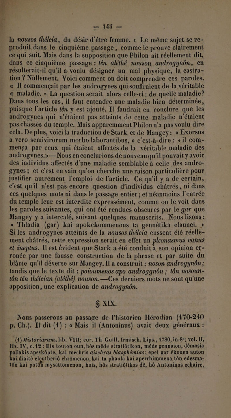 la nousos thélea, du désir d’être femme. « Le même sujet se re- produit dans le cinquième passage, comme le prouve clairement ce qui suit. Mais dans la supposition que Philon ait réellement dit, dans ce cinquième passage : tén aléthé nouson androgynôn, en résulterait-il qu’il a voulu désigner un mal physique, la castra- tion ? Nüllement. Voici comment on doit comprendre ces paroles. « Il commençait par les androgynes qui souffraient de la véritable « maladie, » La question serait alors celle-ci: de quelle maladie ? Dans tous les cas, il faut entendre une maladie bien déterminée, puisque l’article tén y est ajouté. IL faudrait en conclure que les androgynes qui n’étaient pas atteints de cette maladie n'étaient pas chassés du temple. Mais apparemment Philon n’a pas voulu dire cela. De plus, voici la traduction de Stark et de Mangey: « Exorsus a. vero semivirorum morbo laborantibus, » c’est-à-dire : «il com- mença par ceux qui étaient affectés de la véritable maladie des androgvnes.» —Nous en conclurions de nouveau qu'il pouvait y avoir des individus affectés d'une maladie semblable à celle des andro- gynes; et c'est en vain qu'on cherche une raison particulière pour justifier autrement l'emploi de l’article. Ce qu'il y a de certain, c'est qu'il n’est pas encore question d’individus châtrés, ni dans ces quelques mots ni dans le passage entier ; et néanmoins l'entrée du temple leur est interdite expressément, comme on le voit dans les paroles suivantes, qui ont été rendues obscures par le gar que Mangey y a intercalé, suivant quelques manuscrits. Nous lisons : « Thladia (gar) kai apokekommenous ta gennêtika elaunei. » Si les androgynes atteints de la nousos théleia eussent été réelle- ment châtrés, cette expression serait en effet un pleonasmus vanus el ineptus. Il est évident que Stark a été conduit à son opinion er- ronée par une fausse construction de la phrase et par suite du blâme qu'il déverse sur Mangey. Il a construit : noson androgynôn ; tôn tén théleian (aléthé) nouson.—Ces derniers mots ne sont qu'une apposition, une explication de androgynôn. S:XIX: Nous passerons au passage de l'historien Hérodian (170-240 p. Ch.). Il dit (1) : « Mais il (Antoninus) avait deux généraux : (4) Aistoriarum, lib. VIT; cur. Th. Guill. Irmisch. Lips., 1780, in-8°; vol. II, lib. IV, c. 12 : Eis touton oun, hôs mêde stratiôtikon, mêde gennaion, dêmosia pollakis apeskôpte, kai mechris aischras blasphémias ; epei gar ékouen auton kai diaité eleutheriô chrômenon, kai ta phaula kai aperrhimmena tôn edesma-. tôn kai potôh mysattomenon, hois, hôs stratiôtikos dé, hô Antoninos echaire,