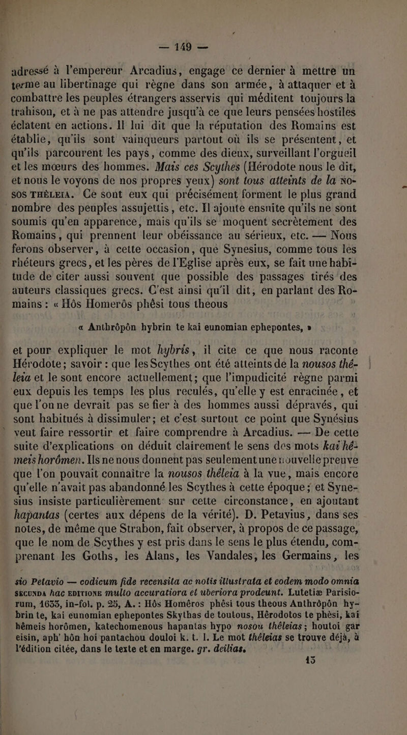 — 149 — adressé à l’empereur Arcadius, engage ce dernier à mettre un terme au libertinage qui règne dans son armée, à attaquer et à combattre les peuples étrangers asservis qui méditent toujours la trahison, et à ne pas attendre jusqu’à ce que leurs pensées hostiles éclatent en actions. Il lui dit que la réputation des Romains est établie, qu'ils sont vainqueurs partout où ils se présentent, et qu'ils parcourent les pays, comme des dieux, surveillant l'orgueil et les mœurs des hommes. Mars ces Scythes (Hérodote nous le dit, et nous le voyons de nos propres yeux) sont {ous atteints de la No- SOS THÊLEIA. Ce sont eux qui précisément forment le plus grand nombre des peuples assujeutis , etc. Il ajoute ensnite qu ils ne sont soumis qu’en apparence, mais qu'ils se moquent secrètement des Romains, qui prennent leur obéissance au sérieux, etc. — Nous ferons observer, à cette occasion, que Synesius, comme tous les rhéteurs grecs, et les pères de l'Eglise après eux, se fait une habi- tude de citer aussi souvent que possible des passages tirés des auteurs classiques grecs. C'est ainsi qu'il dit, en parlant des Ro- mains : « HÔôs Homerôs phèsi tous theous « Anthrôpôn hybrin te kai eunomian ephepontes, » et pour expliquer le mot hybris, il cite ce que nous raconte Hérodote; savoir : que les Scythes ont été atteints de la nousos thé- leia et le sont encore actuellement; que l’impudicité règne parmi ‘eux depuis les temps les plus reculés, qu'elle y est enracinée, et que l’on ne devrait pas se fier à des hommes aussi dépravés, qui sont habitués à dissimuler ; et c'est surtout ce point que Synésius veut faire ressortir et faire comprendre à Arcadius. — De cette suite d'explications on déduit clairement le sens des mots kar hé: mers horômen. Ils ne nous donnent pas seulementune rouvelle preuve que l'on pouvait connaître la nousos théleia à la vue, mais encore qu’elle n'avait pas abandonné les Scythes à cette époque ; et Syne- sius insiste particulièrement: sur cette circonstance, en ajoutant hapantas (certes aux dépens de la vérité). D. Petayius, dans ses notes, de même que Strabon, fait observer, à propos de ce passage, que le nom de Scythes y est pris dans le sens le plus étendu, com- prenant les Goths, les Alans, les Vandales, les Germains, les 2 sio Petavio — codicum fide recensila ac nolis illustrata et eodem modo omnia SECUNDA AGC EDITIONE Multo accuratiora el uberiora prodeunt. Lutetiæ Parisio- rum, 1635, in-fol. p. 25, À. : Hôs Homêros phêsi tous theous Anthrôpôn hy- brin te, kai eunomian ephepontes Skythas de toutous, Hérodotos te phèsi, kaï hêmeis horômen, katechomenous hapantas hypo nosow thêleias ; houtoi gar eisin, aph’ hôn hoi pantachou douloi k. t. I. Le mot théleias se trouve déjà, à l'édition citée, dans le texte et en marge. gr. deilias, 45