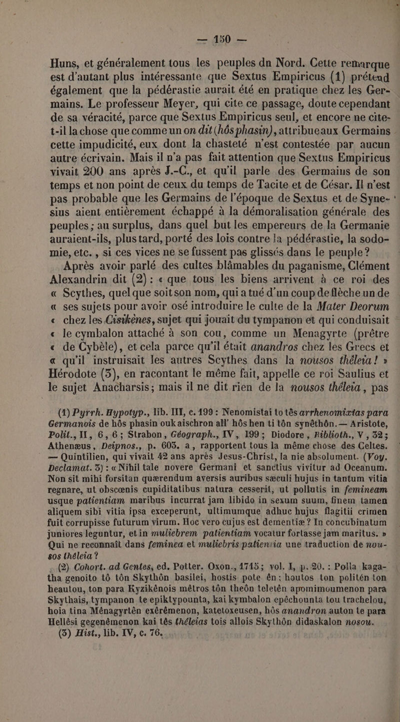 — 4650 — Huns, et généralement tous les peuples dn Nord. Cette remarque est d'autant plus intéressante que Sextus Empiricus (1) prétend également que la pédérastie aurait été en pratique chez les Ger- mains. Le professeur Meyer, qui cite ce passage, doute cependant de sa véracité, parce que Sextus Empiricus seul, et encore ne cite- cette impudicité, eux dont la chasteté n'est contestée par aucun autre écrivain. Mais il n’a pas fait attention que Sextus Empiricus vivait 200 ans après J.-C. et qu'il parle des. Germaius de son temps et non point de ceux du temps de Tacite et de César. Il n’est pas probable que les Germains de l’époque de Sextus et de Syne- sius aient entièrement échappé à la démoralisation générale des peuples ; au surplus, dans quel but les empereurs de la Germanie auraient-ils, plus tard, porté des lois contre la pédérastie, la sodo- mie, etc., si ces vices ne se fussent pas glissés dans le peuple ? Après avoir parlé des cultes blâmables du paganisme, Clément Alexandrin dit (2) : « que tous les biens arrivent à ce roi .des « Scythes, quel que soitson nom, qui a tué d’un coup deflèche un de « ses sujets pour avoir osé introduire le culte de la Mater Deorum « chez les Cisikènes, sujet qui jouait du tympanon et qui conduisait « le cymbalon attaché à son cou, comme un Menagyrte (prêtre « de Cybèle), et cela parce qu’il était anandros chez les Grecs et « qu'il instruisait les autres Scythes dans la nousos thélera! » Hérodote (3), en racontant le même fait, appelle ce roi Saulius et le sujet Anacharsis; mais il ne dit rien de la nousos théleia, pas (1) Pyrrh. Hypotyr., lib. IT, c. 199 : Nenomistai to tès arrhenomirias para Germanois de hôs phasin ouk aïischron all’ hôs hen ti tôn synêthôn.— Aristote, Athenæus, Deipnos., p. 603. a, rapportent tous la même chose des Celtes. __— Quintilien, qui vivait 42 ans après Jesus-Christ, la nie absolument. (Voy. Declamat. 3) : «Nihil tale novere Germani et sanctius vivitur ad Oceanum. Non sit mihi forsitan quærendum aversis auribus sæculi hujus in tantum vitia regnare, ut obscœnis cupiditatibus natura cesserit, ut pollutis in femineam usque palientiam maribus incurrat jam libido in sexum suum, finem tamen aliquem sibi vitia ipsa exceperunt, ultimumque adhuc hujus flagitii crimen fuit corrupisse futurum virum. Hoc vero cujus est dementiæ ? In concubinatum juniores leguntur, etin mulicbrem palientiam vocatur fortasse jam maritus. » Qui ne reconnaît dans feminea et mulicbris palienïia une traduction de nou- 505 théleia ? tha genoito tô tôn Skythôn basilei, hostis pote ên: houtos ton politén ton heautou, ton para Kyzikénois mêtros tôn theôn teletên apomimoumenon para Skythais,tympanon te epiktypounta, kai kymbalon epêchounta tou trachelou, hoia tina Ménagyrtèn exérêmenon, katetoxeusen, hôs anandron auton te para Hellêsi gegenémenon kai tês fhéleias tois allois Skythôn didaskalon nosou. (3) Hist., lib. IV, c. 76. -