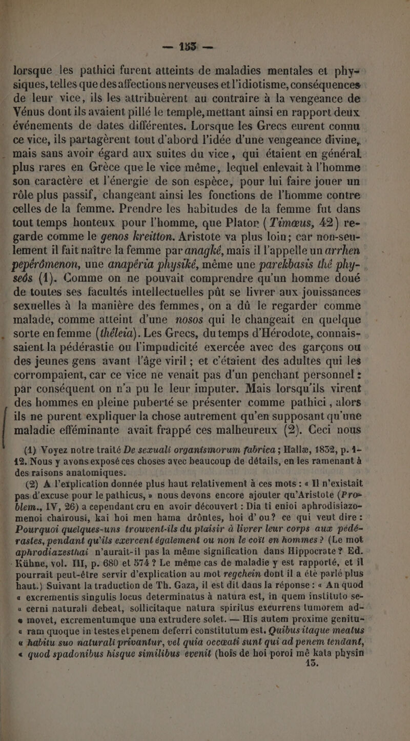 — 158 — lorsque les pathici furent atteints de maladies mentales et phy- siques, telles que des affections nerveuses et l’idiotisme, conséquences de leur vice, ils les attribuèrent au contraire à la vengeance de Vénus dont ils avaient pillé le temple,mettant ainsi en rapport deux événements de dates différentes. Lorsque les Grecs eurent connu ce vice, ils partagèrent tout d'abord l’idée d’une vengeance divine, mais sans avoir égard aux suites du vice, qui étaient en général plus rares en Grèce que le vice même, lequel enlevait à l’homme son caractère et l'énergie de son espèce, pour lui faire jouer un rôle plus passif, changeant ainsi les fonctions de l’homme contre celles de la femme. Prendre les habitudes de la femme fut dans tout temps honteux pour l'homme, que Plator ( Timœus, 42) re- garde comme le genos kreitton. Aristote va plus loin; car non-seu- pepérômenon, une anapéria physiké, même une parekbasis thé phy- . seôs (1). Comme on ne pouvait comprendre qu'un homme doué de toutes ses facultés intellectuelles pût se livrer aux jouissances sexuelles à la manière des femmes, on a dû le regarder comme malade, comme atteint d’une nosos qui le changeait en quelque sorte en femme (théleia). Les Grecs, du temps d'Hérodote, connais- saient la pédérastie ou l'impudicité exercée avec des garçons ou des jeunes gens avant l’âge viril; et c'étaient des adultes qui les corrompaient, Car ce vice ne venait pas d'un penchant personnel ? par conséquent on n’a pu le leur imputer. Mais lorsqu'ils virent des hommes en pleine puberté se présenter comme pathici , alors ils ne purent expliquer la chose autrement qu’en supposant qu'une maladie efféminante avait frappé ces malheureux (2). Ceci nous (4) Voyez notre traité De sexœuali organismorum fabrica ; Hallæ, 1832, p. 1- 12. Nous y avons exposé ces choses avec beaucoup de détails, en les ramenant à des raisons anatomiques. (2) A l'explication donnée plus haut relativement à ces mots : « Il n’existait pas: d’excuse pour le pathicus, » nous devons encore ajouter qu’Aristote (Pro blem., IV, 26) a cependant cru en avoir découvert : Dia ti enioi aphrodisiazo- menoi chairousi, kai hoi men hama drôntes, hoi d'ou? ce qui veut dire : Pourquoi quelques-uns trouvent-ils du plaisir à livrer leur corps aux pédé- rastes, pendant qu'ils exercent également ou non le coït en hommes ? (Le mot aphrodiazesthai n’aurait-il pas la même signification dans Hippocrate ? Ed. pourrait peut-être servir d'explication au mot regchein dont il a étè parlé plus haut.) Suivant la traduction de Th. Gaza, il est dit daas la réponse : « An quod «a excrernentis singulis locus determinatus à natura est, in quem instituto se- « cerni naturali debeat, sollicitaque natura spiritus excurrens tumorem ad- « movet, excrementumque una extrudere solet. — His autem proxime genitu- « ram quoque in testes etpenem deferri constitutum est, Quibustitaque meatus « quod spadonibus hisque similibus evenit (hoïs de hoi poroi Lai physin de