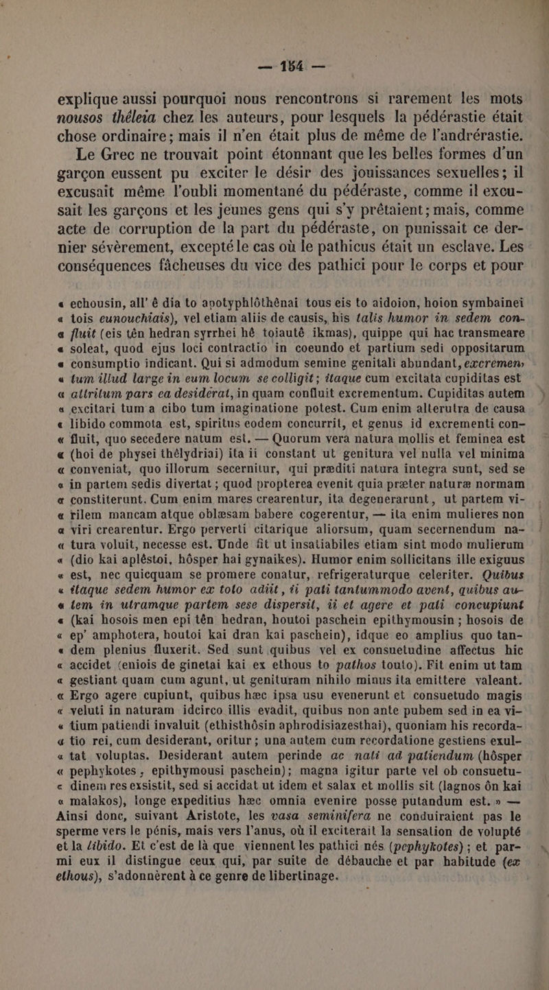 explique aussi pourquoi nous rencontrons si rarement les mots nousos théleia chez les auteurs, pour lesquels la pédérastie était chose ordinaire; mais il n’en était plus de même de l’andrérastie. Le Grec ne trouvait point étonnant que les belles formes d'un garçon eussent pu exciter le désir des jouissances sexuelles ; il excusait même l’oubli momentané du pédéraste, comme il excu- sait les garçons et les jeunes gens qui s’y prêtaient; mais, comme acte de corruption de la part du pédéraste, on punissait ce der- nier sévèrement, excepté le cas où le pathicus était un esclave. Les conséquences fâcheuses du vice des pathiei pour le corps et pour A echousin, all’ ê dia to apotyphlôthênai tous eis to aidoion, hoiïon symbainei tois eunouchiais), vel etiam aliis de causis, his talis humor in sedem con- fluit (eis tên hedran syrrhei hô toiautê ikmas), quippe qui hac transmeare soleat, quod ejus loci contractio in coeundo et partium sedi oppositarum consumptio indicant. Qui si admodum semine genitali abundant, excremen tum illud large in eum locum se colligit; itaque cum excitata cupiditas est attrilum pars ea desiderat, in quam confluit excrementum. Cupiditas autem excitari tum a cibo tum imaginatione potest. Cum enim alterutra de causa libido commota est, spiritus eodem concurrit, et genus id excrementi con- fluit, quo secedere natum est. — Quorum vera natura mollis et feminea est (hoi de physei thélydriai) ita ii constant ut genitura vel nulla vel minima conveniat, quo illorum secernitur, qui præditi natura integra sunt, sed se in partem sedis divertat ; quod propterea evenit quia præter naturæ normam constiterunt. Cum enim mares crearentur, ita degenerarunt, ut partem vi- rilem mancam atque oblæsam babere cogerentur, — ita enim mulieres non viri crearentur. Ergo perverti citarique aliorsum, quam secernendum na- tura voluit, necesse est. Unde fit ut insatiabiles etiam sint modo mulierum (dio kai apléstoi, hôsper hai gynaikes). Humor enim sollicitans ille exiguus est, nec quicquam se promere conatur, refrigeraturque celeriter. Quibus tlaque sedem humor ex tolo adit, ti pati tantummodo avent, quibus au- tem in utramque partem sese dispersil, ii et agere et pali concupiunt (kai hosois men epi tên hedran, houtoi paschein epithymousin ; hosois de ep amphotera, houtoi kai dran kai paschein), idque eo amplius quo tan- dem plenius fluxerit. Sed sunt quibus vel ex consuetudine affectus hic accidet (eniois de ginetai kai ex ethous to pathos touto). Fit enim ut tam gestiant quam cum agunt, ut genituram nihilo minus ita emittere valeant. Ergo agere cupiunt, quibus hæc ipsa usu evenerunt et consuetudo magis veluti in naturam idcirco illis evadit, quibus non ante pubem sed in ea vi- tium patiendi invaluit (ethisthôsin aphrodisiazesthai), quoniam his recorda- -tio rei, cum desiderant, oritur ; una autem cum recordatione gestiens exul- tat voluptas. Desiderant autem perinde ac nali ad paliendum (hôsper « pephykotes ; epithymousi paschein); magna igitur parte vel ob consuetu- e dinem res exsistit, sed si accidat ut idem et salax et mollis sit (lagnos ôn kai « malakos), longe expeditius hæc omnia evenire posse putandum est, » — Ainsi donc, suivant Aristote, les vasa seminifera ne conduiraient pas le sperme vers le pénis, mais vers l’anus, où il exciterait la sensation de volupté et la libido. Et c'est de là que viennent les pathici nés (pephykotes) ; et par- mi eux il distingue ceux qui, par suite de débauche et par habitude (ex elhous), s’'adonnèrent à ce genre de libertinage. L2RRRLARARAMGRRERR RAR À «a CO Æ 6
