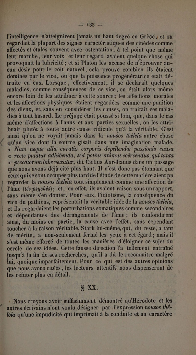 l'intelligence n’atteignirent jamais un haut degré en Grèce, et on regardait la plupart des signes caractéristiques des cinèdes comme affectés et étalés souvent avec ostentation, à tel point que même leur marche, leur voix et leur regard avaient quelque chose qui provoquait la lubricité; et si Platon les accuse de n’éprouver au- cun désir pour le coït naturel, cela prouve combien ils étaient dominés par le vice, ou que la puissance progénératrice était dé- truite en eux. Lorsque, effectivement, il se déclarait quelques maladies, comme conséquences de ce vice, on était alors même encore loin de les attribuer à cette source; les affections morales et les affections physiques étaient regardées comme une punition des dieux, et, sans en considérer les causes, on traitait ces mala- dies à tout hasard. Le préjugé était poussé si loin, que, dans le cas même d'affections à l'anus et aux parties sexuelles, on les attri- buait plutôt à toute autre cause ridicule qu'à la véritable. C’est ainsi qu'on ne voyait jamais dans la nousos théleia autre chose qu'un vice dont la source gisait dans une imagination malade. « Nam neque ulla curatio corporis depellendæ passionis causa « recte putatur adhibenda, sed potius animus coërcendus, qui tanta « peccatorum labe vexatur, dit Cælius Aurelianus dans un passage que nous avons déjà cité plus haut. Il n’est donc pas étonnant que ceux qui se sont occupés plus tard de l'étude de cette matière aient pu regarder la nousos théleia tout simplement comme une affection de l'âme (rés psychés); et, en effet, ils avaient raison sous un rapport, sans même s’en douter. Pour eux, l’idiotisme, la conséquence du vice du pathicus, représentait la véritable idée de la nousos thélesa, et ils regardaient Les perturbations somatiques comme secondaires et dépendantes des dérangements de l'âme ; ils confondirent ainsi, du moins en partie, la cause avec l'effet, sans cependant toucher à la raison véritable. Stark lui-même, qui, du reste, a tant de mérite, a non-seulement fermé les yeux à cet égard; mais il s’est même efforcé de toutes les manières d’éloigner ce sujet du cercle de ses idées. Cette fausse direction l’a tellement entraîné jusqu'à la fin de ses recherches, qu'il a dû le reconnaitre malgré lui, quoique imparfaitement. Pour ce qui est des autres opinions que nous avons citées , les lecteurs attentifs nous dispenseront de les réfuter plus en détail. S XX. * Nous croyons avoir suffisamment démontré qu'Hérodote et les autres écrivains n’ont voulu désigner par l'expression nousos thé- leia qu'une impudicité qui imprimait à la conduite et au caractère