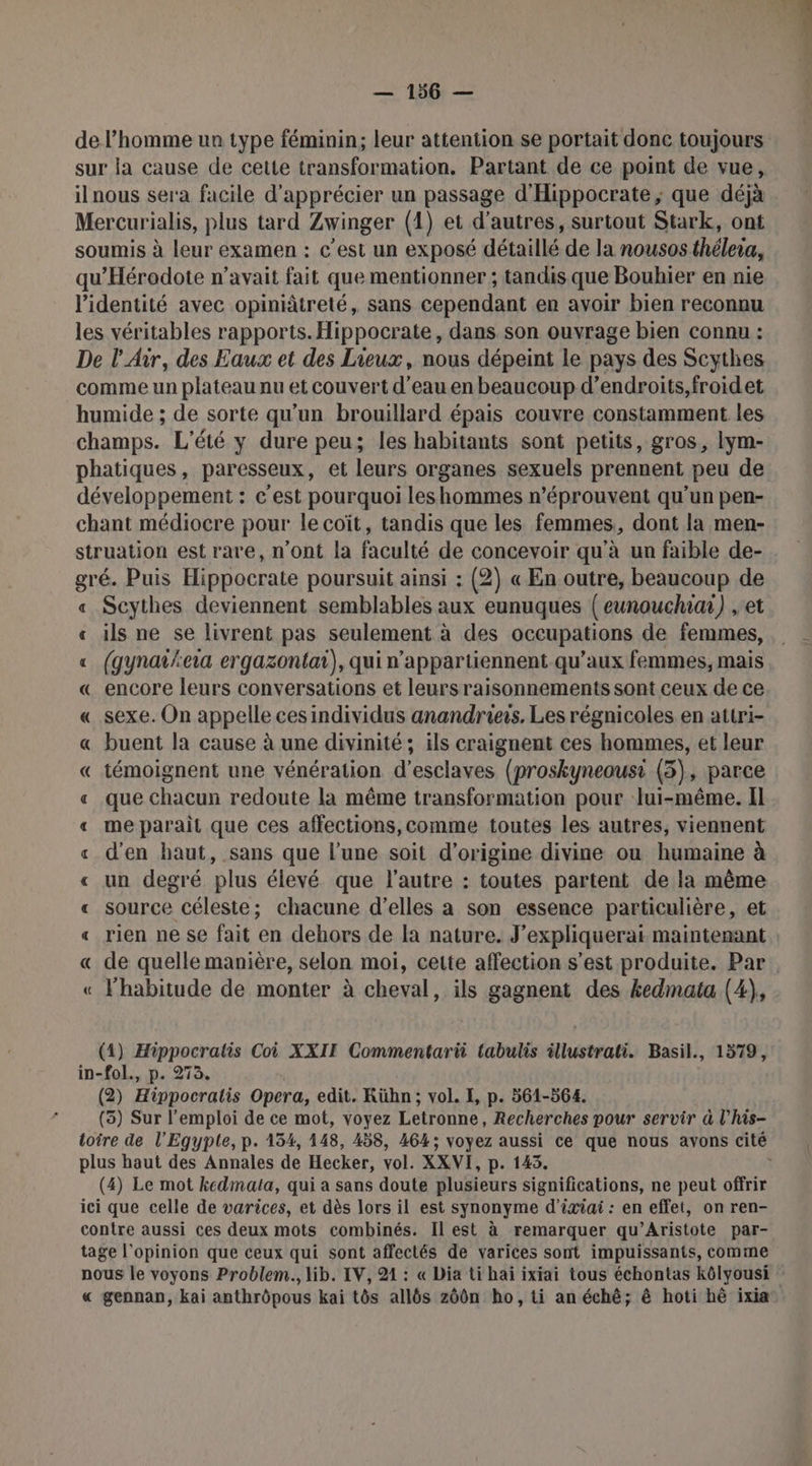 de l’homme un type féminin; leur attention se portait donc toujours sur la cause de cette transformation. Partant de ce point de vue, il nous sera facile d'apprécier un passage d'Hippocrate ; que déjà Mercurialis, plus tard Zwinger (1) et d’autres, surtout Stark, ont soumis à leur examen : c’est un exposé détaillé de la nousosthélera, qu'Hérodote n'avait fait que mentionner ; tandis que Bouhier en nie l'identité avec opiniâtreté, sans cependant en avoir bien reconnu les véritables rapports. Hippocrate, dans son ouvrage bien connu : De l'Air, des Eaux et des Lieux, nous dépeint le pays des Scythes comme un plateau nu et couvert d’eau en beaucoup d’endroits,froidet humide ; de sorte qu'un brouillard épais couvre constamment les champs. L'été y dure peu; les habitants sont petits, gros, lym- phatiques, paresseux, et leurs organes sexuels prennent peu de développement : c'est pourquoi leshommes n’éprouvent qu’un pen- chant médiocre pour le coït, tandis que les femmes, dont la men- struation est rare, n'ont la faculté de concevoir qu'à un faible de- gré. Puis Hippocrate poursuit ainsi : (2) « En outre, beaucoup de « Scythes deviennent semblables aux eunuques (eunouchiu) , et « ils ne se livrent pas seulement à des occupations de femmes, « (gynati/ea ergazontai), qui n’appartiennent qu'aux femmes, mais « encore leurs conversations et leurs raisonnements sont ceux de ce « sexe. On appelle cesindividus anandrieïs. Les régnicoles en attri- « buent la cause à une divinité; ils craignent ces hommes, et leur « témoignent une vénération d'esclaves (proskyneousi (3), parce « que chacun redoute la même transformation pour lui-même. Il « meparait que ces affections, comme toutes les autres, viennent « d'en haut, sans que l’une soit d’origine divine ou humaine à « un degré plus élevé que l'autre : toutes partent de la même « source céleste; chacune d'elles a son essence particulière, et « « de quelle manière, selon moi, cette affection s’est produite. Par « l’habitude de monter à cheval, ils gagnent des kedmata (4), (4) Hippocratis Coi XXII Commentarii tabulis illustrati. Basil., 1579, in-fol., p. 273. (2) Hippocratis Opera, edit. Rühn; vol. E, p. 561-564. (3) Sur l'emploi de ce mot, voyez Letronne, Recherches pour servir à l'his- plus haut des Annales de Hecker, vol. XXVI, p. 143. (4) Le mot kedmata, qui a sans doute plusieurs significations, ne peut offrir ici que celle de varices, et dès lors il est synonyme d’ixiai : en effet, on ren- contre aussi ces deux mots combinés. Il est à remarquer qu’Aristote par- tage l'opinion que ceux qui sont affectés de varices sont impuissants, comme