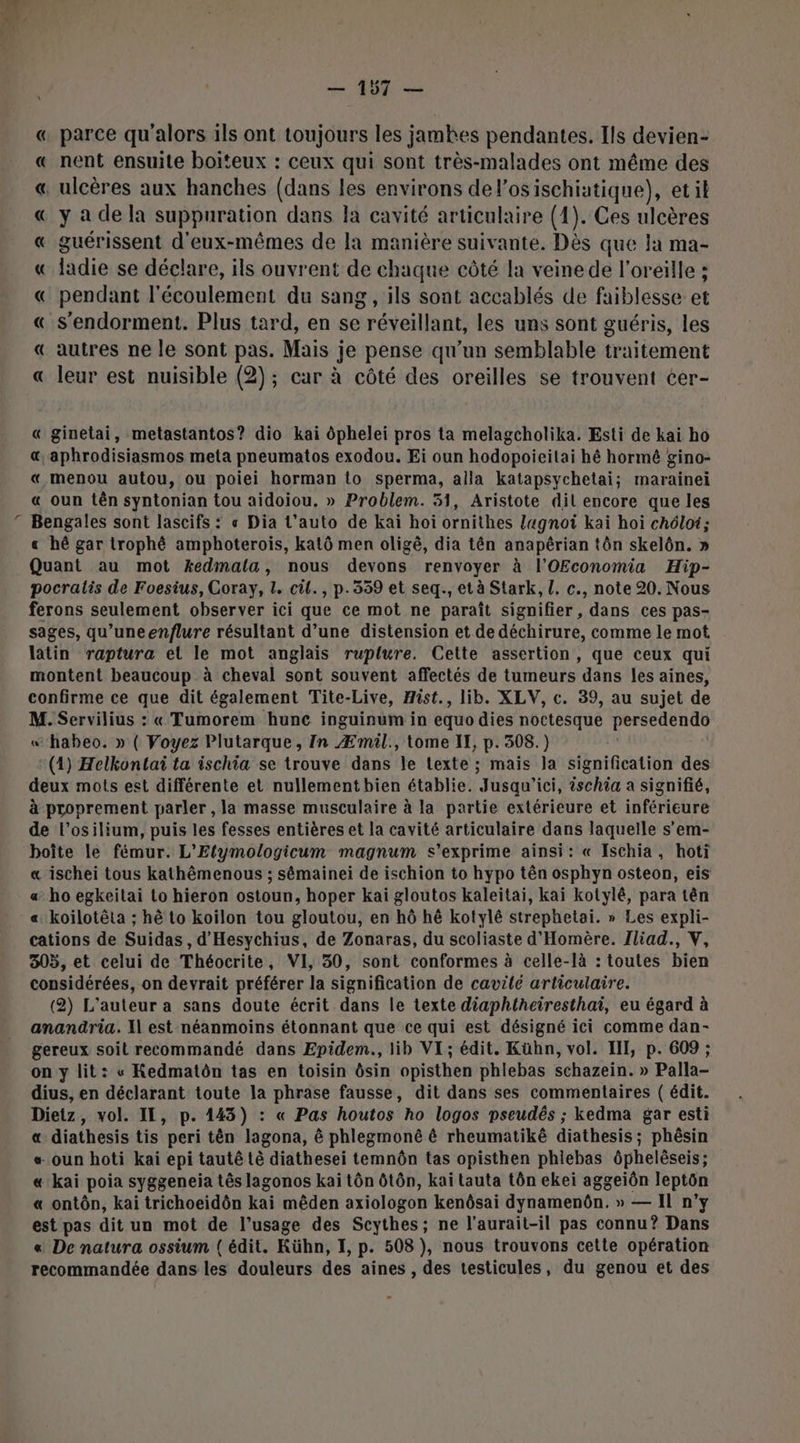 N « parce qu'alors ils ont toujours les jamhes pendantes. Ils devien- « nent ensuite boiteux : ceux qui sont très-malades ont même des « ulcères aux hanches (dans les environs del AE etil « yadela suppuration dans la cavité articulaire (1). Ces ulcères « guérissent d'eux-mêmes de la manière suivante. Dès que la ma- « ladie se déclare, ils ouvrent de chaque côté la veine de l'oreille ; « pendant l'écoulement du sang, ils sont accablés de faiblesse. et « s'endorment. Plus tard, en se réveillant, les uns sont guéris, les « autres ne le sont pas. Mais je pense qu’un semblable traitement « leur est nuisible (2); car à côté des oreilles se trouvent cer- « ginetai, metastantos? dio kai ôphelei pros ta melagcholika. Esti de kai ho &amp; aphrodisiasmos meta pneumatos exodou. Ei oun hodopoieilai hé hormê gino- « menou autou, ou poiei horman to sperma, alla katapsychetai; marainei « oun tên syntonian tou aidoiou. » Problem. 51, Aristote dil encore que les Bengales sont lascifs : « Dia L’auto de kai hoiï ornithes lagnoi kai hoi chéloï; « hé gar trophê amphoterois, katô men oligê, dia tên anapêrian tôn skelôn. » Quant au mot kedmala, nous devons renvoyer à l’'OEconomia Hip- pocralis de Foesius, Coray, 1. cil., p.359 et seq., et à Stark, [. c., note 20. Nous ferons seulement observer ici que ce mot ne paraît signifier , dans ces pas- sages, qu’uneenflure résultant d’une distension et de déchirure, comme le mot latin raptura el le mot anglais ruplure. Cette assertion, que ceux qui montent beaucoup à cheval sont souvent affectés de tumeurs ‘dans les aines, confirme ce que dit également Tite-Live, Hist., lib. XLV, c. 39, au sujet de M. Servilius : « Tumorem hunc inguinum in equo dies noctesque persedendo «“habeo. » ( Voyez Plutarque, In Æmil., tome II, p. 308.) | (14) Helkontai ta ischia se trouve dans le Lexte ; mais la signification des deux mots est différente et nullement bien établie. Jusqu'ici, 2schia a signifié, à proprement parler , la masse musculaire à la partie extérieure et inférieure de l’osilium, puis les fesses entières et la cavité articulaire dans laquelle s’em- boîte le fémur. L’'Elymologicum magnum s'exprime ainsi: « Ischia, hoti « ischei tous kathêmenous ; sémainei de ischion to hypo tên osphyn osteon, eis a ho egkeitai Lo hieron ostoun, hoper kai gloutos kaleitai, kaïi kotylé, para tên « koilotêta ; hè to koiïlon tou gloutou, en hô hè kotylé strephetai. » Les expli- cations de Suidas, d'Hesychius, de Zonaras, du scoliaste d'Homère. Jliad., V, 305, et celui de Théocrite, VI, 30, sont conformes à celle-là : toutes bien considérées, on devrait préférer la signification de cavité articulaire. (2) L'auteur a sans doute écrit dans le texte diaphtheiresthai, eu égard à anandria. I est néanmoins étonnant que ce qui est désigné ici comme dan- gereux soit recommandé dans Epidem., lib VI; édit. Kühn, vol. II, p. 609 ; on y lit: « Kedmatôn tas en toisin ôsin opisthen phlebas schazein. » Palla- dius, en déclarant toute la phrase fausse, dit dans ses commentaires ( édit. Dietz, vol. IL, p. 143) : « Pas houtos ho logos pseudés ; kedma gar esti « diathesis tis peri tên lagona, ê phlegmonëê ê rheumatikê diathesis ; phêsin « oun hoti kai epi tautê tè diathesei temnôn tas opisthen phiebas ôphelêseis; « kai poia syggeneia tês lagonos kai tôn ôtôn, kaï tauta tôn ekei aggeiôn leptôn « ontôn, kai trichoeidôn kai mêden axiologon kenôsai dynamenôn. » — Il n’y est pas dit un mot de l’usage des Scythes; ne l'aurait-il pas connu? Dans « De natura ossium ( édit. Kühn, I, p. 508), nous trouvons cette opération recommandée dans les douleurs des aines , des testicules, du genou et des