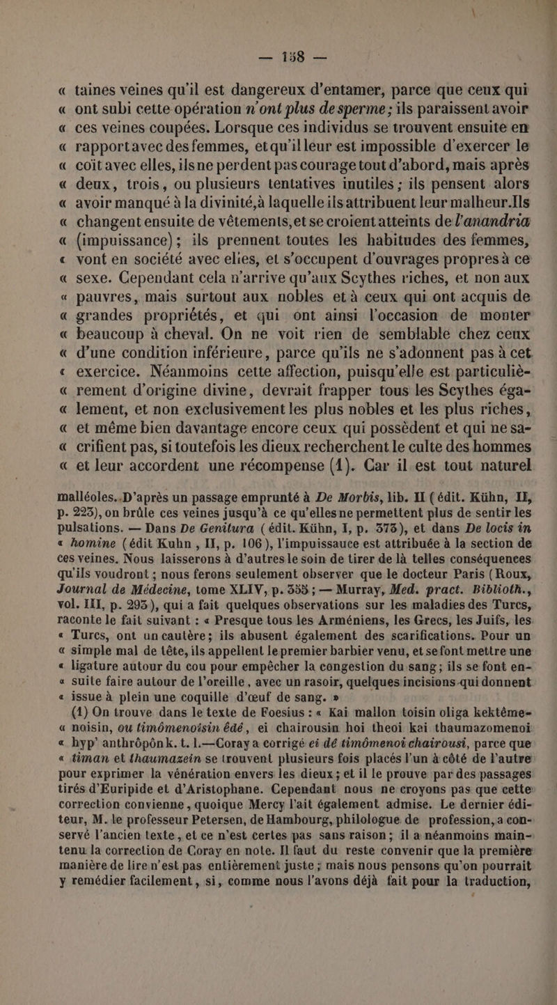 « taines veines qu'il est dangereux d'entamer, parce que ceux qui «_ ont subi cette opération n'ont plus de sperme ; ils paraissent avoir « ces veines coupées. Lorsque ces individus se trouvent ensuite en « rapportavec des femmes, et qu'illeur est impossible d'exercer le « coïitavec elles, ilsne perdent pas courage tout d’abord, mais après « deux, trois, ou plusieurs tentatives inutiles ; ils pensent alors « avoir manqué à la divinité,à laquelle ils attribuent leur malheur.Ils « changent ensuite de vêtements,et secroientatteints de l’anandria « (impuissance); ils prennent toutes les habitudes des femmes, « vont en société avec elies, el s'occupent d'ouvrages propres à ce « sexe. Cependant cela n'arrive qu’aux Scythes riches, et non aux « pauvres, mais surtout aux nobles et à ceux qui ont acquis de « grandes propriétés, et qui ont ainsi l’occasion de monter « beaucoup à cheval. On ne voit rien de semblable chez ceux « d’une condition inférieure, parce qu'ils ne s’adonnent pas à cet. « exercice. Néanmoins cette affection, puisqu'elle est particuliè- « rement d’origine divine, devrait frapper tous les Scythes éga- « lement, et non exclusivement les plus nobles et les plus riches, « et même bien davantage encore ceux qui possèdent et qui ne sa- € crifient pas, si toutefois Les dieux recherchent le culte des hommes « et leur accordent une récompense (1). Car il est tout naturel malléoles.. D’après un passage emprunté à De Morbis, lib. II (édit. Kühn, IE, p- 225), on brûle ces veines jusqu’à ce qu’ellesne permettent plus de sentir les pulsations. — Dans De Genilura (édit. Kühn, I, p. 378), et dans De locis in « homine (édit Kubhn , I, p. 106), l'impuissauce est attribuée à la section de ces veines. Nous laisserons à d’autres le soin de tirer de là telles conséquences qu'ils voudront ; nous ferons seulement observer que le docteur Paris (Roux, Journal de Médecine, tome XLIV, p. 355 ; — Murray, Med. pract. Biblioth., vol. III, p. 293), qui a fait quelques observations sur les maladies des Turcs, raconte le fait suivant : « Presque tous les Arméniens, les Grecs, les Juifs, les. « Turcs, ont un cautère; ils abusent également des scarifications. Pour un « simple mal de tête, ils appellent lepremier barbier venu, et sefont mettre une « ligature autour du cou pour empêcher la congestion du sang; ils se font en- « Suile faire autour de l'oreille, avec un rasoir, quelques incisions-qui donnent « issue à plein une coquillé d'œuf de sang. » (1) On trouve dans le texte de Foesius : « Kai maïlon toisin oliga kektèême « naisin, où fimômenoisin édé, ei chairousin hoi theoiïi kai thaumazomenoï « hyp’ anthrôpônk. t. L.—Coray a corrigé ei dé timômenoichairousi, parce que « timan et {haumazein se trouvent plusieurs fois placés Fun à côté de l’autre pour exprimer la vénération envers les dieux ; et il le prouve par des passages tirés d'Euripide et d’Aristophane. Cependant nous ne croyons pas que cette correction convienne , quoique Mercy l'ait également admise. Le dernier édi- teur, M. le professeur Petersen, de Hambourg, philologue de profession, a con- servé l’ancien texte, et ce n'est certes pas sans raison; il a néanmoins main- tenu la correction de Coray en note. Il faut du reste convenir que la première manière de liren’est pas entièrement juste ; mais nous pensons qu’on pourrait y remédier facilement, si, comme nous l'avons déjà fait pour la traduction,