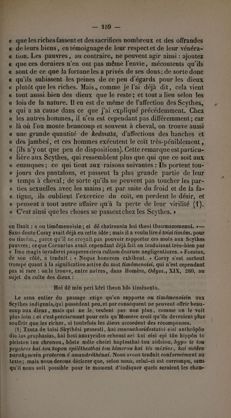 que les riches fassent et des sacrifices nombreux et des offrandes de leurs biens , en témoignage de leur respect et de leur vénéra- _tivn. Les pauvres, au contraire, ne peuvent agir ainsi : ajoutez que ces derniers n’en ont pas même l'envie, mécontents qu'ils sont de ce que la fortune les à privés de ses dons; de sorte donc qu'ils subissent les peines de ce peu d'égards pour les dieux « plutôt que les riches. Mais, comme je l'ai déjà dit, cela vient « tout aussi. bien des dieux que le reste; et tout a lieu selon les « lois de la nature. Il en est de même de l'affection des Scythes, « qui à sa cause dans ce que j'ai expliqué précédemment. Chez « les autres hommes, il n’en est cependant pas différemment ; car « là où l'on monte beaucoup et souvent à cheval, on trouve aussi « une grande quantité de kedmata, d’affections des hanches et « des jambes, et ces hommes exécutent le coït très-péniblement , « (ils n’y ont que peu de dispositions). Cette remarque est particu- « lière aux Scythes, qui ressemblent plus que qui que ce soit aux « eunuques; Ce qui tient aux raisons suivantes : [ls portent tou- « jours des pantalons, et passent Ta plus grande partie de leur « temps à cheval; de sorte qu'ils ne peuvent pas toucher les par- « ties sexuelles avec les mains; et par suite du froid et de la fa- « tigue, ils oublient l'exercice du coïit, en perdent le désir, et « pensent à tout autre affaire qu'à la perte de leur virilité (1). « C’est ainsi queles choses se passentchez les Scythes. » RRREARRA on lisait : « ou timômenoisin; ei dé chairousin hoi theoi tbaumazomenoï. »— Sans doute Coray avait déjà eu cette idée ; mais il a voulu lire é £oisi timôm. pour ou timôm., parce qu'il ne croyait pas pouvoir rapporter ces mots aux Scythes pauvres; ce que Cornarius avait cependant déjà fait en traduisant très-bien par « Imo magis invaderet pauperes circa cultum deorum negligentiores. » Foesius, de son côté, à traduit : « Neque honorem exhibent. » Coray s’est surtout trompé quant à la signification active du mot timômenoisi, qui n’est cependant pas si rare : onle trouve, entre autres, dans Homère, Odyss., XIX, 280, au sujet du culte des dieux : Hoi dè min peri kéri theon hôs timésanto. Le sens entier du passage exige qu’on rapporte ou timémenoisin aux Scythes indigents,qui possèdent peu,et par conséquent ne peuvent offrir beau- coup aux dieux, mais qui ne le. veulent pas non plus, comme on le voit plus loin : et c’estprécisément pour cela qu’Homère croit qu’ils devraient plus souffrir que les riches, si toutefois les dieux accordent des récompenses. (4) Tauta de toisi Skythési prosesti, kai eunouchoeidestatoi eisi anthrôpôn dia tas prophasias, kai hoti anaxyridas echousi aeï kai eïsi epi tôn hippôn to pleiston lou chronou, hôste mête cheiri haptesthai tou aidoiou, hAypo le tou psycheos kaï tou kopou epiléthesthai tou himerou kai tés mixios, kai méden parakyncein proteron é anandrélhénai. Nous avons traduit conformément au texte; mais nous.devons déclarer que, selon nous, celui-ci est corrompu, sans qu'il nous soit possible pour le moment d'indiquer quels seraient les chan- “