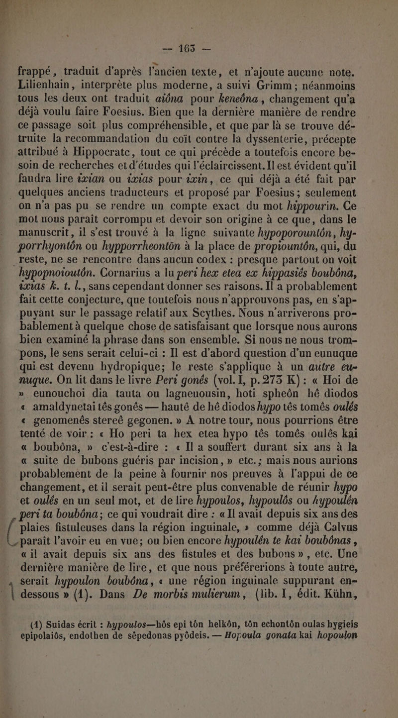 — 165 — frappé, traduit d’après l'ancien texte, et n'ajoute aucune note. Lilienhain, interprète plus moderne, a suivi Grimm ; néanmoins tous les deux ont traduit aïôna pour keneôna , changement qu’a déjà voulu faire Foesius. Bien que la dernière manière de rendre ce passage soit plus compréhensible, et que par là se trouve dé- truite la recommandation du coït contre la dyssenterie, précepte attribué à Hippocratc, tout ce qui précède a toutefois encore be- soin de recherches et d'études qui l’éclaircissent. Il est évident qu’il faudra lire 2xian ou ixias pour ixin, ce qui déjà a été fait par _ quelques anciens traducteurs et proposé par Foesius ; seulement on n'a pas pu se rendre un compte exact du mot hippourin. Ce mot nous paraît corrompu et devoir son origine à ce que, dans le manuscrit, il s’est trouvé à la ligne suivante hypoporountôn, hy- porrhyontôn ou hypporrheontôn à la place de propiountôn, qui, du _reste, ne se rencontre dans aucun codex : presque partout on voit hypopnoioutôn. Cornarius a lu peri hex etea ex hippasiés boubôna, ixias k. t. l., sans cependant donner ses raisons. Il a probablement fait cette conjecture, que toutefois nous n’approuvons pas, en s’ap- puyant sur le passage relatif aux Scythes. Nous n'arriverons pro- bablement à quelque chose de satisfaisant que lorsque nous aurons bien examiné la phrase dans son ensemble. Si nous ne nous trom- pons, le sens serait celui-ci : Il est d’abord question d’un eunuque qui est devenu hydropique; le reste s'applique à un autre eu- nuque. On lit dans le livre Pert gonés (vol. I, p.275 K): « Hoi de » eunouchoi dia tauta ou lagneuousin, hoti spheôn hé diodos « amaldynetai tês gonês — hauté de hé diodos hypo tês tomés oulés « genomenés stereê gegonen. » À notre tour, nous pourrions être tenté de voir : « Ho peri ta hex etea hypo tês tomês oulês kaiï « boubôna, » c'est-à-dire : « Il a souffert durant six ans à la « suite de bubons guéris par incision, » etc.; mais nous aurions probablement de la peine à fournir nos preuves à l'appui de ce changement, et il serait peut-être plus convenable de réunir hypo et oulés en un seul mot, et de lire hypoulos, hypoulôs ou kypoulén peri ta boubôna; ce qui voudrait dire : «Il avait depuis six ans des plaies fistuleuses dans la région inguinale, » comme déjà Calvus parait l’avoir eu en vue; ou bien encore hypoulén te kar boubônas, «il avait depuis six ans des fistules et des bubons » , etc. Une dernière manière de lire, et que nous pré‘érerions à toute autre, serait hypoulon boubôna, « une région inguinale suppurant en- | dessous » (1). Dans De morbis mulierum, (lib. I, édit. Kühn, (1) Suidas écrit : hypoulos—hôs epi ton helkôn, tôn echontôn oulas hygieis epipolaiôs, endothen de sêpedonas pyôdeis. — Hopoula gonata kai hopoulon