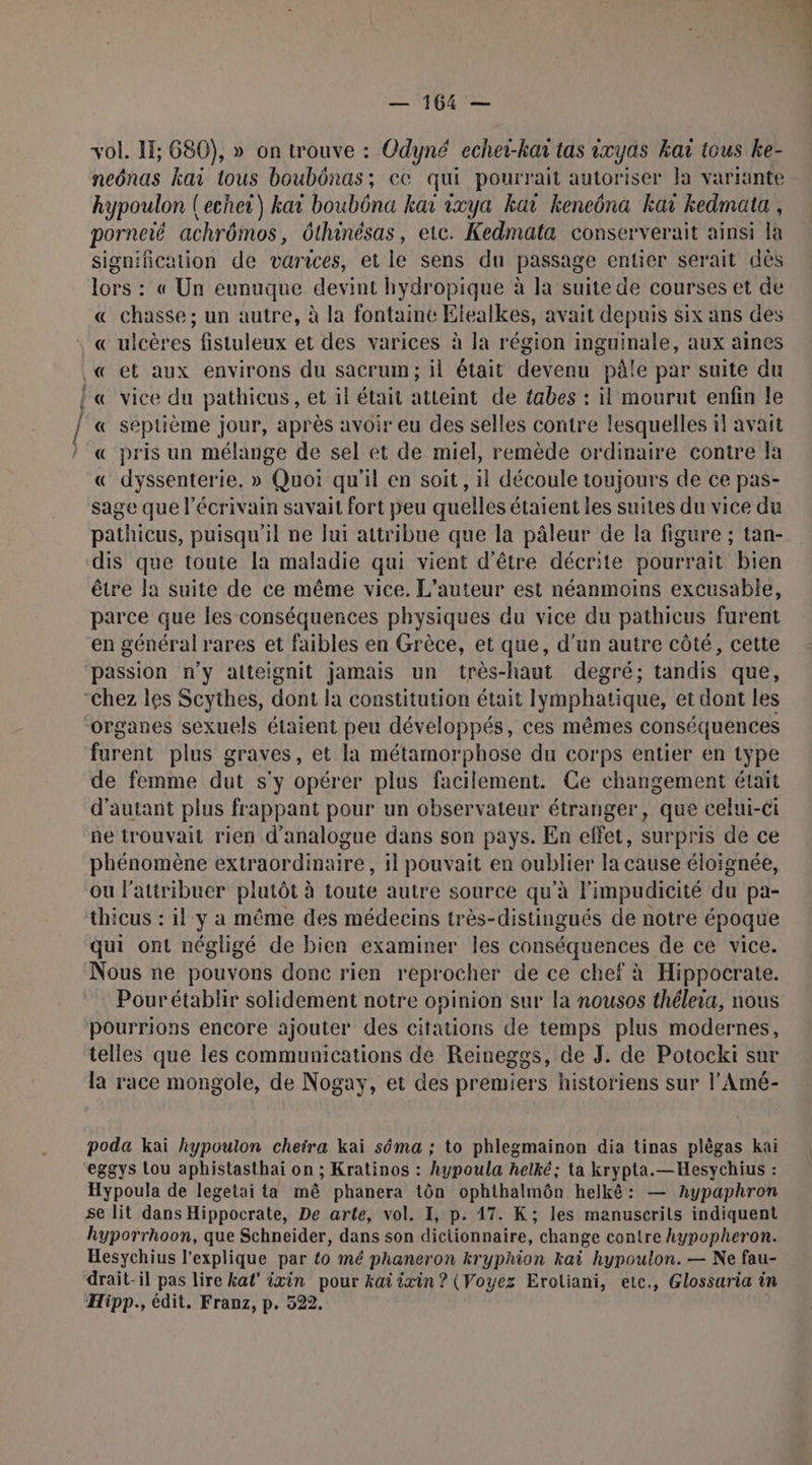 nm an, — 164 — vol. 11; 680), » on trouve : Odyné echer-han tas ixyas kaï tous ke- neônas kaï tous boubônas; ec qui pourrait autoriser la variante hypoulon (echei) kar boubôna kar ixya kar Kkeneôna kar kedmata , porneié achrômos, ôthinésas, etc. Kedmata conserverait ainsi là signification de varices, et le sens du passage entier serait dès lors : « Un eunuque devint hydropique à la suite de courses et de « chasse ; un autre, à la fontaine Elealkes, avait depuis six ans des « ulcères fistuleux et des varices à la région inguinale, aux aines « septième jour, après avoir eu des selles contre lesquelles il avait « pris un mélange de sel et de miel, remède ordinaire contre Îa « dyssenterie. » Quoi qu'il en soit, il découle toujours de ce pas- sage que l'écrivain savait fort peu quelles étaient les suites du vice du pathicus, puisqu'il ne lui attribue que la pâleur de la figure ; tan- dis que toute la maladie qui vient d’être décrite pourrait bien être la suite de ce même vice. L'auteur est néanmoins excusable, parce que les conséquences physiques du vice du pathicus furent en général rares et faibles en Grèce, et que, d'un autre côté, cette passion n’y atteignit jamais un très-haut degré; tandis que, organes sexuels étaient peu développés, ces mêmes conséquences furent plus graves, et la métamorphose du corps entier en type de femme dut s'y opérer plus facilement. Ce changement était d'autant plus frappant pour un observateur étranger, que celui-ci ne trouvait rien d'analogue dans son pays. En effet, surpris de ce phénomène extraordinaire, il pouvait en oublier la cause éloignée, ou l'attribuer plutôt à toute autre source qu'à l'impudicité du pa- thicus : il y a même des médecins très-distingués de notre époque qui ont négligé de bien examiner les conséquences de ce vice. Nous ne pouvons donc rien reprocher de ce chef à Hippocrate. Pourétablir solidement notre opinion sur la nousos théleia, nous pourrions encore ajouter des citations de temps plus modernes, telles que les communications de Reineggs, de J. de Potocki sur la race mongole, de Nogay, et des premiers historiens sur l'Amé- poda kai hypoulon cheira kai séma ; to phlegmainon dia tinas plêgas kai eggys tou aphistasthai on ; Kratinos : hypoula helké; ta krypta.—Hesychius : Hypoula de legetai ta mê phanera tôn ophthalmôn helkê: — Anypaphron se lit dans Hippocrate, De arte, vol. I, p. 17. K; les manuscrits indiquent hyporrhoon, que Schneider, dans son dictionnaire, change contre kypopheron. Hesychius l'explique par to mé phaneron kryphion kai hypoulon. — Ne fau- drait-il pas lire kal’ ixin pour kat ixin ? (Voyez Eroliani, etc., Glossuria in Hipp., édit. Franz, p. 522.