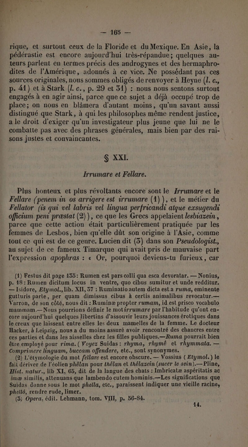 . L WP LT) 4 &gt; À 2 Y #4 CEA — 165 —- rique, et surtout ceux de la Floride et du Mexique. En Asie, la pédérastie est encore aujourd'hui très-répandue; quelques au- teurs parlent en termes précis des androgynes et des hermaphro- dites de l'Amérique, adonnés à ce vice. Ne possédant pas ces sources originales, nous sommes obligés de renvoyer à Heyne (. c., p. 41) et à Stark (1. c., p. 29 et 51) : nous nous sentons surtout engagés à en agir ainsi, parce que ce sujet a déjà occupé trop de place; on nous en blâmera d'autant moins, qu'un savant aussi distingué que Stark, à qui les philosophes même rendent justice, a le droit d'exiger qu'un investigateur plus jeune que lui ne le combatte pas avec des phrases générales, mais bien par des rai- sons justes et convaincantes. $ XXI. Irrumare et Fellare. Plus honteux et plus révoltants encore sont le Jrrumare et le Fellare (penem in os arrigere est irrumare (1) ), et le métier du Fellator (is qui vel labris vel hingua perfricandi atque exsugendi officium pen præstat (2)), ce que les Grecs appelaient lesbiazein , parce que cette action était particulièrement pratiquée par les femmes de Lesbos, bien qu’elle dût son origine à l’Asie, comme tout ce qui est de ce genre. Lucien dit (3) dans son Pseudologist. au sujet de ce fameux Timarque qui avait pris de mauvaise part l'expression apophras : « Or, pourquoi deviens-tu furieux, car (1) Festus dit page 135: Rumen est pars colli qua esca devyoratar. — Nonius, p. 18 : Rumen dicitum locus in ventre, quo cibus sumitur et unde redditur. — Isidore, Etymol., lib. XII, 37 : Ruminatio autem dicta est a ruma, eminente gutturis parte, per quam dimissus cibus à cerlis animalibus revocatur.— Yarron, de son côté, nous dit : Ruminæ propter rumam, id est prisco vocabulo mammam.—Nous pourrions définir le motirrumare par l'habitude qu'ont en- core aujourd’hui quelques libertins d’assouvir leurs jouissances érotiques dans le creux que laissent entre elles les deux mamelles de la femme. Le docteur Hacker, à Leipzig, nous a du moins assuré avoir rencontré des chancres entre ces parties et dans les aisselles chez ies filles publiques.—Ruma pourrait bien être employé pour rima. ( Voyez Suidas : rhyma, rhymé et rhymmala. — Comprimere linguam, buccam offendere, ete., sont synonymes. (2) L'étymologie du mot fetlare est encore obscure. — Vossius ( Etymol.) le fait dériver de l’éolien phélan pour thélan et thélazein (sucer le sein).— Pline, Hist. natur., lib XI, 65, dit de la langue des chats : Imbricatæ aspéritatis ac imæ similis, attenuans que lambendo cutem hominis.—Les significations que Suidas donne sous le mot phella, etc., paraissent indiquer une vieille racine, phellé, rendre rude, limer. (3) Opera, édit. Lehmann, tom. VITE p. 56-84. ; 4.