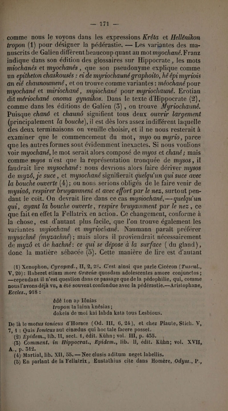 in | A 4 Een ” 2 ni, . comme nous le voyons dans les expressions Kréta et Hellénikon tropon (1) pour désigner la pédérastie, — Les variantes des ma- nuscrits de Galien diffèrent beaucoup quant au motmyochané. Franz indique dans son édition des glossaires sur Hippocrate , les mots miochanés et myochanés , que son pseudonyme explique comme un epitheton chaskousés : ei de myriochauné graphoito, hé épi myriois _ an eié chaunoumené, et on trouve comme variantes : méochané pour myochané et muriochané, myiochané pour myriochauné. Erotian dit mériochané onoma gynaikos. Dans le texte d'Hippocrate (2), comme dans les éditions de Galien (3), on trouve #yriochauné. Puisque chané et chauné signifient tous deux ouvrir largement (principalement la bouche), il est dès lors assez indifférent laquelle des deux terminaisons on veuille choisir, et il ne nous resterait à examiner que le commencement du mot, myo ou myrio, parce que les autres formes sont évidemment inexactes. Si nous voulions voir myochané, le mot serait alors composé de myos et chané ; mais comme myos n'est que la représentation tronquée de mysos, il faudrait lire mysochané : nous devrions alors faire dériver mysos de myz6, je suce, et mysochané signifierait quelqu'un qui suce avec la bouche ouverte (4); ou nous serions obligés de le faire venir de mystaé, respirer bruyamment et avec effort par le nez, surtout pen- dant le coït. On devrait lire dans ce cas mysiochané, — quelqu'un qui, ayant la bouche ouverte, respire bruyamment par le nez, ce que fait en effet la Fellatrix en action. Ce changement, conforme à la chose, est d'autant plus facile, que l’on trouve également les variantes myiochané et myriochané. Naumann paraît préférer mysachné (myzachné) ; mais alors il proviendrait nécessairement de myzô et de hachné: ce qui se dépose à la surface ( du gland), donc la matière sébacée (5). Cette manière de lire est d'autant — 171 — (1) Xenophon, Cyropæd., IF, 2, 25. C’est ainsi que parle Cicéron (Tuscul., V, 20): Haberet eliam more Græciæ quosdam adolescentes amore conjunctos ; —cependant il n’est question dans ce passage que de la pédophilie, qui, comme nous l'avons déjà vu, a été souvent confondue avec la pédérastie.—Aristophane, Eccles., 918 : édé ton ap Iônias tropon ta laina knêsias; dokeis de moi kai labda kata tous Lesbious. De là le motus ionicus d'Horace (Od. III, 6, 24), et chez Plaute, Stich. V, 7, 1 : Quis Jonicus aut cinædus qui hoc tale facere posset, (2) Epidem., lib. IT, sect. 1, édit. Kühn; vol. HI, p. 435. , (3) Comment. in Hippocrat., Epidem., lib. II, édit. Kühn; vol. XVIF, A., p. 312. a Martial, lib. XII, 55. — Nec elusis aditum neget labellis, (3) En parlant de la Fellairix, Eustathius cite dans Homère, Odyss., P., ee ttes