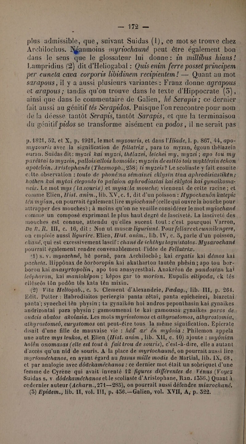 plus admissible, que, suivant Suidas (1), ce mot se trouve chez Archilochus. Néanmoins smyriochauné peut être également bon Lampridius (2) dit d'Heliogabal : Ques enim ferre posset principem per cunela cava corporis libidinem recipientem ! — Quant au mot sarapous, il y à aussi plusieurs variantes : Franz donne agrapous et arapous ; tandis qu’on trouve dans le texte d'Hippocrate (5), ainsi que dans le commentaire de Galien, hé Serapis ; ce dernier fait aussi au génitif tés Serapidos. Puisque l'on rencontre pour nom de fa déesse tantôt Seramns, tantôt Sarapis, et que la terminaison du génitif pidos se transforme aisément en podos , il ne serait pas p. 1821, 52, et X, p. 1921, le mot myzouris, et dans l'Iliade, I. p. 867, 44, apo- mayzouris avec Ja signification de fellatrix , para to myzan, êgoun thélazein euran. Suidas dit: Huyre kai myzei, ihalazoi leichei my, myséi : apo {ou my paréktai to myzein, palloisiallois homoiôs ; myzcin deeslito tois myktérsin échon apolelcin. Aristophanés (Thesmoph., 2358) là myzeis? Le scoliaste y fait ensuite hothen kai mylai elegonto {o palaion aphrodiastai kaï eklytoi kaï gynaikoma- neis. Le mot mys (la souris) et myia(la mouche) viennent de celte racine; et comme Elien, Hist. anèm., lib. XV, c. 1, dit d’un poisson : Hypochanôn katepie tén mytan, on pourrait également lire myiochané (celle qui ouvre la bouche pour attrapper des mouches); à moins qu'on ne veuille considérer le mot myiochané comme un composé exprimant Je plus haut degré de lasciveté. La lasciveté des mouches est connue, attendu qu'elles sucent tout: c’est pourquoi Varron, De R.R. IN, c. 16, dit: Non ut muscæ liguriunt. Pour fellareetcunnilengere, on emploie aussi ligurire. Elien, Hist. anim., lib. IV, c. 5, parle d’un poisson, chané, qui est excessivement lascif : chané de ichlhys lagnistalos. Mysarochané pourrait également rendre convenablement l'idée de Fellatrix. 4) s. v. mysachné, hê pornê, para Archilochô ; kai ergatis kai démos kai pacheia. Hippônax de borboropin kai akatharton tautên phésin ; apo tou bor- borou kai anasyrtopolin, apo tou anasyresthai. Anakrêon de pandosian kaï leéphoron, kai manioképon ; kèpos gar to morion. Eupolis eipoda, ek tés ciléseôs Lôn podôn tês kala tên mixin. (2) Vita Heliogab., c. 5. Clement d'Alexandrie, Pædag:, lib. III, p. 264. Edit. Potter : Habrodiaitos periergia panta zétai, panta epicheirei, biazetai panta'; synechei tên physin; ta gynaikôn hoï andros peponthasin kai gynaikes oudeis abatos akolasia. Les mots myriostomos et athyrostomos, athyrosiomia, athyrostomeé, eurystomos ont peut-être tous la même signification. Épicrate disait d’une fille de mauvaise vie : hëd’ ar’ ên myônia : Philemon appela une autre mys leukos, et Elien (Hist. anim., lib. XIE, c. 10) ajoute : #y0nian d'accès qu'un nid de souris. A la place de myriochauné, on pourrait aussi lire myrioméchanos, en ayant égard au fessus mille modis de Martial, lib. IX, 68, et par analogie avec dôdekaméchanos : ce dernier mot était un sobriquet d’une femme de Cyrène qui avait inventé 12 figures différentes de Vénus (Voyez Suidas s. v. dôdekaméchanos et.le scoliaste d’Aristophane, Ran. 1356.) Quant à cedernier auteur (Acharn.,271—9285), on pourrait aussi défendre miarochuné. (3) Epidem., lib. IF, vol. IH, p. 436.—Galien, vol. XVIE, A, p. 522.