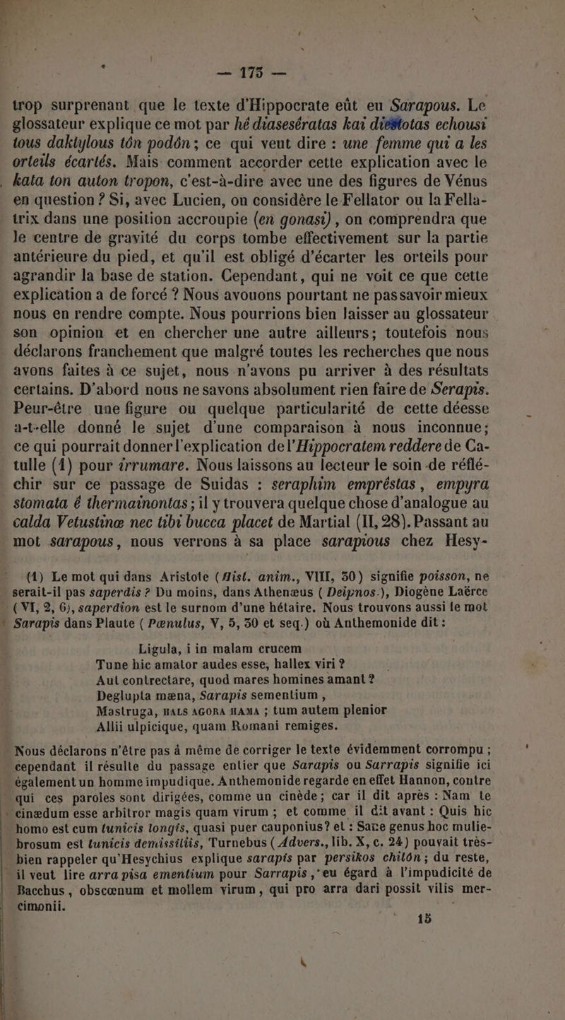 — 175 — trop surprenant que le texte d'Hippocrate eût eu Sarapous. Le glossateur explique ce mot par hé diasesératas kai diéstotas echousti tous dakiylous tôn podôn ; ce qui veut dire : une femme qui a les orteils écartés. Mais comment accorder cette explication avec le de en question ? Si, avec Lucien, on considère le Fellator ou la Fella- trix dans une position accroupie (en gonasi) , on comprendra que le centre de gravité du corps tombe effectivement sur la partie antérieure du pied, et qu'il est obligé d’écarter les orteils pour agrandir la base de station. Cependant, qui ne voit ce que cette explication a de forcé ? Nous avouons pourtant ne passavoir mieux nous en rendre compte. Nous pourrions bien laisser au glossateur son opinion et en chercher une autre ailleurs; toutefois nous déclarons franchement que malgré toutes les recherches que nous avons faites à ce sujet, nous n'avons pu arriver à des résultats certains. D'abord nous ne savons absolument rien faire de Seraprs. Peur-être une figure ou quelque particularité de cette déesse a-t-elle donné le sujet d’une comparaison à nous inconnue; ce qui pourrait donner l'explication del’Hippocratem reddere de Ca- tulle (4) pour irrumare. Nous laissons au lecteur le soin de réflé- chir sur ce passage de Suidas : seraphim empréstas, empyra stomata é thermainontas ; il y trouvera quelque chose d’analogue au calda Vetustinæ nec tibr bucca placet de Martial (II, 28). Passant au mot sarapous, nous verrons à sa place sarapious chez Hesy- (4) Le mot qui dans Aristote (#is{, anim., VIII, 50) signifie poisson, ne serait-il pas saperdis ? Du moins, dans Athenæus ( Deipnos.), Diogène Laërce ( VI, 2, 6), saperdion est le surnom d’une hétaire. Nous trouvons aussi le mot Sarapis dans Plaute ( Pænulus, V, 5, 30 et seq.) où Anthemonide dit : Ligula, i in malam crucem Tune hic amator audes esse, hallex viri ? Aul contrectare, quod mares homines amant ? Deglupta mæna, Sarapis sementium , Mastruga, nacs AGORA Hama ; tum autem plenior Allii ulpicique, quam Romani remiges. Nous déclarons n'être pas à même de corriger le texte évidemment corrompu ; cependant il résulte du passage entier que Sarapis ou Surrapis signifie ici également un homme impudique. Anthemonide regarde en effet Hannon, coutre homo est cum funicis longs, quasi puer cauponius? et : Sare genus hoc mulie- brosum est {unicis demissiliès, Turnebus ( 4dvers., lib. X, c. 24) pouvait très- bien rappeler qu'Hesychius explique sarapis par persikos chilôn ; du reste, Bacchus, obscœnum et mollem virum, qui pro arra dari possit vilis mer- cimonii. 15