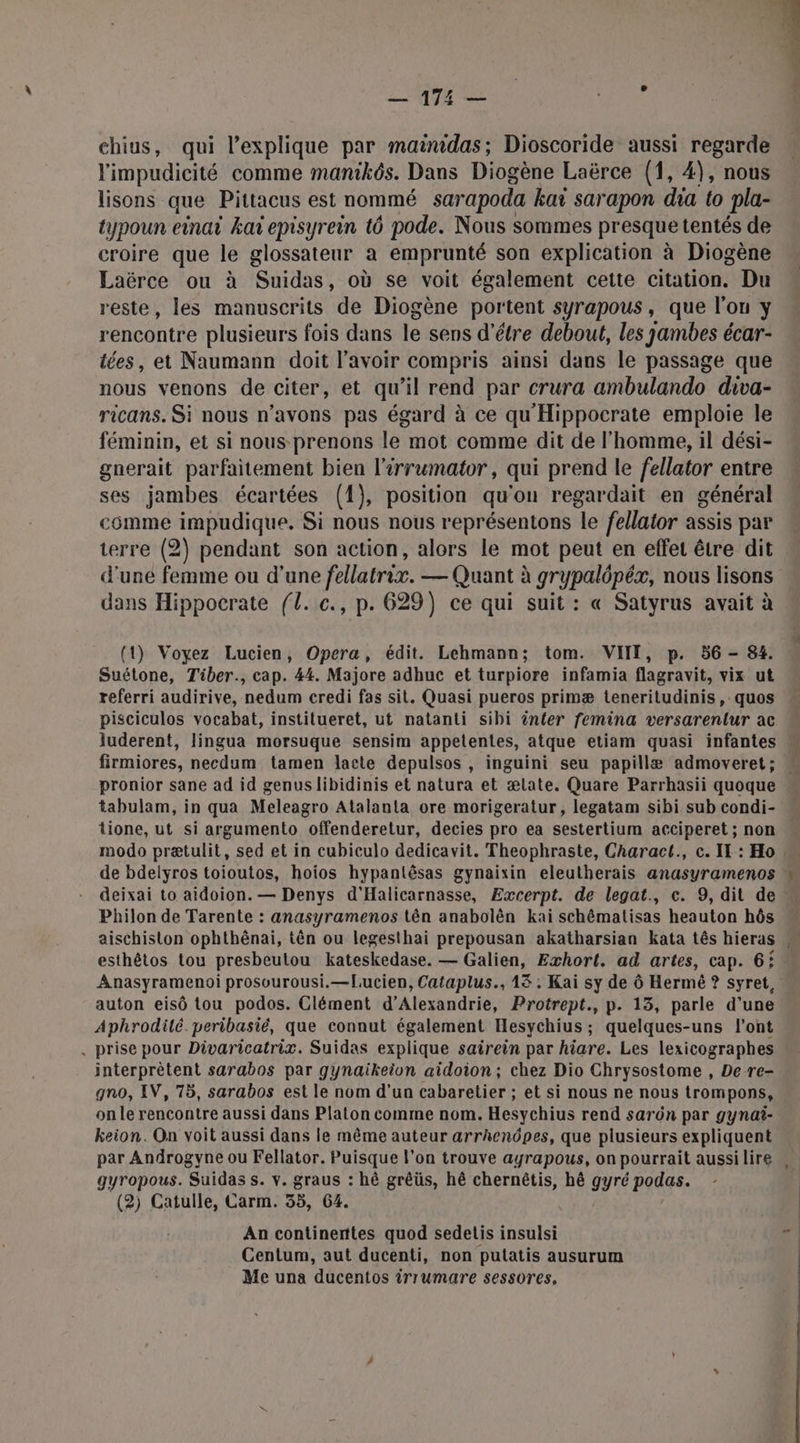 | — 174 — chius, qui l'explique par mainidas; Dioscoride aussi regarde l'impudicité comme manikôs. Dans Diogène Laërce (1, 4), nous lisons que Pittacus est nommé sarapoda kat sarapon dia to pla- typoun einai ka episyrein t6 pode. Nous sommes presque tentés de croire que le glossateur a emprunté son explication à Diogène Laërce ou à Suidas, où se voit également cette citation. Du reste, les manuscrits de Diogène portent syrapous , que l'on y rencontre plusieurs fois dans le sens d'étre debout, les jambes écar- tées, et Naumann doit l'avoir compris ainsi dans le passage que nous venons de citer, et qu'il rend par crura ambulando diva- ricans. Si nous n'avons pas égard à ce qu'Hippocrate emploie le féminin, et si nous- prenons le mot comme dit de l’homme, il dési- gnerait parfaitement bien l'irrumator, qui prend le fellator entre ses jambes écartées (1), position qu'on regardait en général comme impudique. Si nous nous représentons le fellator assis par terre (2) pendant son action, alors le mot peut en effet être dit d'une femme ou d’une fellatrix. — Quant à grypalôpéx, nous lisons dans Hippocrate fl. c., p. 629) ce qui suit : « Satyrus avait à (1) Voyez Lucien, Opera, édit. Lehmann; tom. VII, p. 56 - 84. Suétone, Tiber., cap. 44. Majore adhuc et turpiore infamia flagravit, vix ut referri audirive, nedum credi fas sit. Quasi pueros primæ teneritudinis, quos pisciculos vocabat, instilueret, ut natanti sibi ênter femina versarentur ac luderent, lingua morsuque sensim appetentes, atque etiam quasi infantes firmiores, necdum tamen lacte depulsos , inguini seu papillæ admoveret; pronior sane ad id genuslibidinis et natura et ælate. Quare Parrhasii quoque tabulam, in qua Meleagro Atalanta ore morigeratur, legatam sibi sub condi- Lione, ut si argumento offenderetur, decies pro ea sestertium acciperet ; non « modo prætulit, sed et in cubiculo dedicavit. Theophraste, Charact., c. IT : Ho de bdelyros toioutos, hoios hypanlêsas gynaixin eleutherais anasyramenos | deixai to aidoion. — Denys d'Halicarnasse, Excerpt. de legat., c. 9, dit de « Philon de Tarente : anasyramenos tên anabolèn kai schêmatisas heauton hôs « aischiston ophthénai, tên ou legesthai prepousan akatharsian kata tês hieras esthêtos tou presbeutou kateskedase. — Galien, Exhort. ad artes, cap. 6: Anasyramenoi prosourousi.—[Lucien, Cataplus., 13 ; Kai sy de Ô Hermé ? syret, auton eisô tou podos. Clément d'Alexandrie, Protrept., p. 13, parle d’une Aphrodilé peribasié, que connut également Hesychius ; quelques-uns l'ont . prise pour Divaricatrix. Suidas explique sairein par hiare. Les lexicographes interprètent sarabos par gynaikeion aidoion; chez Dio Chrysostome , De re- gno, IV, 75, sarabos est le nom d’un cabaretier ; et si nous ne nous trompons, on le rencontre aussi dans Platon comme nom. Hesychius rend sarûn par gynai- keion. On voit aussi dans le même auteur arrhenpes, que plusieurs expliquent par Androgyne ou Fellator. Puisque l’on trouve ayrapous, on pourrait aussilire gyropous. Suidas s. v. graus : hè grêüs, hê chernétis, hê gyré podas. (2) Catulle, Carm. 35, 64. | An continerttes quod sedelis insulsi  Centum, aut ducenti, non putatis ausurum Me una ducentos irrumare sessores,