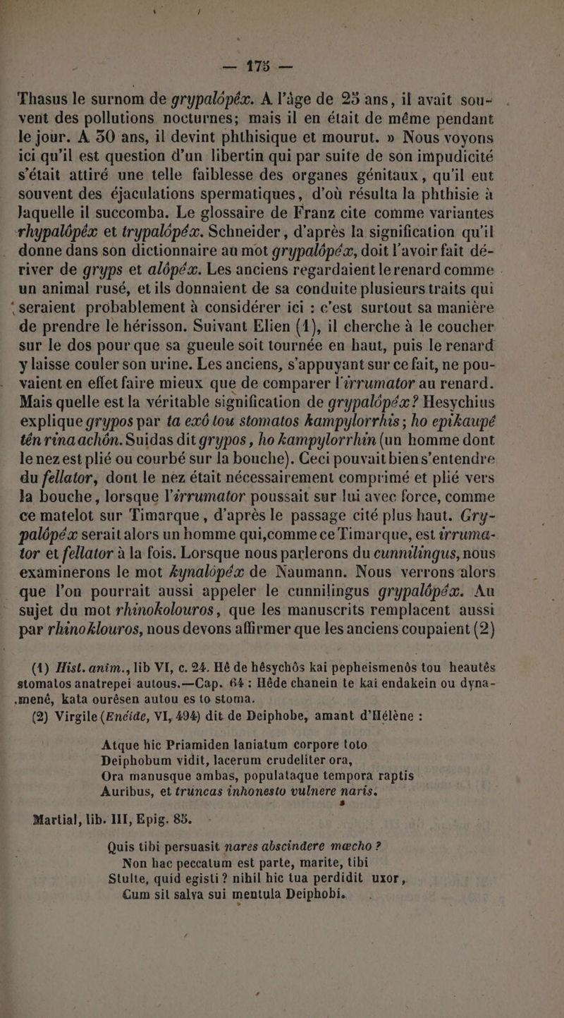 Thasus le surnom de grypalôpéæ. A l’âge de 25 ans, il avait sou- vent des pollutions nocturnes; mais il en était de même pendant le jour. À 50 ans, il devint phthisique et mourut. » Nous voyons ici qu’il est question d’un libertin qui par suite de son impudicité s'était attiré une telle faiblesse des organes génitaux, qu'il eut souvent des éjaculations spermatiques, d’où résulta la phthisie à Jaquelle il succomba. Le glossaire de Franz cite comme variantes rhypalépéx et trypalopézx. Schneider, d’après la signification qu'il donne dans son dictionnaire aù mot grypalôpéx, doit l'avoir fait dé- river de gryps et alépéx. Les anciens regardaient lerenard comme un animal rusé, et ils donnaient de sa conduite plusieurs traits qui ‘seraient probablement à considérer iei : c’est surtout sa manière de prendre le hérisson. Suivant Elien {1}, il eherche à le coucher sur le dos pour.que sa gueule soit tournée en haut, puis le renard y laisse couler son urine. Les anciens, s'appuyant sur ce fait, ne pou- vaient.en effet faire mieux que de comparer l'érrumator au renard. Mais quelle est la véritable signification de grypalépéx ? Hesychius explique grypos par ta exô tou stomatos kampylorrhis ; ho epikaupé tn rina achôn. Suidas dit grypos, ho kampylorrhin (un homme dont lenezest plié ou courbé sur la bouche). Ceci pouvait bien s'entendre du fellator, dont le nez était nécessairement comprimé et plié vers la bouche, lorsque l'érrumator poussait sur lui avec force, comme ce matelot sur Timarque, d’après le passage cité plus haut. Gry- palôpéx serait alors un homme qui,comme ce Timarque, est trruma- tor et fellator à la fois. Lorsque nous parlerons du cunnilhingus, nous examinerons le mot Æynalôpéx de Naumann. Nous verrons alors _ que l’on pourrait aussi appeler le cunnilingus grypalépéx. Au sujet du mot rhinokolouros, que les manuscrits remplacent aussi par rhinoklouros, nous devons affirmer que les anciens coupaient (2) (1) Hist. anim., lib VI, c. 24. Hè de hésychôs kai pepheismenôs tou heautès stomatos anatrepei autous.—Cap. 64 : Hêde chanein te kai endakein ou dyna- .mené, kata ourêsen autou es to stoma. (2) Virgile (Encide, VI, 494) dit de Deiphobe, amant d'Hélène : Atque hic Priamiden laniatum corpore toto Deiphobum vidit, lacerum crudeliter ora, Ora manusque ambas, populataque tempora raptis Auribus, et truncas inhonesto vulnere naris. s Martial, lib. LIT, Epig. 85. Quis tibi persuasit nares abscindere mæcho ? Non hac peccatum est parte, marite, tibi Stulte, quid egisti ? nihil hic tua perdidit uxor, Cum sit salva sui mentula Deiphobi.
