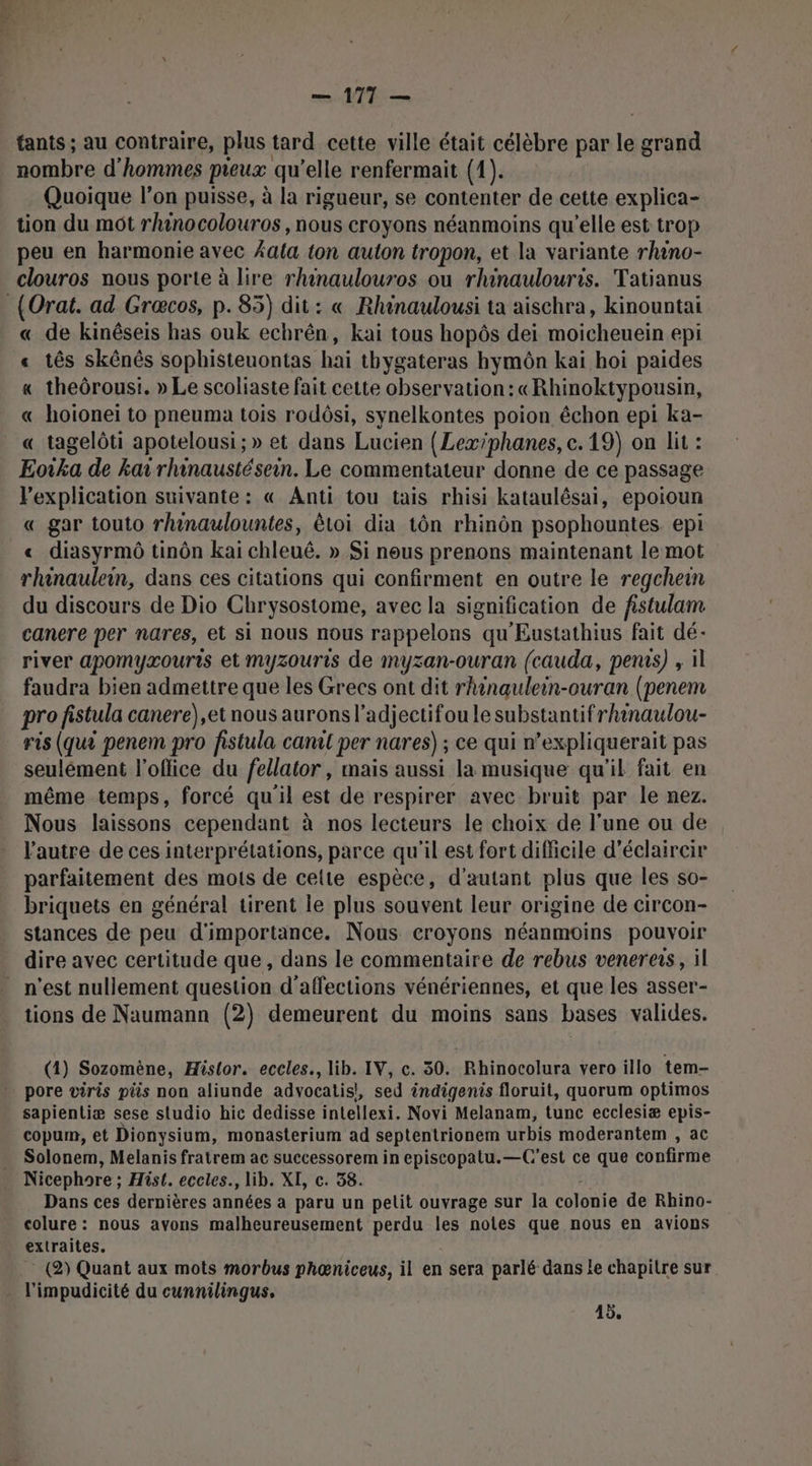 ' FE — 177 — fants ; au contraire, plus tard cette ville était célèbre par le grand nombre d'hommes pieux qu’elle renfermait (1). Quoique l’on puisse, à la rigueur, se contenter de cette explica- tion du mot rhinocolouros , nous croyons néanmoins qu’elle est trop peu en harmonie avec Æala ton auton tropon, et la variante rhino- clouros nous porte à lire rhnaulouros ou rhinaulouris. Tatianus « de kinêseis has ouk echrên, kai tous hopôs dei moicheuein epi « tês skênès sophisteuontas hai thygateras hymôn kai hoi paides « theôrousi, » Le scoliaste fait cette observation: «Rhinoktypousin, « hoioneï to pneuma tois rodôsi, synelkontes poion échon epi ka- « tagelôti apotelousi;» et dans Lucien (Lexiphanes, c. 19) on lit : Eoka de ka rhinaustésein. Le commentateur donne de ce passage Vexplication suivante: « Anti tou tais rhisi kataulêsai, epoioun « gar touto rhinaulountes, êtoi dia tôn rhinôn psophountes. epi « diasyrmô tinôn kai chleuê. » Si neus prenons maintenant le mot rhinaulein, dans ces citations qui confirment en outre le regchein du discours de Dio Chrysostome, avec la signification de fistulam canere per nares, et si nous nous rappelons qu'Eustathius fait dé- river apomyæouris et myzouris de myzan-ouran (cauda, penas) , il faudra bien admettre que les Grecs ont dit rhinaulein-ouran (penem pro fistula canere),et nous aurons l’adjectifou le substantifrhinaulou- ris (qu? penem pro fistula canit per nares) ; ce qui n’expliquerait pas seulément l'office du fellator, mais aussi la musique qu'il fait en même temps, forcé qu'il est de respirer avec bruit par le nez. Nous laissons cependant à nos lecteurs le choix de l’une ou de l'autre de ces interprétations, parce qu'il est fort difficile d’éclaircir parfaitement des mots de celte espèce, d'autant plus que les so- briquets en général tirent le plus souvent leur origine de circon- stances de peu d'importance. Nous croyons néanmoins pouvoir dire avec certitude que , dans le commentaire de rebus venerers, il tions de Naumann (2) demeurent du moins sans bases valides. (4) Sozomène, Histor. eccles., lib. IV, c. 50. Rhinocolura vero illo tem- pore viris pis non aliunde advocatis!, sed éndigenis floruit, quorum optimos sapientiæ sese studio hic dedisse intellexi. Novi Melanam, tunc ecclesiæ epis- copum, et Dionysium, monasterium ad septentrionem urbis moderantem , ac Solonem, Melanis fratrem ac successorem in episcopatu.—C'est ce que confirme Nicephore ; Hist. eccles., lib. XI, c. 38. Dans ces dernières années a paru un petit ouvrage sur la colonie de Rhino- colure: nous avons malheureusement perdu les notes que nous en avions extraites. (2) Quant aux mots morbus phœniceus, il en sera parlé dans le chapitre sur l'impudicité du cunnilingus. 45,