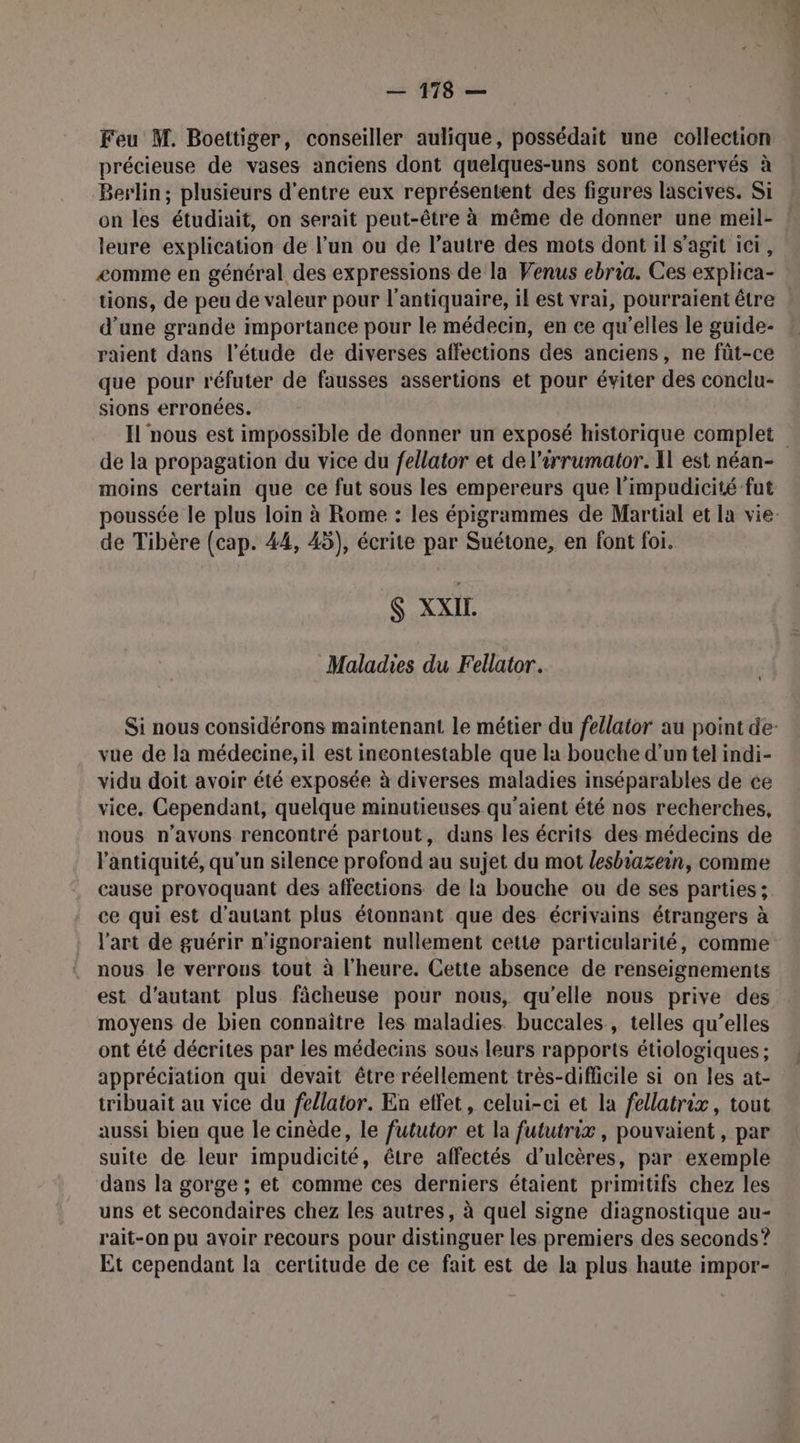 Feu M. Boettiger, conseiller aulique, possédait une collection précieuse de vases anciens dont quelques-uns sont conservés à Berlin; plusieurs d'entre eux représentent des figures lascives. Si on les étudiait, on serait peut-être à même de donner une meil- ! leure explication de l’un ou de l’autre des mots dont il s’agit ici, <omme en général des expressions de la Venus ebria. Ces explica- tions, de peu de valeur pour l’antiquaire, il est vrai, pourraient être : d’une grande importance pour le médecin, en ee qu’elles le guide- raient dans l'étude de diverses affections des anciens, ne fût-ce que pour réfuter de fausses assertions et pour éviter des conclu- sions erronées. Il nous est impossible de donner un exposé historique complet de la propagation du vice du fellator et de l’irrumator. IL est néan- moins certain que ce fut sous les empereurs que l’impudicité fut poussée le plus loin à Rome : les épigrammes de Martial et la vie: de Tibère (cap. 44, 45), écrite par Suétone, en font foi. $ XXIL Maladies du Fellator. Si nous considérons maintenant le métier du fellator au point de: vue de la médecine, il est incontestable que la bouche d'un tel indi- vidu doit avoir été exposée à diverses maladies inséparables de ce vice, Cependant, quelque minutieuses qu'aient été nos recherches, nous n'avons rencontré partout, dans les écrits des médecins de l'antiquité, qu'un silence profond au sujet du mot lesbiazein, comme cause provoquant des affections de la bouche ou de ses parties ; ce qui est d'autant plus étonnant que des écrivains étrangers à l'art de guérir n'ignoraient nullement cette particularité, comme nous le verrons tout à l'heure. Cette absence de renseignements est d'autant plus fâcheuse pour nous, qu’elle nous prive des moyens de bien connaître les maladies. buccales, telles qu’elles ont été décrites par les médecins sous leurs rapports étiologiques ; appréciation qui devait être réellement très-difficile si on les at- tribuait au vice du fellator. En effet, celui-ci et la fellatrix, tout aussi bien que le cinède, le fututor et la fututrix, pouvaient, par suite de leur impudicité, être affectés d'ulcères, par exemple dans la gorge ; et comme ces derniers étaient primitifs chez les uns et secondaires chez les autres, à quel signe diagnostique au- rait-on pu avoir recours pour distinguer les premiers des seconds ? Et cependant la certitude de ce fait est de la plus haute impor-