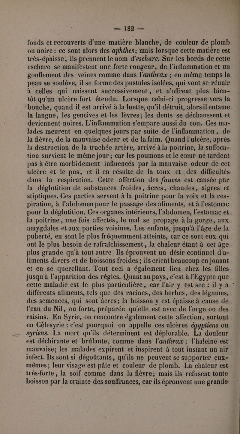 fonds et recouverts d'une matière blanche, de couleur de plomb ou noire : ce sont alors des aphthes ; mais lorsque cette matière est très-épaisse , ils prennent le nom d’eschare. Sur les bords de cette eschare se manifestent une forte rougeur, de l'inflammation et un gonflement des veines comme dans l’anthrax ; en même temps la peau se soulève, il se forme des pustules isolées, qui vont se réunir à celles qui naissent successivement, et n'offrent plus bien- tôt qu'un ulcère fort étendu. Lorsque celui-ci progresse vers la ‘bouche, quand il est arrivé à la luette, qu'il détruit, alors il entame la langue, les gencives et les lèvres; les dents se déchaussent et deviennent noires. L'inflammation s'empare aussi du cou. Ces ma- lades meurent en quelques jours par suite de l'inflammation, de la destruction de la trachée artère, arrive à la poitrine, la suffoca- tion survient le même jour ; car les poumons et le cœur ne tardent pas à être morbidement: influencés par la mauvaise odeur de cet dans la respiration. Cette affection des fauces est causée par la déglutition de substances froides, âcres, chaudes, aigres et stiptiques. Ces parties servent à la poitrine pour la voix et la res- piration, à l’abdomen pour le passage des aliments, et à l'estomac la poitrine , une fois affectés, le mal se propage à la gorge, aux amygdales et aux parties voisines. Les enfants, jusqu'à l’âge de lu puberté, en sont le plus fréquemment atteints, car ce sont eux qui ont le plus besoin de rafraichissement, la chaleur étant à cet âge plus grande qu'à tout autre Ils éprouvent un désir continuel d'a- liments divers et de boissons froides ; ils crient beaucoup en jouant jusqu'à l'apparition des règles. Quant au pays, c’est à l'Egypte que cette maladie est le plus particulière, car l'air y est sec : il y à différents aliments, tels que des racines, des herbes, des légumes, des semences, qui sont âcres; la boisson y est épaisse à cause de: l’eau du Nil, ou forte, préparée qu'elle est avec de l’orge ou des raisins. En Syrie, on rencontre également cette affection, surtout en Célesyrie : c'est pourquoi on appelle ces ulcères égyptiens ou syriens. La mort qu'ils déterminent est déplorable. La douleur est déchirante et brülante, comme dans l'anthrax : l'haleine est mauvaise; les malades expirent et inspirent à tout instant un air infect. Ils sont si dégoütants, qu'ils ne peuvent se supporter eux- mêmes ; leur visage est pâle et couleur de plomb. La chaleur est très-forte , la soif comme dans la fièvre; mais ils refusent toute boisson par la crainte des souffrances, car ils éprouvent une grande 4