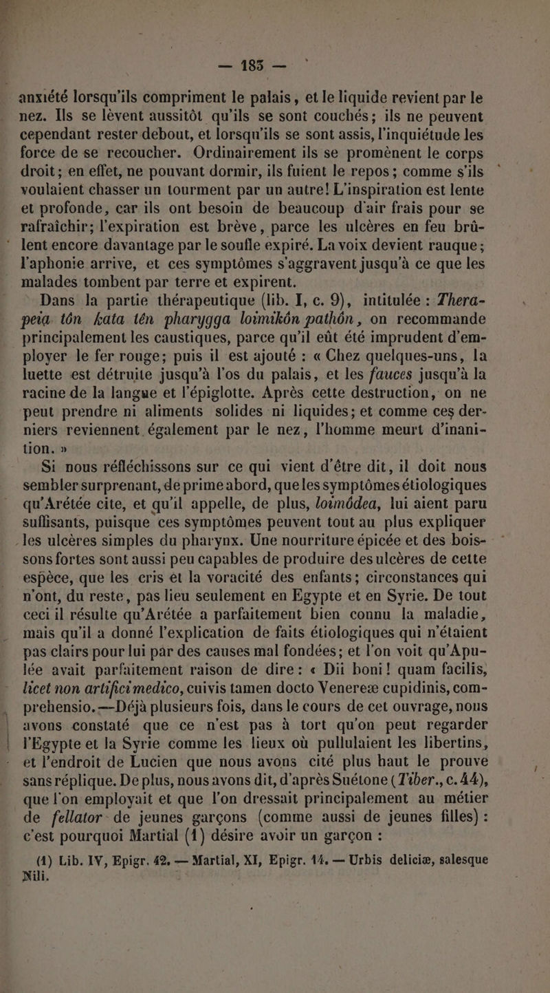 — 185 — anxiété lorsqu'ils compriment le palais, et le liquide revient par le nez. Ils se lèvent aussitôt qu’ils se sont couchés; ils ne peuvent cependant rester debout, et lorsqu'ils se sont assis, l'inquiétude les force de se recoucher. Ordinairement ils se promènent le corps droit; en effet, ne pouvant dormir, ils fuient le repos ; comme s'ils voulaient chasser un tourment par un autre! L'inspiration est lente et profonde, car ils ont besoin de beaucoup d'air frais pour se lent encore davantage par le soufle expiré. La voix devient rauque ; l'aphonie arrive, et ces symptômes s'aggravent jusqu'à ce que les malades tombent par terre et expirent. Dans la partie thérapeutique (lib. I, c. 9), intitulée : Thera- peia tôn kata tén pharygga loëmukôn pathôn , on recommande principalement les caustiques, parce qu il eût été imprudent d’em- luette est détruite jusqu’à l'os du palais, et les fauces jusqu’à la racine de la langue et l’épiglotte. Après cette destruction, on ne peut prendre ni aliments solides ni liquides; et comme ces der- niers reviennent. également par le nez, l’homme meurt d’inani- tion. » Si nous réfléchissons sur ce qui vient d'être dit, il doit nous sembler surprenant, de prime abord, queles symptômes étiologiques qu'Arétée cite, et qu'il appelle, de plus, loëmôdea, lui aient paru suflisants, puisque ces symptômes peuvent tout au plus expliquer sons fortes sont aussi peu capables de produire des ulcères de cette espèce, que les cris êt la voracité des enfants; circonstances qui n'ont, du reste, pas lieu seulement en Egypte et en Syrie. De tout ceci il résulte qu’Arétée a parfaitement bien connu la maladie, mais qu’il a donné l'explication de faits étiologiques qui n'étaient pas clairs pour lui par des causes mal fondées ; et l'on voit qu'Apu- lée avait parfaitement raison de dire: « Dit boni! quam facilis, licet non artificimedico, cuivis tamen docto Venereæ cupidinis, com- prehensio.—Déjà plusieurs fois, dans le cours de cet ouvrage, nous avons constaté que ce n'est pas à tort qu'on peut regarder l'Egypte et la Syrie comme les lieux où pullulaient les libertins, et l'endroit de Lucien que nous avons cité plus haut le prouve sans réplique. De plus, nous avons dit, d'après Suétone (Tiber., c. 44), que l'on employait et que l’on dressait principalement au métier de fellator- de jeunes garçons (comme aussi de jeunes filles) : c’est pourquoi Martial (1) désire avoir un garçon : (4) Lib. IV, Epigr. 42, — Martial, XI, Epigr. 14, — Urbis deliciæ, salesque Nüli.