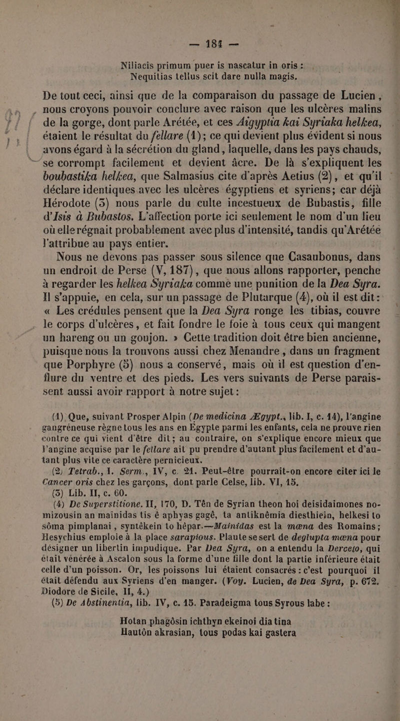 — 181 — Niliacis primum puer is nascatur in oris : Nequitias tellus scit dare nulla magis. De tout ceci, ainsi que de la comparaison du passage de Lucien, . nous croyons pouvoir conclure avec raison que les ulcères malins de la gorge, dont parle Arétée, et ces Aigypha kai Syriaka helkea, étaient le résultat du /ellare (1); ce qui devient plus évident si nous avons égard à la sécrétion du gland, laquelle, dans les pays chauds, se corrompt facilement et devient âcre. De là s'expliquent les boubastika helkea, que Salmasius cite d' après Aetius (2), et qu'il déclare identiques avec les ulcères égyptiens et syriens; car déjà Hérodote (3) nous parle du culte incestueux de Bubastis, fille d’Isis à Bubastos. L'affection porte ici seulement le nom d’un lieu où elle régnait probablement avec plus di pd sta tandis qu'Arétée l'attribue au pays entier. Nous ne devons pas passer sous silence que Casaubonus, dans un endroit de Perse (V, 187), que nous allons rapporter, penche à regarder les helkea Syriaka comme une punition de la Dea Syra. Il s'appuie, en cela, sur un passage de Plutarque (4), où il est dit: « Les crédules pensent que la Dea Syra ronge les tibias, couvre le corps d'ulcères, et fait fondre le foie à tous ceux qui mangent un hareng ou un goujon. » Cette tradition doit être bien ancienne, puisque nous la trouvons aussi chez Menandre , dans un fragment que Porphyre (5) nous à conservé, mais où il est question d’en- flure du ventre et des pieds. Les vers suivants de Perse parais- sent aussi avoir rapport à notre sujet : (4), Que, suivant Prosper Alpin (De medicina Ægypt., lib. I, c. 14), l’angine gangréneuse règne tous les ans en Egypte parmi les enfants, cela ne prouve rien contre ce qui vient d’être dit; au contraire, on s'explique encore mieux que l’angine acquise par le fellare ait pu prendre d’autant plus facilement et d’au- tant plus vite ce caractère pernicieux. (2 Tetrab.,1. Serm., IV, c. 21. Peut-être pourrait-on encore citer ici le Cancer oris chez les garçons, dont parle Celse, lib. VI, 15. (3) Lib. IE, c. 60. (4) De Superstitione. IL, 170, D. Tên de Syrian tkooR hoi deisidaimones no- mizousin an mainidas tis ê aphyas gagê, ta antiknêmia diesthiein, helkesi to sôma pimplanai, syntêkein to hèpar.—Mainidas est la mœna des Romains; Hesychius emploie à la place sarapious. Plaute se sert de deglupta mœna pour désigner un libertin impudique. Par Dea Syra, on a entendu la Derce{o, qui était vénérée à Ascalon sous la forme d’une fille dont la partie inférieure était celle d’un poisson. Or, les poissons lui étaient consacrés : c’est pourquoi il était défendu aux Syriens d'en manger. (Voy. Lucien, de Dea Syra, p. 672. Diodore de Sicile, IE, 4.) (>) De A4bstinentia, lib. IV, c. 45. Paradeigma tous Syrous labe : Hotan phagôsin ichthyn ekeinoi dia tina Hautôn akrasian, tous podas kai gastera