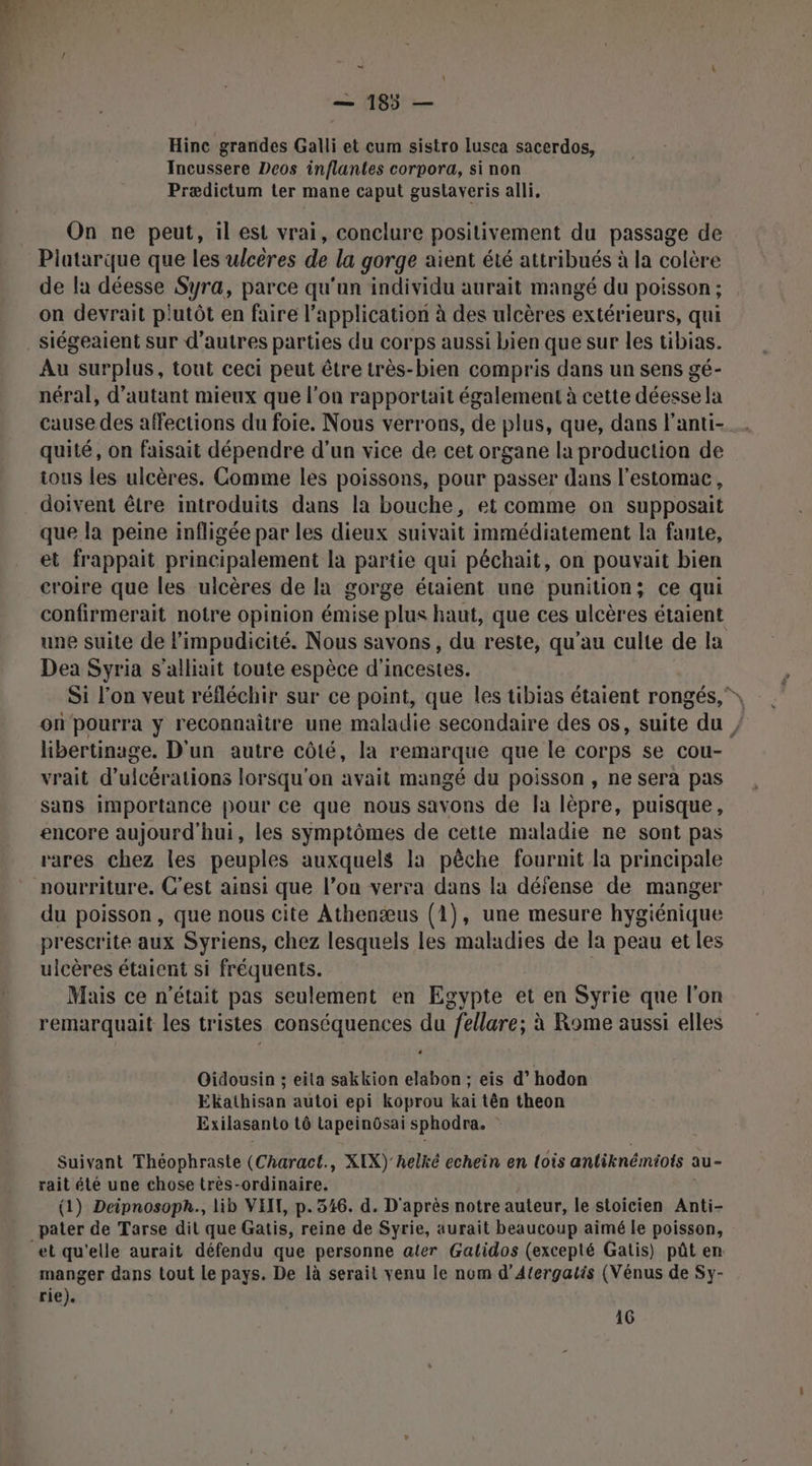 > \ | — 185 — Hinc grandes Galli et cum sistro lusca sacerdos, Incussere Deos inflantes corpora, si non Prædictum ler mane caput gustaveris alli, On ne peut, il est vrai, conclure positivement du passage de Platarque que les ulcères de la gorge aient été attribués à la colère de la déesse Syra, parce qu'un individu aurait mangé du poisson ; on devrait plutôt en faire l'application à des ulcères extérieurs, qui siégeaient sur d’autres parties du corps aussi bien que sur les tibias. Au surplus, tout ceci peut être très-bien compris dans un sens gé- néral, d'autant mieux que l'on rapportait également à cette déesse la cause des affections du foie. Nous verrons, de plus, que, dans l'anti- quité, on faisait dépendre d’un vice de cet organe la production de ious les ulcères. Comme les poissons, pour passer dans l'estomac, doivent être introduits dans la bouche, et comme on supposait que la peine infligée par les dieux suivait immédiatement la fante, et frappait principalement la partie qui péchait, on pouvait bien croire que les ulcères de la gorge étaient une punition; ce qui confirmerait notre opinion émise plus haut, que ces ulcères étaient une suite de limpudicité. Nous savons, du reste, qu’au culte de la Dea Syria s’alliait toute espèce d'incestes. Si l’on veut réfléchir sur ce point, que les tibias étaient rongés,”, on pourra y reconnaître une maladie secondaire des os, suite du / libertinage. D'un autre côté, la remarque que le corps se cou- vrait d’ulcérations lorsqu'on avait mangé du poisson , ne sera pas sans importance pour ce que nous savons de Ja lèpre, puisque, encore aujourd'hui, les symptômes de cette maladie ne sont pas rares chez les peuples auxquels la pêche fournit la principale nourriture. C'est ainsi que l’on verra dans la défense de manger du poisson, que nous cite Athenæus (1), une mesure hygiénique prescrite aux Syriens, chez lesquels les maladies de la peau et les ulcères étaient si fréquents. | Mais ce n’était pas seulement en Egypte et en Syrie que l'on remarquait les tristes conséquences du fellare; à Rome aussi elles 0 Oidousin ; eita sakkion elabon ; eis d’hodon Ekathisan autoi epi koprou kai tên theon Exilasanto tô Lapeinôsai sphodra. Suivant Théophraste (Charact., XIX)' helké echein en lois anliknémiots au- rait été une chose très-ordinaire. (1) Deipnosoph., lib VEIL, p.346. d. D'après notre auteur, le stoicien Anti- pater de Tarse dit que Gatis, reine de Syrie, aurait beaucoup aimé le poisson, manger dans tout Le pays. De là serait venu le nom d’Atergatis (Vénus de Sy- rie). 16