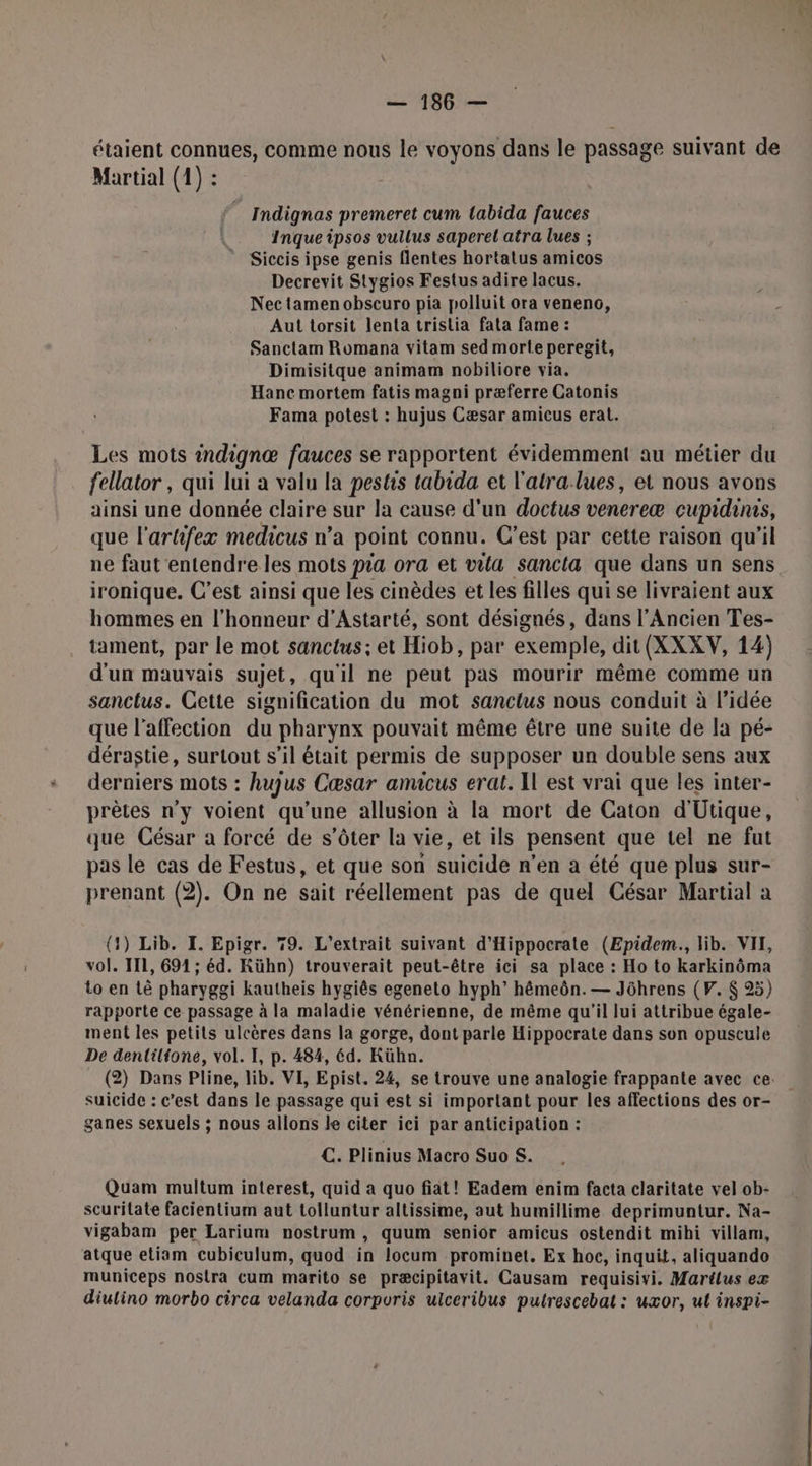 étaient connues, comme nous le voyons dans le passage suivant de Martial (1) : Indignas premeret cum tabida fauces Inque ipsos vullus saperel atra lues ; Siccis ipse genis flentes hortalus amicos Decrevit Stygios Festus adire lacus. Nec tamen obscuro pia polluit ora veneno, Aut torsit lenta trislia fata fame : Sanctam Romana vitam sed morte peregit, Dimisitque animam nobiliore via. Hanc mortem fatis magni præferre Catonis Fama potest : hujus Cæsar amicus erat. Les mots indignæ fauces se rapportent évidemment au métier du fellator , qui lui à valu la pestis tabida et l'atra lues, et nous avons ainsi une donnée claire sur la cause d'un doctus venereæ cupidines, que l'artifexæ medicus n’a point connu. C'est par cette raison qu’il ne faut entendre les mots pra ora et vila sancla que dans un sens ironique. C’est ainsi que les cinèdes et les filles qui se livraient aux hommes en l'honneur d’Astarté, sont désignés, dans l'Ancien Tes- tament, par le mot sanctus; et Hiob, par exemple, dit (XXXV, 14) d'un mauvais sujet, qu'il ne peut pas mourir même comme un sanctus. Cette signification du mot sancius nous conduit à l’idée que l'affection du pharynx pouvait même être une suite de la pé- dérastie, surtout s’il était permis de supposer un double sens aux derniers mots : huyjus Cæsar amicus erat. Il est vrai que les inter- prêtes n'y voient qu’une allusion à la mort de Caton d'Utique, que César a forcé de s’ôter la vie, et ils pensent que tel ne fut pas le cas de Festus, et que son suicide n'en a été que plus sur- prenant (2). On ne sait réellement pas de quel César Martial a (4) Lib. I. Epigr. 79. L’extrait suivant d’Hippocrate (Epidem., lib. VII, vol. II1, 691 ; éd. Kühn) trouverait peut-être ici sa place : Ho to karkinôma Lo en tê pharyggi kautheis hygiês egeneto hyph’ hémeôn.— Jôührens (VF. $ 25) rapporte ce passage à la maladie vénérienne, de même qu'il lui attribue égale- ment les petits ulcères dans la gorge, dont parle Hippocrate dans son opuscule De dentiltone, vol. I, p. 484, éd. Kühn. (2) Dans Pline, lib. VI, Epist. 24, se trouve une analogie frappante avec ce. suicide : c'est dans le passage qui est si important pour les affections des or- ganes sexuels ; nous allons le citer ici par anticipation : €. Plinius Macro Suo S. Quam multum interest, quid a quo fiat! Eadem enim facta claritate vel ob- scuritate facientium aut tolluntur altissime, aut humillime deprimuntur. Na- vigabam per Larium nostrum, quum senior amicus ostendit mihi villam, atque etiam cubiculum, quod in locum prominet. Ex hoc, inquit, aliquando municeps nostra cum marito se præcipitavit. Causam requisivi. Martlus ex diulino morbo circa velanda corporis ulceribus putrescebat : uxor, ul inspi-