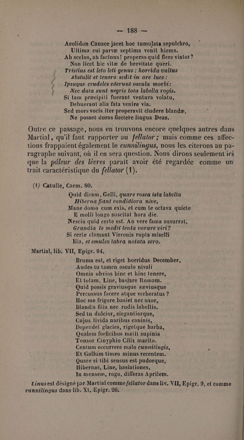 Aeolidon Canace jacet hoc tumulata sepulchro, Ultima cui parvæ septima venit hiems. Ah scelus, ah facinus! properas quid flere vialor ? Non licet hic vitæ de brevitate queri. Tristius est leto leti genus : horrida vultus Abstulil et tenero scdit in ore lues : , Ipsaque crudeles ederunt oscula morbi: } Nec data sunt nigris Lota labella rogis. Si tam præcipiti fuerant ventura volalu, Debuerant alia fata venire via. Sed mors vocis iter properavit cludere blandæ, Ne posset duras flectere lingua Deas. Qutre ce passage, nous en trouvons encore quelques autres dans Martial, qu'il faut rapporter au fellalor ; mais comme ces affec- tions frappaient également le cunntlingus, nous les citerons au pa- ragraphe suivant, où il en sera question. Nous dirons seulement ici que la péleur des lèvres parait avoir été regardée eomme un trait caractéristique du fellator (1). (1) Catulle, Carm. 80. Quid dicam, Gelli, quare rosea isla labella Hiberna fiant condidiora nive, Mane domo cum.exis, et cum te octava quiete E molli longo suscitat hora die. Nescio quid certe est. An vere fama susurrat, Grandia le medii tenta vorare viri? Si certe clemant Virronis rupta miselli Ilia, et emulso labra nolala sero. Martial, lib, VIT, Epigr. 94, Bruma est, et riget horridus December, -Audes tu tamen osculo nivali Omnis obvios hinc et hinc tenere, Ettotam, Line, basjare Romaom. Quid possis graviusque sæviusque Percussus facere atque verberatus ? Hoc me frigore basiet nec uxor, Blandis filia nec rudis labellis. Sed tu dulcior, elegantiorque, Cujus livida naribus caninis, Deperdet glacies, rigetque barba, Qualem forficibus metit supinis Tonsor Cinyphio Cilix marito. Centum occurrere malo cunnilingis, Et Gallum timeo minus recente. Quare si tibi sensus est pudorque, L Hibernas, Line, basiationes, In mensem, rogo, difleras Aprilem. Linus est désigné par Martial comme fellator dansliv. VII, Epigr. 9, et comme eunnilingus dans lib. XI, Epigr. 26,