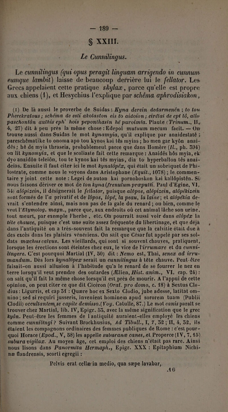 $ XXII. 2 Le Cunnilingus. Le cunnilingus (qur opus peragit linguam arrigendo in cunnuns eumque lambit) laisse de beaucoup derrière lui le fellator. Les aux chiens (1), et Hesychius l'explique par schéma aphrodisiakon , (1) De là aussi le proverbe de Suidas:. Kyna derein dedarmenén ; lo tou. Pherekratous ; schéma de esti akolaslon eis to aidoion ;.eirétai de ept t6, allu paschontôn authis eph' hois peponthasin hé paroimta. Plaute (Trinum., IL. 4, 27) dit à peu près la même chose : Edepol mutuum mecum facil. — On trouve aussi dans Suidas le mot Æynamyia, qu'il explique par anaidestaté ; pareschêmatike Lo onoma apo Lou kyÿnos kai tês myias ; ho men gar kyôn anai- dês ; hé de myia thraseia, probablemeut parce que dans Homère (1L., ph. 394) on lit kynomyia, el que le scoliaste fait cette remarque : Anaidës hôs myia, ek' dyo anaidôn teleiôn, tou te kynos kai tês myias, dia to: hyperballon tês anai- deias. Ensuite il faut citer ici le mot kynalôpézx, qui était un sobriquet de Phi- lostrate, comme nous le voyons dans Aristophane (Equit., 1078) ; le.commen- taire y joint cette note : Legei de auton kai pornoboskon kai kallôpistên. Si: nous faisons dériver ce mot de fon kyna(frenulum præpulti. Paul d'Egine, VI, 54) alépizein, il désignerait le fellator, puisque alôpos, alôpizein, alôpékizein sont formés de l’a privatif et de l6pos, lôpé, la peau, la laine; et alépékia de- vrait s'entendre ainsi, mais non pas de la gale du renard; ou bien, comme le veut l’Elymolog. magn., parce que, aux endroits où cet animal lâche son urine, tout meurt, par exemple lherbe, ete. On pourrait aussi voir dans alôpéx la tèle chauve, puisque c’est une suite assez fréquente du libertinage, et que déjà dans l’antiquité on a très-souvent fait la remarque que la calvitie était due à des excès dans les plaisirs vénériens. On sait que César fut appelé par ses sol- dats mœchus calvus. Les vieillards, qui sont si souvent chauxes, pratiquent, lorsque les érections sont éteintes chez eux, le vice de l’irrumare et du cunni- lingere. C'est pourquoi Martial (IV, 50) dit : Nemo est, Thai, senex ad irru- mandum. Dès lors kynalôpex serait un cunnilingus à tête chauve. Peut-être faisait-on aussi allusion à l'habitude qu'a le renard de se fourrer le nez en terre lorsqu'il veut prendre des outardes (Ælien, Hist. anim., VI, cap. 24): on sait qu’il fait la même chose lorsqu'il est près de mourir. A l’appui de cette opinion, on peut citer ce que dit Cicéron (Orat. pro domo, c. 13) à Sextus Clo- dius : Ligurris, et cap 31 : Quære hoc ex Sexto Clodio, jube adesse, latitat om- nino ; sed si requiri jusseris, invenient hominem apud sororem tuam (Publii Clodii) occultantem, se capte demisso.(Voy. Calulle, 87.) Le mot canis parait se comme cunnilingi? Suivant Brockhusius, 4d Tibull., I, 7, 32 ; IL, 4, 52, ils étaient les compagnons ordinaires des femmes publiques de Rome : c'est pour- quoi Horace (Epod., V, 58) les appelle suburanæ canes,.et Properce (LV, 7, 15) subura vigilax. Au moyen âge, cet emploi des chiens n'était pas rare. Ainsi nous lisons dans Panormila Hermaph., Epigr. XXX : Epitaphium Nichi- næ flandrensis, scorti egregii : Pelvis erat cellæ’in medio, qua sæpe layabar,. 46