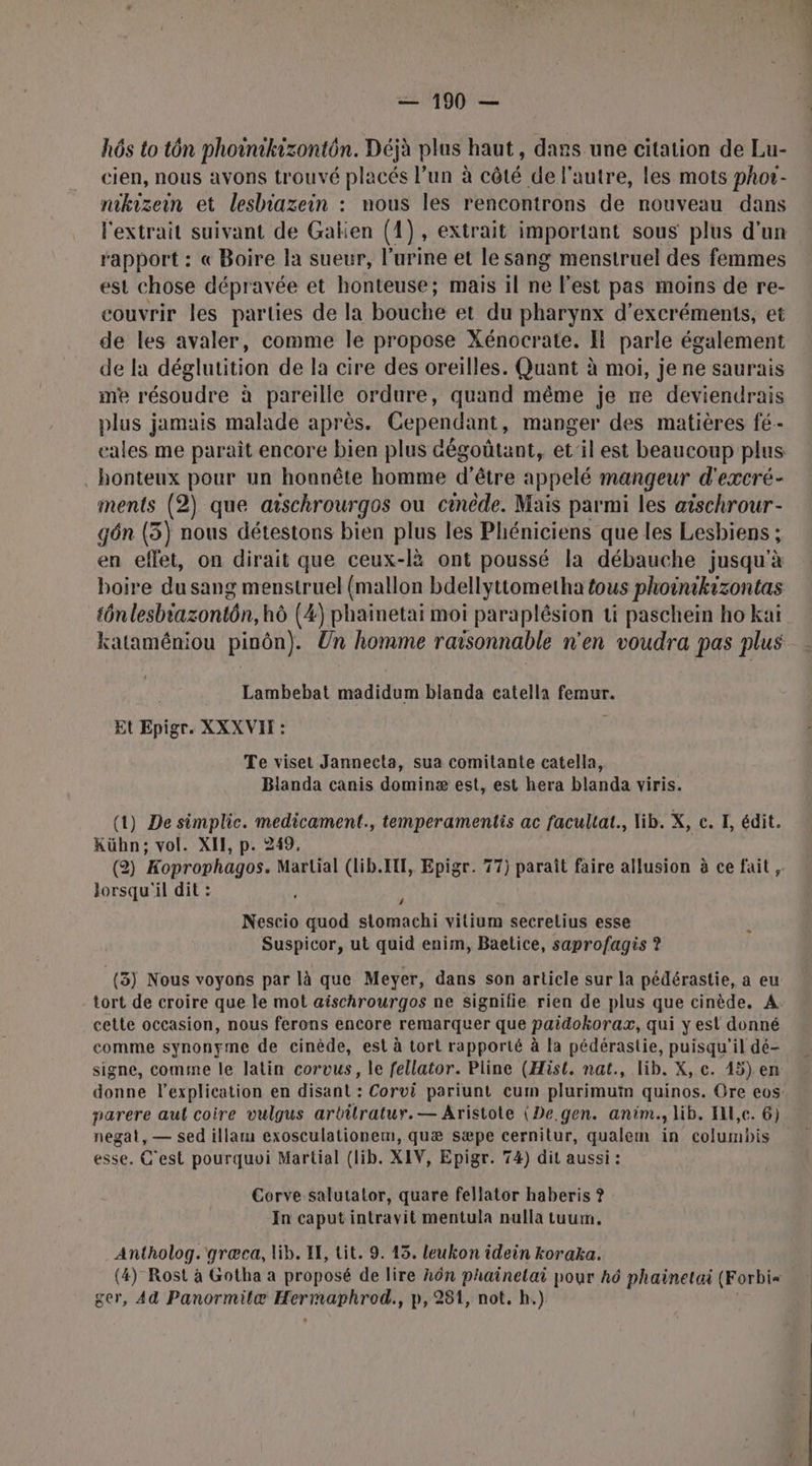 hôs to tôn phoinikizontôn. Déjà plus haut, dans une citation de Lu- cien, nous avons trouvé placés l’un à cêté de l'autre, les mots phor- nikizein et lesbiazein : nous les rencontrons de nouveau dans l'extrait suivant de Gakien (1), extrait important sous plus d'un rapport : « Boire la sueur, l'urine et le sang menstruel des femmes est chose dépravée et honteuse; mais il ne l'est pas moins de re- couvrir les parties de la bouche et du pharynx d’excréments, et de les avaler, comme le propose Xénocrate. I parle également de la déglutition de la cire des oreilles. Quant à moi, je ne saurais me résoudre à pareille ordure, quand même je ne deviendrais plus jamais malade après. Cependant, manger des matières fé. eales me paraît encore bien plus aégoûtant, et'il est beaucoup plus honteux pour un honnête homme d'être appelé mangeur d'excré- ments (2) que aischrourgos ou cinède. Mais parmi les aischrour- gôn (5) nous détestons bien plus les Phéniciens que les Lesbiens ; en effet, on dirait que ceux-lè ont poussé la débauche jusqu'à boire du sang menstruel (mallon bdellyttometha fous phoinikizontas tônlesbiazontôn, hô (4) phainetai moi paraplésion ti paschein ho kai kataméniou pinôn). Un homme raisonnable n'en voudra pas plus Lambebat madidum blanda catella tome Et pige. XXX VIT : Te viset Jannecta, sua comitante catella, Blanda canis dominæ est, est hera blanda viris. (1) De simplic. medicament., temperamentis ac facullat., lib. X, c. F, édit. Kühn; vol. XII, p. 249. (2) Koprophagos. Martial (lib.IF, Epigr. 77) paraît faire allusion à ce fait, lorsqu'il dit : , k Nescio quod stomachi vitium secretius esse Suspicor, ut quid enim, Baetice, saprofagis ? (3) Nous voyons par là que Meyer, dans son article sur la pédérastie, a eu tort de croire que le mot aischrourgos ne signifie rien de plus que cinède, A cette occasion, nous ferons encore remarquer que paidokorax, qui y est donné comme synonyme de cinède, est à tort rapporté à la pédérastie, puisqu'il dé- signe, comme le latin corvus, le fellator. Pline (Hist. nat., lib. X, c. 15) en donne l'explication en disant : Corvi pariunt cum plurimuïn quinos. Ore eos: parere aut coire vulgus arbilratur.— Aristote (De. gen. anim., lib. Hl,c. 6) negat, — sed illam exosculationem, quæ sæpe cernitur, qualem in columbis esse. C'est pourquoi Martial (lib. XIV, Epigr. 74) dit aussi : Corve salutalor, quare fellator haberis ? In caput intravit mentula nulla tuum. Antholog.'græca, lib. IE, tit. 9. 45. leukon idein koraka. (4) Rost à Gotha a proposé de lire hôn phainelai pour hô phainetai (Forbi= ger, Ad Panormitæ hotte ‘, P, 281, not. h.)