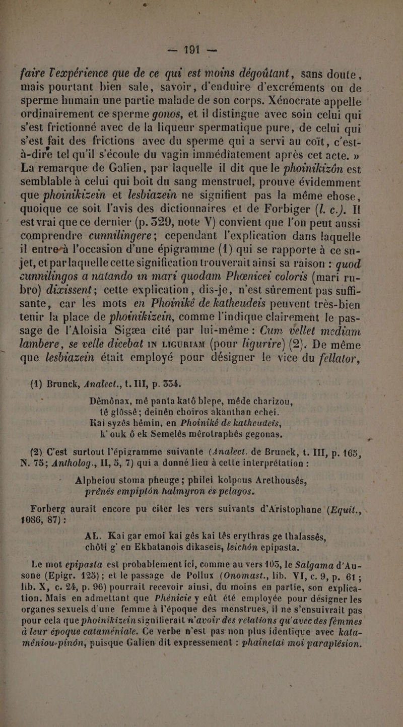 mais pourtant bien sale, savoir, d’enduire d’excréments ou de. sperme humain une partie malade de son corps. Xénocrate appelle ordinairement ce sperme gonos, et il distingue avec soin celui qui s’est frictionné avec de la liqueur spermatique pure, de celui qui s’est fait des frictions avec du sperme qui à servi au coït, c’est- La remarque de Galien, par laquelle il dit que le photnikizôn est semblable à celui qui boit du sang menstruel, prouve évidemment que phoinikisein et lesbiazein ne signifient pas la même ehose, quoique ce soit l'avis des dictionnaires et de Forbiger (Z. c.). I est vrai que ce dernier (p.529, note V) convient que l’on peut aussi comprendre cunnihingere; cependant l'explication dans laquelle il entre-à l’occasion d’une épigramme (1) qui se rapporte à ce su- jet, etpar laquelle cette signification trouverait ainsi sa raison : quod cunrlingos a natando in mari quodam Phœnicer coloris (mari ru- bro) dixissent; cette explication, dis-je, n’est sûrement pas suffi- sante, car les mots en Phoiniké de katheuders peuvent très-bien sage de l'Aloisia Sigæa cité par lui-même: Cum vellet mediam lambere, se velle dicebat 1x ricurtaw (pour ligurire) (2). De même que lesbiazein était employé pour désigner le vice du fellator, (4) Brunck, Analect., t. IE, p. 554. : Dêémônax, mê panta katô blepe, mêde charizou, té glôssé ; deinên choiros akanthan echei. Kai syzês hèmin, en Phoiniké de katheudeis, k'ouk Ô ek Semelês mêrotraphés gegonas. (2) C'est surtout l’épigramme suivante (Analect. de Brunck, t. IIL, p. 165, N. 75; Antholog., IL, 5, 7) qui a donné lieu à cette interprétation : Alpheiou stoma pheuge ; philei kolpous Arethousêés, prénés empiplôn halmyron es pelagos. Forberg aurait encore pu citer les vers suivants d’Aristophane (Equil., . 1086, 87) : AL. Kai gar emoi Kai gês kai Lês erythras ge thalassés, chôti g’ en Ekbalanois dikasceis, leichôn epipasta. Le mot epipasta est probablement ici, comme au vers 105, le Salgama d'Au- sone (Epigr. 125); et le passage de Pollux (Onomast., lib. VI, c. 9, p. 61; lib. X, c. 24, p. 96) pourrait recevoir aiusi, du moins en partie, son explica- tion. Mais en admettant que Phénicie y eût été employée pour désigner les organes sexuels d'une femme à l'époque des menstrues, il ne s’ensuivrait pas pour cela que phoinikizeinsignifierait n'avoir des relations qu'avec des fèmmes à leur époque cataméniale. Ce verbe n'est pas non plus identique avec kala- méniou-pinôn, puisque Galien dit expressement : phainelai moi paraptésion.