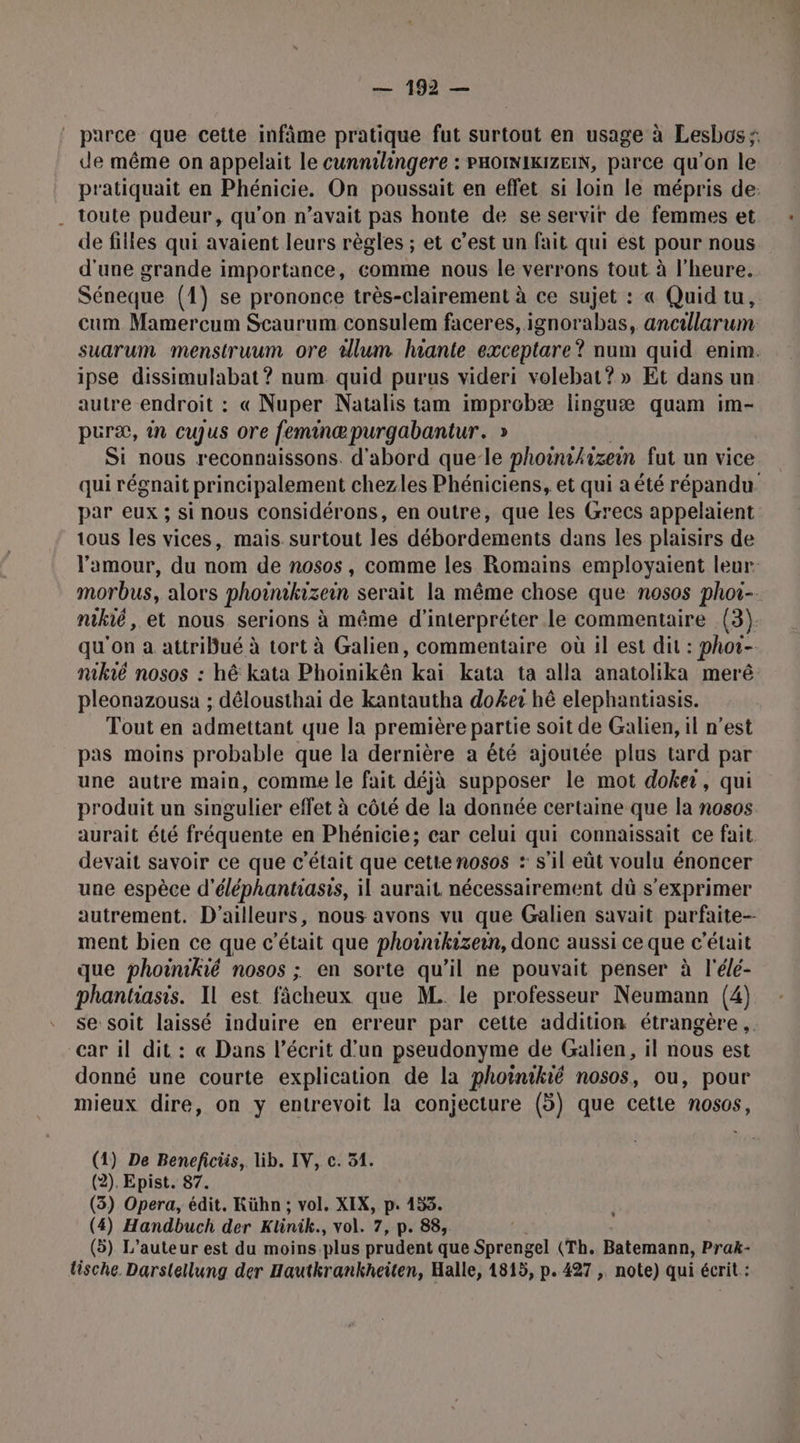parce que cette infâme pratique fut surtout en usage à Lesbos. de même on appelait le cunnilingere : PHOINIKIZEIN, parce qu’on le pratiquait en Phénicie. On poussait en effet si loin le mépris de: . toute pudeur, qu'on n'avait pas honte de se servir de femmes et de filles qui avaient leurs règles ; et c’est un fait qui est pour nous d'une grande importance, comme nous le verrons tout à l'heure. Séneque (1) se prononce très-clairement à ce sujet : « Quid tu, cum Mamercum Scaurum consulem faceres, ignorabas, ancillarum suarum menstruum ore tllum hante exceptare? num quid enim. ipse dissimulabat? num quid purus videri volebat? » Et dans un autre endroit : « Nuper Natalis tam improbæ linguæ quam im- puræ, in cujus ore feminæpurgabantur. » Si nous reconnaissons. d'abord que-le phoinikizein fut un vice qui régnait principalement chezles Phéniciens, et qui a été répandu par eux ; si nous considérons, en outre, que les Grecs appelaient tous les vices, mais surtout les débordements dans les plaisirs de l'amour, du nom de nosos, comme les Romains employaient leur: morbus, alors phoïmkizein serait la même chose que nosos phot- nikié, et nous serions à même d'interpréter le commentaire (3) qu'on a attribué à tort à Galien, commentaire où il est dit : phoi- nikié nosos : hé kata Phoinikên kai kata ta alla anatolika merê pleonazousa ; délousthai de kantautha doker hé elephantiasis. Tout en admettant que la première partie soit de Galien, il n’est pas moins probable que la dernière a été ajoutée plus tard par une autre main, comme le fait déjà supposer le mot doker, qui produit un singulier effet à côté de la donnée certaine que la nosos aurait été fréquente en Phénicie; car celui qui connaissait ce fait devait savoir ce que c'était que cette nosos : s’il eût voulu énoncer une espèce d'éléphantiasis, il aurait nécessairement dû s'exprimer autrement. D'ailleurs, nous avons vu que Galien savait parfaite-- ment bien ce que c'était que photnikizein, donc aussi ce que c'était que phoinikié nosos ; en sorte qu’il ne pouvait penser à l'élé- phantiasis. Il est fâcheux que M. le professeur Neumann (4) se soit laissé induire en erreur par cette addition étrangère. car il dit : « Dans l’écrit d’un pseudonyme de Galien, il nous est donné une courte explication de la phoinikié nosos, ou, pour mieux dire, on y entrevoit la conjecture (5) que cette nosos, (1) De Beneficiis, lib. IV, c. 51. (2). Epist. 87. (3) Opera, édit. Kühn ; vol. XIX, p. 153. (4) Handbuch der Klinik., vol. 7, p. 88, (5) L'auteur est du moins.plus prudent que Sprengel (Th. Batemann, Prak- lische Darslellung der Hautkrankheiten, Halle, 1815, p. 427 , note) qui écrit : *