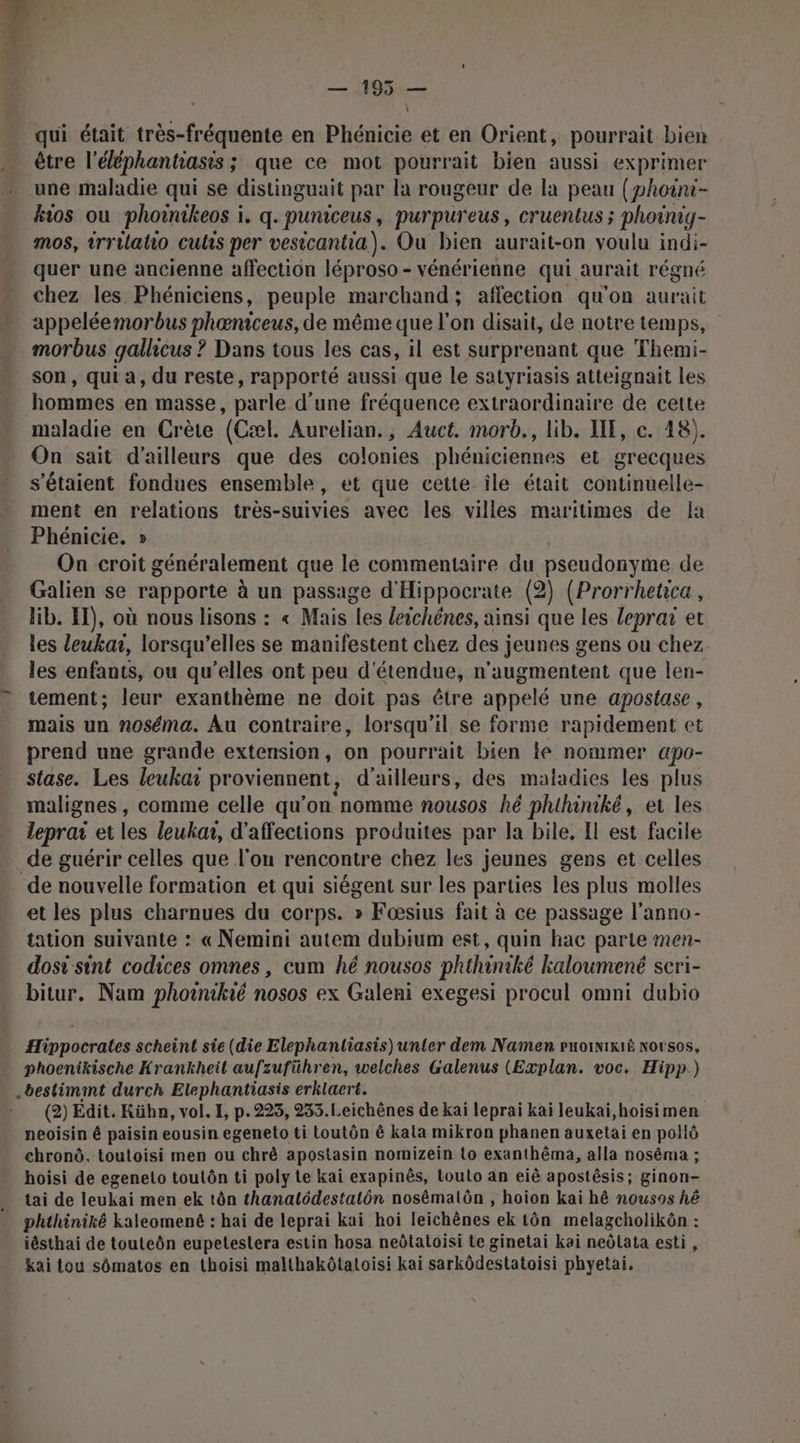 _ — 195 — qui était très-fréquente en Phénicie et en Orient, pourrait bien être l'éléphantiasts ; que ce mot pourrait bien aussi exprimer une maladie qui se distinguait par la rougeur de la peau (phoint- kios ou phoinikeos i. q. puniceus, purpureus, cruentus ; phoinig- mos, trrilatio culs per vesicantia). Ou bien aurait-on voulu indi- quer une ancienne affection léproso - vénérienne qui aurait régné chez les Phéniciens, peuple marchand; affection qu'on aurait appeléemorbus phœæniceus, de même que l'on disait, de notre temps, morbus gallicus ? Dans tous les cas, il est surprenant que Themi- son, qui a, du reste, rapporté aussi que le satyriasis atteignait les hommes en masse, parle d’une fréquence extraordinaire de cette maladie en Crète (Cæl. Aurelian., Auct. morb., lib. IE, c. 48). On sait d’ailleurs que des colonies phéniciennes et grecques s'étaient fondues ensemble, et que cette ile était continuelle- ment en relations très-suivies avec les villes maritimes de la Phénicie. » On croit généralement que le commentaire du pseudonyme de Galien se rapporte à un passage d'Hippocrate (2) (Prorrheca, lib. ET), où nous lisons : « Mais les leichénes, ainsi que les leprar et les leukai, lorsqu'elles se manifestent chez des jeunes gens ou chez. les enfants, ou qu’elles ont peu d'étendue, n'’augmentent que len- tement; leur exanthème ne doit pas être appelé une apostase , mais un noséma. Au contraire, lorsqu'il se forme rapidement et prend une grande extension, on pourrait bien le nommer apo- stase. Les leukar proviennent, d'ailleurs, des maladies les plus malignes, comme celle qu’on nomme nousos hé phihiniké, et les leprai et les leuka, d’affections produites par la bile, Il est facile de guérir celles que l'on rencontre chez les jeunes gens et celles de nouvelle formation et qui siégent sur les parties les plus molles et les plus charnues du corps. » Fœsius fait à ce passage l’anno- tation suivante : « Nemini autem dubium est, quin hac parte men- dosi sint codices omnes, cum hé nousos phthiniké kaloumené scri- bitur. Nam phoinié nosos ex Galeni exegesi procul omni dubio Hippocrates scheint sie (die Elephantiasis) unter dem Namen puoinixiË Norsos, phoenikische Krankheil aufzuführen, welches Galenus (Explan. voc. Hipp.) .bestimmt durch Elephantiasis erklaert. (2) Edit. Küha, vol. I, p.225, 233.Leichênes de kai leprai kai leukai,hoisimen neoisin é paisin eousin egeneto ti toutôn ê kala mikron phanen auxetai en pollô chronô, toutoisi men ou chrè apostasin nomizein to exanthêma, alla nosêma ; hoisi de egeneto toulôn ti poly te kai exapinès, toulo an eiê apostêsis; ginon- tai de leukai men ek tôn thanatlôdestalôn nosêmalôn , hoion kai hé nousos hé iésthai de touteôn eupeteslera estin hosa neôtatoisi te ginetai kai neôlata esti, kai tou sômatos en thoisi malthakôtatoisi kai sarkôdestatoisi phyetai.