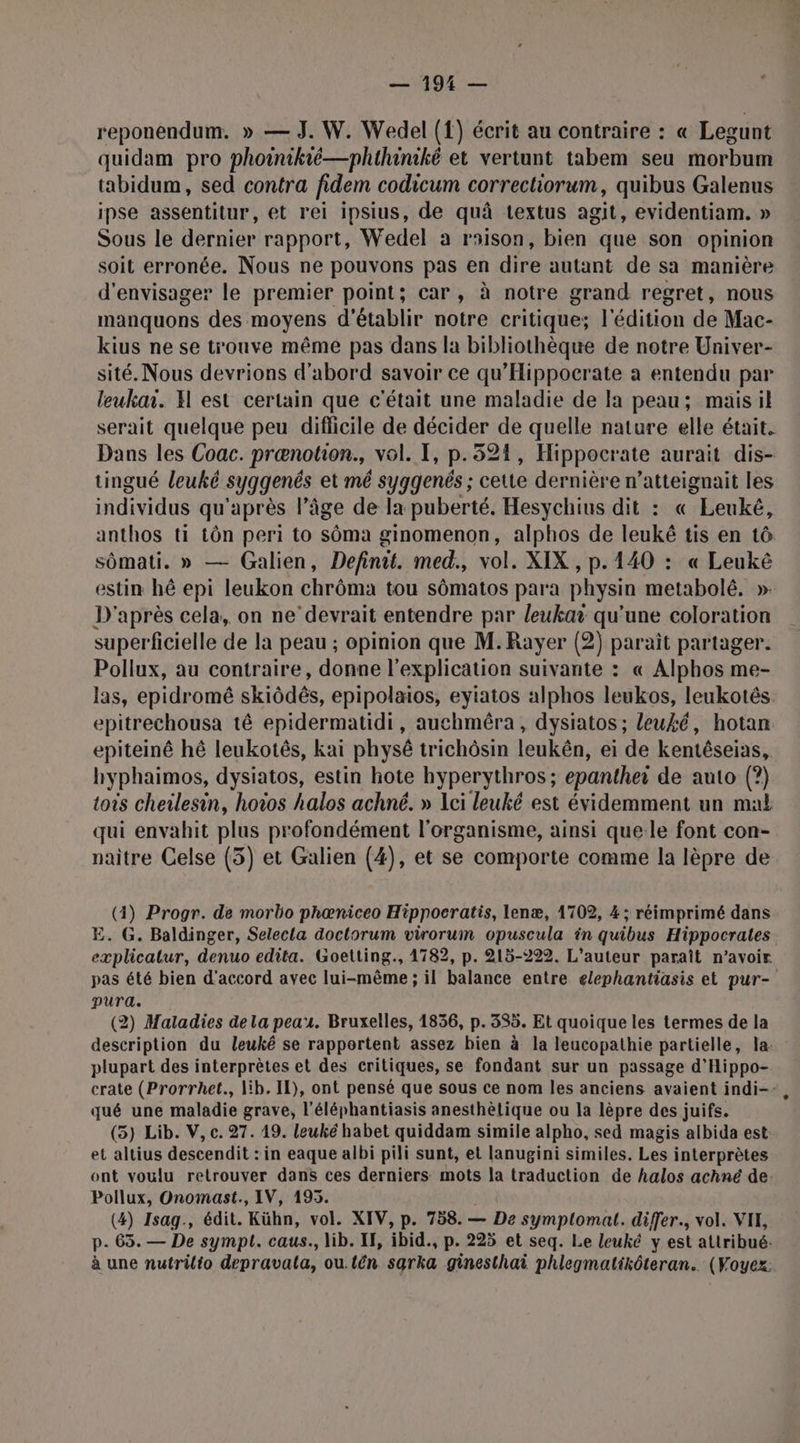 gt reponendum. » — J. W. Wedel ({) écrit au contraire : « Legunt quidam pro phoinikié—phthiniké et vertunt tabem seu morbum tabidum, sed contra fidem codicum correctiorum, quibus Galenus ipse assentitur, et rei ipsius, de quà textus agit, evidentiam. » Sous le dernier rapport, Wedel à rsison, bien que son opinion soit erronée. Nous ne pouvons pas en dire autant de sa manière d'envisager le premier point; car, à notre grand regret, nous manquons des moyens d'établir notre critique; l'édition de Mac- kius ne se trouve même pas dans la bibliothèque de notre Univer- sité. Nous devrions d'abord savoir ce qu'Hippoerate a entendu par leukai. H est certain que c'était une maladie de la peau; maisil serait quelque peu diflicile de décider de quelle nature elle était, Dans les Coac. prænotion., vol. I, p.521, Hippocrate aurait dis- tingué leuké syggenés et mé syggenés ; cette dernière n’atteignait les individus qu'après l’âge de la puberté. Hesychius dit : « Leuké, anthos ti tôn peri to sôma ginomenon, alphos de leukê tis en tô sômati. » — Galien, Definit. med., vol. XIX , p.140 : « Leukê estin hé epi leukon chrôma tou sômatos para physin metabolé. ». D'après cela, on ne’devrait entendre par leukai qu'une coloration superficielle de la peau ; opinion que M.Rayer (2) parait partager. Pollux, au contraire, donne l'explication suivante : « Alphos me- las, epidromê skiôdês, epipolaios, eyiatos alphos leukos, leukotés epitrechousa tê epidermatidi, auchméra, dysiatos ; leuké, hotan epiteinê hé leukotês, kai physé trichôsin leukên, ei de kentéseias, hyphaimos, dysiatos, estin hote hyperythros ; epanthei de auto (?) tois cheilesin, hoiïos halos achné. » Lei leuké est évidemment un mal qui envahit plus profondément l'organisme, ainsi que-le font con- naitre Celse (3) et Galien (4), et se comporte comme la lèpre de (4) Progr. de morbo phœniceo Hippocratis, lenæ, 1702, 4 ; réimprimé dans E. G. Baldinger, Selecla doctorum virorum opuscula in quibus Hippocrales explicalur, denuo edita. Goetting., 1782, p. 215-222. L'auteur paraît n'avoir pas été bien d'accord avec lui-même ; il balance entre elephantiasis et pur- pura. (2) Maladies dela peau. Bruxelles, 1836, p. 335. Et quoique les termes de la description du leuké se rapportent assez bien à la leucopathie partielle, la: plupart des interprètes et des critiques, se fondant sur un passage d'Hippo- crate (Prorrhet., lib. Il), ont pensé que sous ce nom les anciens avaient indi-- qué une maladie grave, l'éléphantiasis anesthèlique ou la lèpre des juifs. (5) Lib. V, c. 27. 19. leuké habet quiddam simile alpho, sed magis albida est et altius descendit : in eaque albi pili sunt, et lanugini similes. Les interprètes ont voulu retrouver dans ces derniers mots la traduction de halos achné de. Pollux, Onomast., IV, 195. (4) Isag., édit. Kühn, vol. XIV, p. 758. — De symplomat. differ., vol. VIE, p. 65. — De sympt. caus., lib. IF, ibid., p. 225 et seq. Le leuké y est attribué. à une nutrilto depravala, ou.tên sarka ginesthai phlegmatikôteran.. (Voyez: