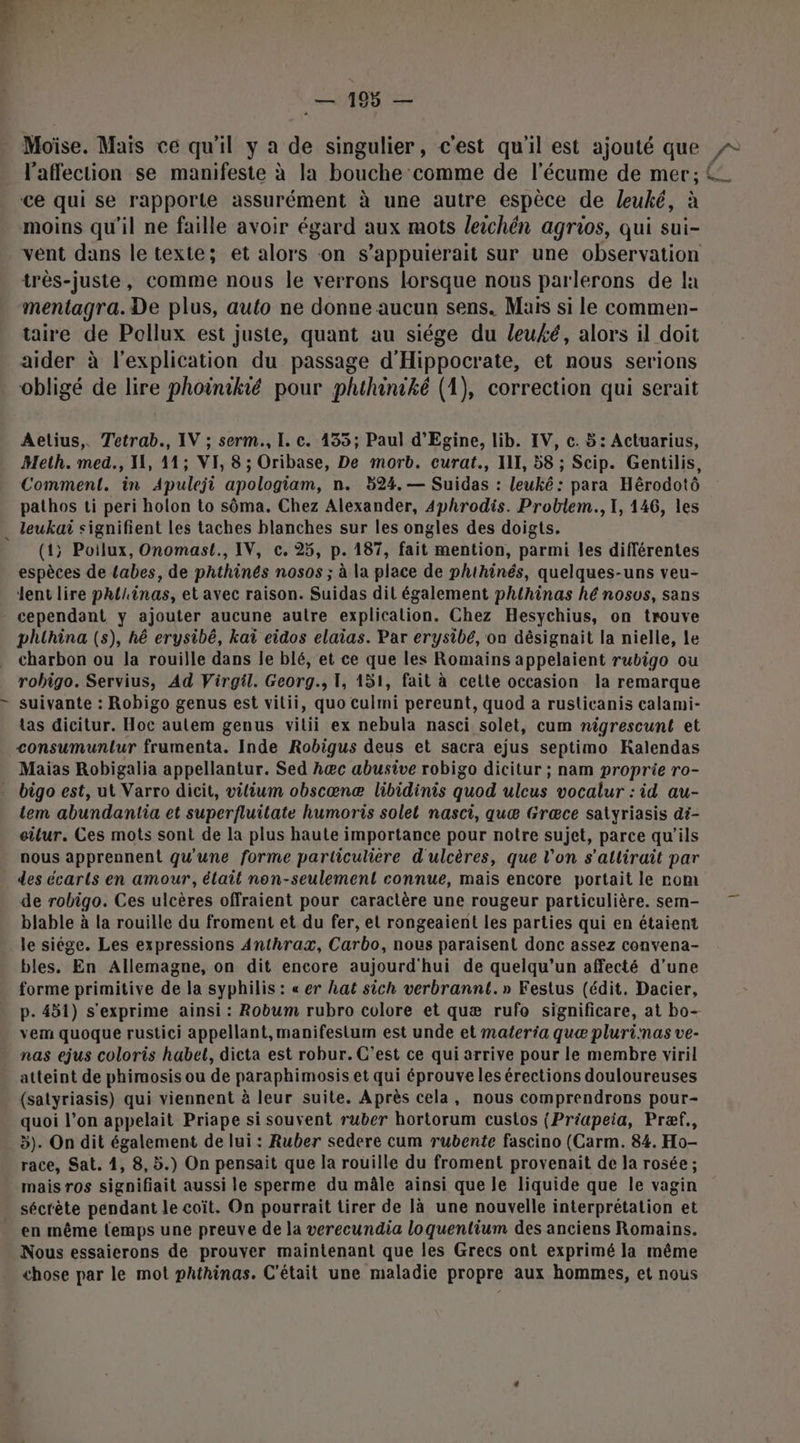 Moïse. Mais ce qu'il y a de singulier, c'est qu'il est ajouté que = l'affection se manifeste à la bouche comme de l’écume de mer; ce qui se rapporte assurément à une autre espèce de leuké, à moins qu'il ne faille avoir égard aux mots leichén agrios, qui sui- vent dans le texte; et alors on s’appuierait sur une observation trés-juste, comme nous le verrons lorsque nous parlerons de la mentagra. De plus, auto ne donne aucun sens. Maïs si le commen- taire de Pollux est juste, quant au siége du leuké, alors il doit aider à l'explication du passage d'Hippocrate, et nous serions obligé de lire phoinikié pour phthiniké (1), correction qui serait Aetius,. Tetrab., IV ; serm., I. c. 135; Paul d’Egine, lib. IV, c. 5: Actuarius, Meth. med., IL, 11; VI, 8 ; Oribase, De morb. curat., II, 58 ; Scip. Gentilis, Comment. in Apuleji apologiam, n. 524. — Suidas : leuké: para Hérodotô pathos ti peri holon to sôma. Chez Alexander, Aphrodis. Problem. I, 146, les . leukai signifient les taches blanches sur les ongles des doigts. (1; Poilux, Onomast., IV, c. 25, p. 187, fait mention, parmi les différentes espèces de {abes, de phthinés nosos ; à la place de phthinés, quelques-uns veu- Jent lire phiiinas, et avec raison. Suidas dit également phthinas hé nosus, sans cependant y ajouter aucune autre explication. Chez Hesychius, on trouve phuhina (s), hé erysibé, kaï eidos elaias. Par erysibé, on désignait la nielle, le charbon ou la rouille dans le blé, et ce que les Romains appelaient rubigo ou robigo. Servius, Ad Virgil. Georg., 1, 151, fait à cette occasion la remarque suivante : Robigo genus est vitii, quo culmi pereunt, quod a rusticanis calami- las dicitur. Hoc autem genus vilii ex nebula nasci solet, cum nigrescunt et consumunlur frumenta. Inde Robigus deus et sacra ejus septimo KRalendas Maias Robigalia appellantur. Sed hæc abusive robigo dicitur ; nam proprie ro- . bigo est, ut Varro dicit, vilium obscæœnæ libidinis quod ulcus vocalur : id au- tem abundantia et superfluilate humoris solel nasci, quæ Græce satyriasis di- eilur. Ces mots sont de la plus haute importance pour notre sujet, parce qu'ils nous apprennent qu'une forme particulière d'ulcères, que l’on s'allirait par des écarts en amour, élait non-seulement connue, mais encore portait le rom de robigo. Ces ulcères offraient pour caractère une rougeur particulière. sem- blable à la rouille du froment et du fer, et rongeaient les parties qui en étaient le siége. Les expressions Anthrax, Carbo, nous paraisent donc assez convena- bles, En Allemagne, on dit encore aujourd'hui de quelqu'un affecté d’une forme primitive de la syphilis : « er hat sich verbrannt.» Festus (édit. Dacier, p. 451) s'exprime ainsi : Robum rubro colore et quæ rufo significare, at bo- vem quoque rustici appellant, manifestum est unde et materia quæ plurinas ve- nas ejus coloris habet, dicta est robur. C’est ce qui arrive pour le membre viril atteint de phimosis ou de paraphimosis et qui éprouve les érections douloureuses (satyriasis) qui viennent à leur suite. Après cela, nous comprendrons pour- quoi l’on appelait Priape si souvent ruber hortorum custos (Priapeia, Præf., 5). On dit également de lui : Ruber sedere cum rubente fascino (Carm. 84. Ho- race, Sat. 1, 8,5.) On pensait que la rouille du froment provenait de la rosée ; mais ros signifiait aussi le sperme du mâle ainsi que le liquide que le vagin sécrète pendant le coït. On pourrait tirer de là une nouvelle interprétation et - en même temps une preuve de la verecundia loquentium des anciens Romains. Nous essaierons de prouver maintenant que les Grecs ont exprimé la même chose par le mot pathinas. C'était une maladie propre aux hommes, et nous