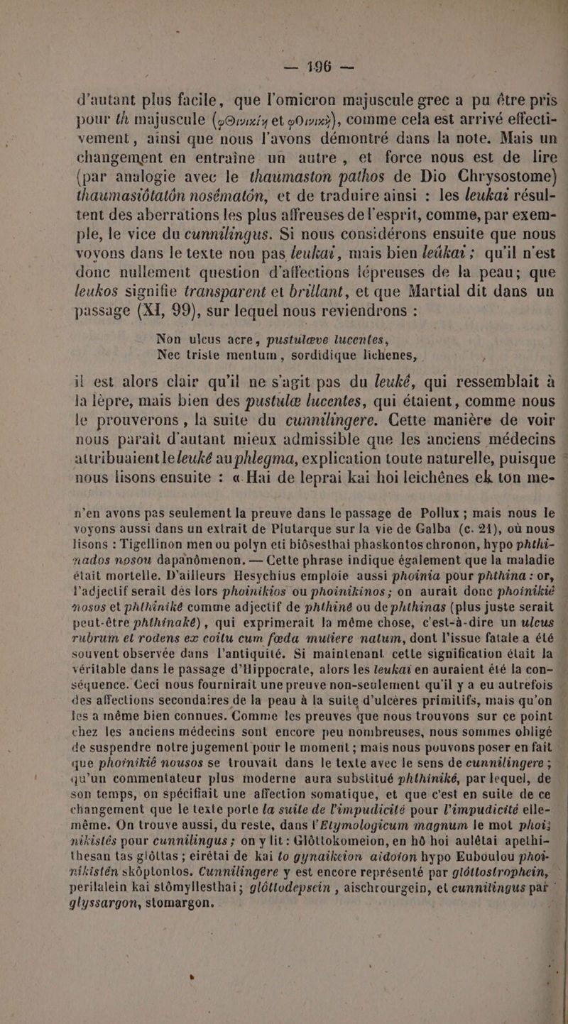 962 d'autant plus facile, que l'omicron majuscule grec a pu être pris pour h majuscule (@rxiy et eOwx}), comme cela est arrivé effecti- vement, ainsi que nous l'avons démontré dans la note. Mais un changement en entraine un autre, et force nous est de lire (par analogie avec le thaumaston pathos de Dio Chrysostome) . thaumasiôtatôn nosématôn, et de traduire ainsi : les leukar résul- tent des aberrations les plus affreuses de l'esprit, comme, par exem- ple, le vice du cunnilingus. Si nous considérons ensuite que nous voyons dans le texte non pas leuliai, mais bien leûka ; qu'il n'est donc nullement question d’affections iépreuses de la peau; que leukos signifie transparent et brillant, et que Martial dit dans un passage (XI, 99), sur lequel nous reviendrons : Non ulcus acre, pustulæve lucentes, Nec triste mentum, sordidique lichenes, » il est alors clair qu’il ne s'agit pas du leuké, qui ressemblait à la lèpre, mais bien des pustulæ lucentes, qui étaient, comme nous le prouverons , la suite du cunnthngere. Cette manière de voir nous parait d'autant mieux admissible que les anciens médecins attribuaient leleuké au phlegma, explication toute naturelle, puisque » nous lisons ensuite : « Hai de leprai kai hoi leichênes ek ton me- n’en avons pas seulement la preuve dans le passage de Pollux ; mais nous le « voyons aussi dans un extrait de Plutarque sur la vie de Galba (c. 21), où nous lisons : Tigellinon men ou polyn eti biôsesthai phaskontos chronon, hypo phthi- nados nosou dapanômenon. — Cette phrase indique également que la maladie était mortelle. D'ailleurs Hesychius emploie aussi phoinia pour pAthina : or, l'adjectif serait dés lors phoinikios ou phoinikinos ; on aurait donc phoinikié nosos et phlhiniké comme adjectif de phthiné ou de phthinas (plus juste serait  peut-être phthinaké), qui exprimerait la même chose, c'est-à-dire un ulcus rubrum el rodens ex coîlu cum fœda mutiere nalum, dont l'issue fatale a élé souvent observée dans l’antiquité. Si maintenant. cette signification élait la véritable dans le passage d’Hippocrate, alors les leukat en auraient été la con- séquence. Ceci nous fournirait une preuve non-seulement qu'il y a eu autrefois des affections secondaires de la peau à la suite d’ulcères primitifs, mais qu’on les a même bien connues. Comme les preuves que nous trouvons sur ce point chez les anciens médecins sont encore peu nombreuses, nous sommes obligé de suspendre notre jugement pour le moment ; mais nous pouvons poser en fait | que phoinikié nousos se trouvait dans le texte avec le sens de cunnäilingere ; qu’un commentateur plus moderne aura substitué phthiniké, par lequel, de son temps, on Spécifiait une affection somatique, et que c'est en suite de ce changement que le texte porte la suile de l’impudicilé pour l’impudicité elle- même. On trouve aussi, du reste, dans l’Etymologicum magnum le mot phoi] nikistés pour cunnilingus ; on y lit : Glôtlokomeion, en hô hoi aulétai apethi- thesan tas glôtlas ; eirétai de kai {o gynaikeion aidoion hypo Euboulou phoi- nikistén skôptontos. Cunnilingere y est encore représenté par glôttostrophein, perilalein kai stômyllesthai; gléttodepsein , aischrourgein, el cunnilingus par glyssargon, stomargon. À