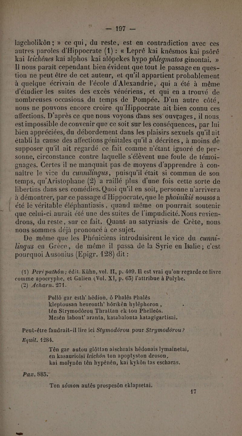 no — 197 — autres paroles d'Hippocrate (1): « Lepré kai knésmos kai psôré kai leichénes kaï alphos kaï alôpekes hypo phlegmatos ginontai. » tion ne peut être de cet auteur, et qu’il appartient probablement d'étudier les suites des excès vénériens, et qui en a trouvé de nombreuses occasions du temps de Pompée. D'un autre côté, nous ne pouvons encore croire qu Hippocrate ait bien connu ces affections. D'après ce que nous voyons dans ses’ ouvrages, il nous. est impossible de convenir que ce soit sur les conséquences, par lui bien appréciées, du débordement dans les plaisirs sexuels qu'il ait établi la cause des affections génitales qu’il a décrites, à moins de supposer qu'il ait regardé ce fait comme n'étant ignoré de per- sonne, circonstance contre laquelle s'élèvent une foule de témoi- gnages. Certes il ne manquait pas de moyens d'apprendre à con- naître le vice du cunmingus, puisqu'il était si commun de son temps, qu'Aristophane (2) a raillé plus d’une fois cette sorte de libertins dans ses comédies. Quoi qu’il en soit, personne n’arrivera à démontrer, -par ce passage d'Hippocrate, que le phoinikié nousos a été le véritable éléphantiasis, quand même on pourrait soutenir que celui-ci aurait été une des suites de l’impudicité. Nous revien- drons, du reste, sur ce fait. Quant- au satyriasis_ de Crète, nous nous sommes déjà prononcé à ce sujet. De même que les Phéniciens introduisirent le vice du cunni- lingus en Grèce, de même il passa dé la Syrie en Italie; c’est (1) Peri pathôn; édit. Kübn, vol. IE, p. 409. Il est vrai qu’on regarde ce livre comme apocryphe, et Galien (Vol. XI, p. 65) l’attribue à Polybe. (2) Acharn. 271. ù Pollô gar esth’ hêdion, 6 Phalès Phalés kleplousan heuronth’ hôrikên hyléphoron, ; tên Strymodôrou Thraitan ek tou Phelleôs. Mesén labont’ aranta, katabalonta katagigartisai. Peut-être faudrait-il lire ici Stymodérou pour Strymodôrou ? Equil. 1284. Tên gar autou glôttan aischrais hêdonais lymainetai, en kasaurioisi leichôn ton apoptyston droson, kai molynôn tèn hypênên, kai kykôn tas escharas. Paz. 8857 Ton zémon autês prospesôn eklapsetai. 17