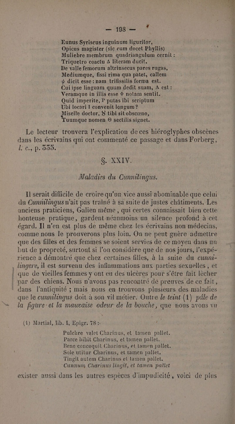 ML CT Eunus Syriseus inguinum liguritor, Opicus magister (sie cum docet Phyllis) Muliebre membrum quadriangulum cernit : Triquetro coactu A literam ducit. De valle femorum aïtrinsecus pares rugas, Mediumque, fissi rima qua patet, callem d dicit esse : nam trifissilis forma est. Cuiipse linguam quum dedit suam, À est: Veramque in illis esse ® notam sentit. Quid imperite, P putas ibi seriptum Ubi locari I convenit Icngum ? Miselle doctor, 8 tibi sit obscœno, uumque nomen © sectilis signet. Le lecteur trouvera l’explication de ces hiéroglyphes obscènes dans les écrivains qui ont commenté ce passage et dans Forberg, L c., p. 599. S. XXIV. Maladies du Cunnilingus. Il serait difficile de croire qu’un vice aussi abominable que celui du Cunrilingus n° ait pas traîné à sa suite de justes châtiments. Les anciens praticiens, Galien même , qui certes connaissait bien cette honteuse pratique, gardent néanmoins'un silence profond à cet égard. Il n’en est plus de mème chez les écrivains non médecins, comme nous le prouverons plus loin. On ne peut guère admettre que des filles et des femmes se soient servies de ce moyen dans un but de propreté, surtout si l'on considère que de nos jours, Pexpé- rience a démontré que chez certaines filles, à la suite du cunmu- . lingere, il est survenu des infiammations aux parties sexuelles , et | que de vieilles femmes y ont eu des ulcères pour s'être fait cher par des chiens. Nous n'avons pas rencontré dé preuves de ce fait, dans l'antiquité ; mais nous en trouvons piusieurs des Rides que le cunnilingus doit à son vil métier. Outre le teint (1) pâle de la figure et la mauvaise odeur de la bouche, que nous avons vu (1) Martial, lib. I, Epigr. 78: 1e Pulenre valet Charinus, et lamen pallet. Parce bibit Charinus, et tamen pallet. Bene concoquil Chariaus, et tamen prallet. Sole utitur Charinus, et tamen pallet, Tingit autem Charinus et lamen pallet. Cunnum Charinus lingil, et tamen pallet exister aussi dans les autres espèces d'impudicité, voici de plus