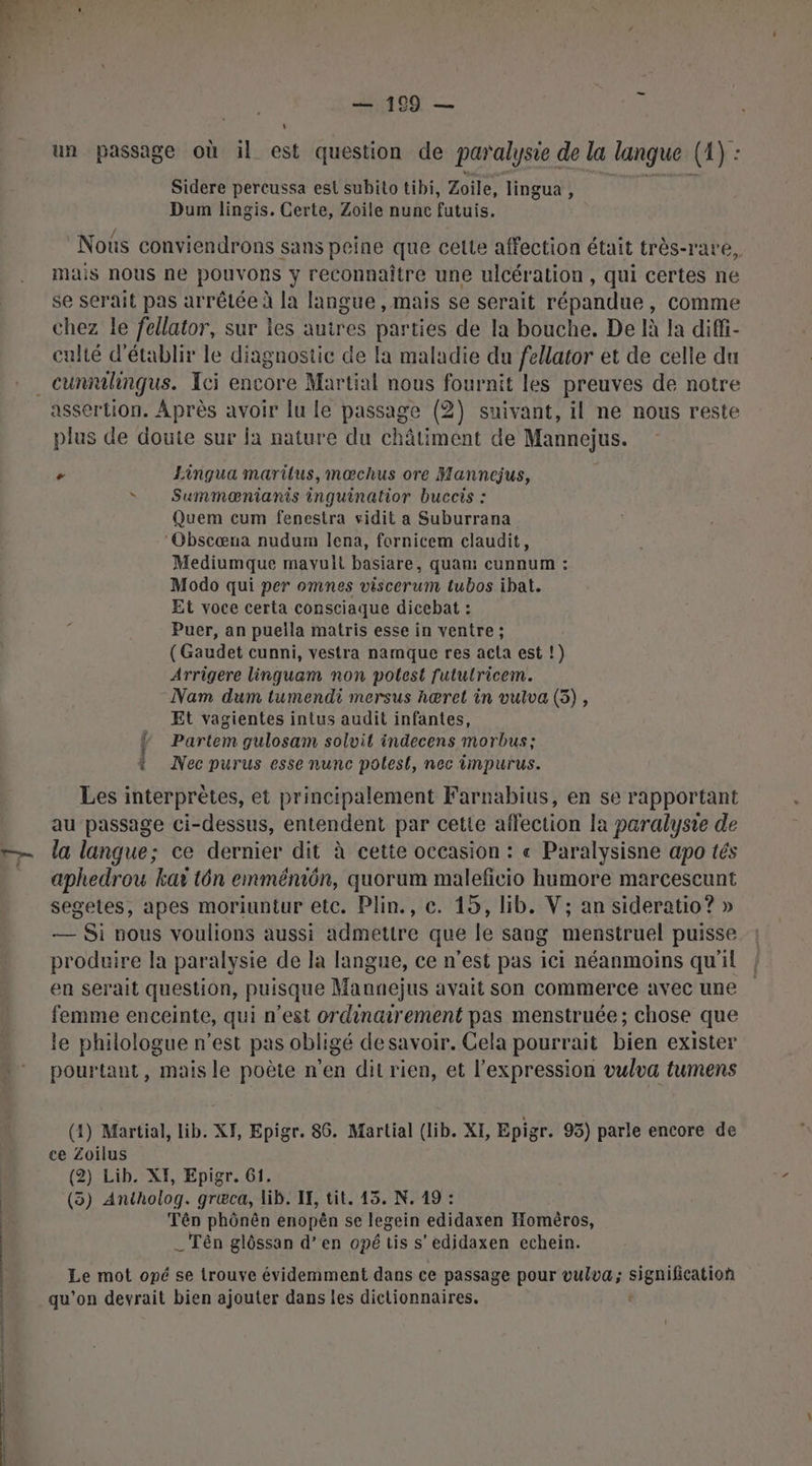 dog — + un passage où il est question de paralysie de la langue (1) : Sidere pereussa est subito tibi, Zoile, lingua , Dum lingis. Certe, Zoile nunc futuis, Nous conviendrons sans peine que cette affection était très-rare, mais nous ne pouvons y reconnaître une ulcération , qui certes ne se serait pas arrêtée à la langue , mais se serait répandue, comme chez le fellator, sur les autres parties de la bouche. De là la diffi- culté d'établir le diagnostic de la maladie du fellator et de celle du . cunmilingus. Ici encore Martial nous fournit les preuves de notre assertion. Après avoir lu le passage (2) suivant, il ne nous reste plus de doute sur ja nature du châliment de Mannejus. - Eingua marilus,mœchus ore Mannejus, s Summænianis inguinatior buccis : Quem cum fenestra vidit a Suburrana ‘Obscœna nudum lena, fornicem claudit, Mediumque mavult basiare, quan: cunnum : Modo qui per omnes viscerum tubos ibat. Et voce certa consciaque dicebat : Puer, an puella matris esse in ventre ; (Gaudet cunni, vestra namque res acta est !) Arrigere linguam non potest futulricem. Nam dum tumendi mersus hæret in vulva (5), Et vagientes intus audit infantes, i Partem gulosam solvit indecens morbus ; ? Nec purus esse nunc polesl, nec impurus. Les interprètes, et principalement Farnabius, en se rapportant au passage ci-dessus, entendent par cette affection la paralysie de la langue; ce dernier dit à cette occasion : « Paralysisne apo tés aphedrou kax tôn emméniôn, quorum maleficio humore marcescunt segetes, apes moriuntur etc. Plin., c. 15, lib. V; an sideratio? » — Si nous voulions aussi admettre que le sang menstruel puisse produire la paralysie de la langue, ce n’est pas ici néanmoins qu'il en serait question, puisque Maunejus avait son commerce avec une femme enceinte, qui n’est ordinairement pas menstruée; chose que le philologue n’est pas obligé desavoir. Cela pourrait bien exister pourtant, mais le poète n’en dit rien, et l'expression vulva tumens (1) Martial, lib. XF, Epigr. 86. Martial (lib. XI, Epigr. 95) parle encore de ce Zoilus (2) Lib. XI, Epigr. 61. (3) Antholog. græca, lib. IF, tit. 15. N. 19 : Tên phônên enopèên se legein edidaxen Homéros, _Tên glôssan d’en opé tis s’edidaxen echein. Le mot opé se trouve évidemment dans ce passage pour vulva; signification qu'on devrait bien ajouter dans les dictionnaires. e