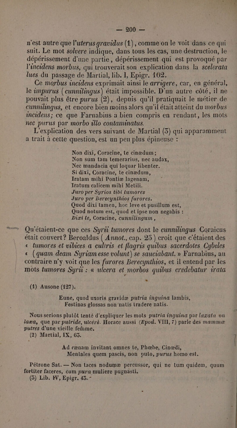 — 200 — n'est autre que l’uterus gravidus (1), comme on le voit dans ce qui suit. Le mot solvere indique, dans tous les cas, une destruction, le dépérissement d'une partie, dépérissement qui est provoqué par l’encidens morbus, qui trouverait son explication dans la scelerata lues du passage de Martial, lib. I, Epigr. 102. Ce morbus incidens exprimait ainsi le arrigere, car, en général, le impurus (cunnilingus) était impossible. D'un autre côté, il ne pouvait plus être purus (2), depuis qu’il pratiquait le métier de cunnihngus, et encore bien moins alors qu'il était atteint du morbus incidens; ce que Farnabius a bien compris en rendant, les mots nec purus par morbo illo contaminatus. L'explication des vers suivant de Martial (5) qui apparamment a trait à cette question, est un peu plus épineuse : Non dixi, Coracine, te cinædum; Non sum tam temerarius, nec audax, Nec mandacia qui loquar libenter. Si dixi, Coracine, te cinædum, Iratam mihi Pontiæ lagenam, Fratum calicem mihi Metili. J'uro per Syrios tibi lumores Juro per Berecynthios furores. Quod dixi tamen, hoc leve et pusillum est, Quod notum est, quod et ipse non negabis : Dixi le, Coracine, cunnilingum , Qu'étaient-ce que ces Syrû tumores dont le cunnilingus Coraicus était couvert ? Beroaldus ( Annot., cap. 25) croit que c’étaient des « tumores el vibices a culiris et flagris quibus sacerdotes Cybeles € (quam deam Syriam esse volunt) se sauciabant. » Farnabius, au contraire n’y voit que les furores Berecynthios, et il entend par les mots fumores Syru : « ulcera et morbos quibus crédebatur 1rata L (4) Ausone (127). Eune, quod uxoris gravidæ putria inguina lambis, Festinas glossas non'‘natis tradere natis. Nous serions plutôt tenté d'expliquer les mots putria inguina par laxala ou _ laæa, que par putride, ulcéré. Horace aussi (Epod. VIII, 7) parle des mammeæ putres d’une vieille feñme, (2) Martial, IX, 65. Ad cænam invitant omnes te, Phœæbe, Cinœdi, Mentales quem pascis, non vuto, purus homo est. Pétrone Sat. — Non taces nodumæ percussor, qui ne tum He quum fortiter faceres, cum pura muliere pugnasti.