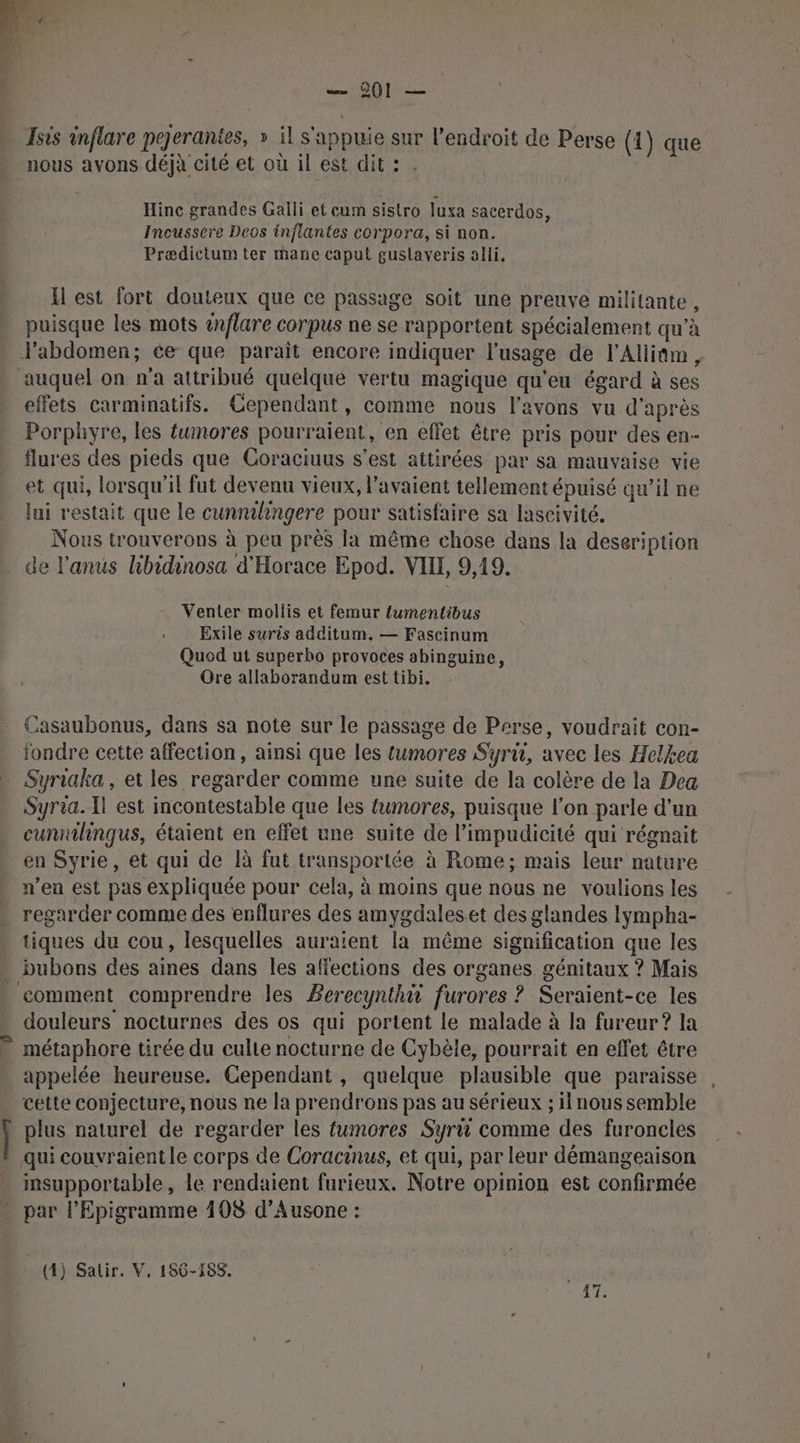r De … Isis inflare pejerantes, » il s'appuie sur l'endroit de Perse (1) que nous avons déjà cité et où il est dit : . Hince grandes Galli et cum sistro luxa sacerdos, Incussere Deos inflantes corpora, si non. Prædictum ter mane caput guslaveris alli. H est fort douteux que ce passage soit une preuve militante, puisque les mots anflare corpus ne se rapportent spécialement qu’à J'abdomen; ce que parait encore indiquer l'usage de l’Alliûm, auquel on n’a attribué quelque vertu magique qu'eu égard à ses effets carminatifs. Cependant, comme nous l'avons vu d'après Porphyre, les tumores pourraient, en effet être pris pour des en- flures des pieds que Coraciuus s’est attirées par sa mauvaise vie et qui, lorsqu'il fut devenu vieux, l'avaient tellement épuisé qu’il ne lui restait que le cunnilhingere pour satisfaire sa lascivité. Nous trouverons à peu près la même chose dans la deseription Venter mollis et femur {umentibus Exile suris additum. — Fascinum Quod ut superho provoces abinguine, Ore allaborandum est tibi. Casaubonus, dans sa note sur le passage de Perse, voudrait con- fondre cette affection, ainsi que les fumores Syru, avec les Helkea Syria. Il est incontestable que les tumores, puisque l’on parle d’un cunnihingqus, étaient en effet une suite de l’impudicité qui régnait en Syrie, et qui de là fut transportée à Rome; mais leur nature n’en est pas expliquée pour cela, à moins que nous ne voulions les regarder comme des enflures des amygdaleset des glandes lympha- comment comprendre les Berecynthù furores ? Seraient-ce les douleurs nocturnes des os qui portent le malade à la fureur? la métaphore tirée du culte nocturne de Cybèle, pourrait en effet être appelée heureuse. Cependant, quelque plausible que paraisse cette conjecture, nous ne la prendrons pas au sérieux ; nous semble qui couvraientle corps de Coracinus, et qui, par leur démangeaison insupportable, Le rendaient furieux. Notre opinion est confirmée
